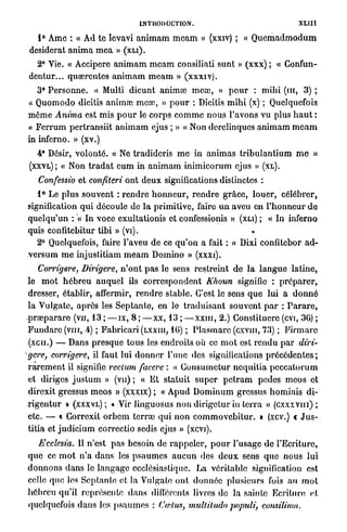 INTRODUCTION.                                             XLHl
  1° Ame : « Ad te Ievavi a n i m a m m e a m » (xxiv) ; « Q u e m a d m o d u m
desiderat a n i m a m e a » ( X L I ) .
  2° Vie. « Accipere a n i m a m m e a m consiliati sunt » (xxx) ; « Gonfun-
dentur... quœrcntes animam m e a m » (xxxiv).
   3° P e r s o n n e . « Multi d i c u n t animai meu3, » p o u r : m i h i ( m , 3) ;
« Q u o m o d o dicitis anima) m c œ , » p o u r : Dicitis m i h i (x) ; Quelquefois
môme Anima est m i s p o u r le c o r p s c o m m e n o u s l'avons vu plus h a u t :
« F c r r u m p e r t r a n s i i t a n i m a m ejus ; » « Non derelinques a n i m a m m e a m
in inferno. » (xv.)
   4* Désir, v o l o n t é . « Ne tradideris m e in a n i m a s t r i b u l a n t i u m m e »
(XXYL)    ; « Non t r a d a t e u m in a n i m a m i n i m i c o r u m ejus »        (XL).

   Confessio et confiteri o n t d e u x significations distinctes :
   1° Le p l u s s o u v e n t : r e n d r e h o n n e u r , r e n d r e g r â c e , l o u e r , célébrer,
signification q u i découle de l a primitive, faire u n aveu en l ' h o n n e u r d e
q u e l q u ' u n : « In voce exultationis et confessionis » (XLI) ; « In inferno
quis confitebitur tibi » (vi).
   2° Quelquefois, faire l'aveu de ce q u ' o n a fait : « Dixi confitebor a d -
v e r s u m m e injustitiam m e a m D o m i n o » ( X X X I ) .
     Corrigere, Dirigere, n ' o n t p a s le sens restreint de l a l a n g u e latine,
le m o t h é b r e u a u q u e l ils c o r r e s p o n d e n t Khoun signifie : p r é p a r e r ,
dresser, établir, affermir, r e n d r e stable. C'est le sens q u e lui a d o n n é
la Vulgate, a p r è s les S e p t a n t e , en le t r a d u i s a n t s o u v e n t p a r : P a r a r e ,
p r œ p a r a r e (vu, 13 ; — I X , 8 ; — x x , 13 ; — x x m , 2.) Constituerc (evi, 3G) ;
F u n d a r e (vin, 4) ; F a b r i c a r i (LXXIII, 10) ; P l a s m a r c (cxvm, 73) ; F i r m a r c
(xcii.) — Dans p r e s q u e t o u s les endroits où ce m o t est r e n d u p a r diri-
gere, corrigere, il faut lui d o n n e r l'une des significations p r é c é d e n t e s ;
r a r e m e n t il signifie rectum facere : « C o n s u m c t u r n e q u i t i a p e c c a t o r u m
et diriges j u s t u m » (vu) ; « Et s t a t u i t s u p e r p e t r a m pedes m c o s et
direxit gressus m e o s » (xxxix) ; « A p u d D o m i n u m grossus h o m i n i s d i -
r i g e n t u r » (XXXVL) ; « Vir linguosus n o n d i r i g e t u r in t e r r a » (cxxxvin) ;
etc. — « Corroxit o r b e m terras q u i n o n c o m m o v e b i t u r . » (xcv.) « J u s -
tifia et j u d i c i u m correctio sedis ejus » (xevi).
    Ecclesia. Il n'est p a s besoin de r a p p e l e r , p o u r l'usage d e l'Ecriture,
q u e ce m o t n ' a d a n s les p s a u m e s a u c u n des d e u x sens q u e n o u s lui
d o n n o n s d a n s le l a n g a g e ecclésiastique. La véritable signification est
celle q u e les S e p t a n t e et la Vulgate o n t d o n n é e plusieurs fois a u m o t
h é b r e u qu'il représente d a n s différents livres do la sainte Ecriture et
quelquefois d a n s les p s a u m e s : Cœlus, mulliludo populi,           consilium.
 