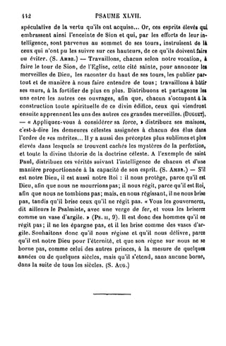 PSAUME XLVII.

  spéculative de la v e r t u qu'ils o n t a c q u i s e . . . Or, ces esprits élevés qui
  e m b r a s s e n t ainsi l'enceinte de Sion et q u i , p a r les efforts de leur in-
  telligence, s o n t p a r v e n u s au s o m m e t do ses t o u r s , instruisent de là
  ceux qui n ' o n t pu les suivre s u r ces h a u t e u r s , de ce qu'ils doivent faire
 ou éviter. ( S . AMBR.) — T r a v a i l l o n s , c h a c u n selon n o t r e vocation, à
 faire le t o u r de S i o n , de l'Eglise, cette cité s a i n t e , p o u r annoncer les
 merveilles de Dieu, les r a c o n t e r du h a u t de ses t o u r s , les publier par-
 t o u t et de m a n i è r e à nous faire e n t e n d r e de t o u s ; travaillons à bâtir
 ses m u r s , à la fortifier de plus en plus. D i s t r i b u o n s et p a r t a g e o n s lea
 u n s e n t r e les a u t r e s ces o u v r a g e s , afin q u e , c h a c u n s'occupant à la
 c o n s t r u c t i o n t o u t e spirituelle de ce divin édifice, ceux q u i viendront
 ensuite a p p r e n n e n t les uns des a u t r e s ces g r a n d e s merveilles. (DUGUET).
 — « A p p l i q u e z - v o u s à c o n s i d é r e r sa force, » distribuez ses maisons,
 c'est-à-dire les d e m e u r e s célestes assignées à c h a c u n des élus dans
l ' o r d r e de ees m é r i t e s . . . Il y a aussi des p r é c e p t e s plus sublimes et plus
 élevés d a n s lesquels se t r o u v e n t cachés les m y s t è r e s de la perfection,
 et toute la divine t h é o r i e de la d o c t r i n e céleste. A l'exemple de saint
 P a u l , distribuez ces vérités s u i v a n t l'intelligence de c h a c u n et d'une
 m a n i è r e p r o p o r t i o n n é e à la capacité de son esprit. ( S . A M B R . ) — S'il
est n o t r e Dieu, il est aussi n o t r e Roi : il n o u s p r o t è g e , p a r c e qu'il est
Dieu, afin q u e nous ne m o u r r i o n s p a s ; il n o u s régit, p a r c e qu'il estlloi,
afin q u e n o u s ne t o m b i o n s p a s ; mais, en nous r é g i s s a n t , il ne nous brise
pas, tandis q u ' i l brise ceux qu'il ne régit p a s . « Vous les gouvernerez,
dit ailleurs le P s a l m i s t e , avec u n e verge de fer, et vous les briserez
c o m m e u n vase d ' a r g i l e . » ( P s . u , 9 ) . Il est d o n c des h o m m e s qu'il no
régit pas ; il n e les é p a r g n e p a s , et il les brise c o m m e des vases d'ar-
gile. S o u h a i t o n s d o n c qu'il n o u s régisse et qu'il nous d é l i v r e , parco
qu'il est n o t r e Dieu p o u r l ' é t e r n i t é , et q u e son r è g n e s u r nous ne so
b o r n e p a s , c o m m e celui des a u t r e s p r i n c e s , à la m e s u r e de quelques
a n n é e s ou de q u e l q u e s siècles, mais qu'il s'étend, sans a u c u n e borne,
d a n s la suite de tous les siècles. (S. A U G . )
 