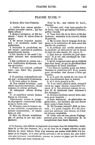 PSAUME XLVUI.



                            P A M XLVIII. (i)
                             S U E

  In finem, filiis Core Psalmus.          Pour la fin, aux enfants do C o r é ,
                                      Psaume.
    1. Auditc hœc omnes gentes :          {. Ecoutez ceci, vous tous peuples do
auribus percipite omnes , qui ha- la terre, vous tous qui habitez l'univers ,
bitatis orbem :                       prêtez l'oreille
   2. Quique terrigenœ, etfiliih o - 2. Vous tous, fils de la terre etfilsdos
minum : simul in unum dives et hommes, ensemble et de concert, riches
pauper.                               et pauvres.
   3. Os meum loquetur sapien-            3. Ma bouche dira le langago do la sa-
tiam : et meditatio cordis mei gesse, et la méditation de mon cœur dos
prudentiam.                           paroles de prudence.
   4. Inclinabo in parabolam au-         4. Je prêterai une oreille attentive à
rem meam : aperiam in psalterio la parabole ; je découvrirai sur la harpe
propositionem meam.                   le sujet de mes chants. Ps. LXXVU, 2.
   îi.Cur timebo in die mala? ini-       5. Quo dois-je craindro au jour mau-
quitas calcanei mei circumdabit vais ? Si je me suis enveloppé do l'ini-
me :                                  quité de ma voie.
   6. Qui confidunt in virluto sua :     (>. Qu'ils craignent ceux qui se confient
et in multitudine divitiarum sua- dans leur force, et qui se glorifient dans
ram gloriantur.                      l'abondance do leurs richesses :
   7. Frater non redimit, redimet        7. Le frère no rachète point son frère:
homo : non dabit Deo placatio- l'homme le rachôtcra-t-il ? U ne pourra
nem suam.                             pour soi-même rien donner à Dieu qui
                                     l'apaise,
   8. Et pretium redemptionis ani-       8. ni le prix du rachat de son Ame. Il
mai suœ : et laborabit in œternum, sera éternellement dans le travail;
   9. Et vivet adhuc in finem.          9. et il vivra jusqu'à la fin.
   10. Non videbit interitum , cum       10. FI ne verra point, la mort, lorsqu'il
riderit sapientes morientes: simul verra les sages mourir. Cependant l'in-
insipiens, et stultus peribunt.      sensé et le fou périront comme les au-
    Et relinquent alienis divitias tres. Et ils laisseront leurs richesses à
suas :                               des étrangers ;
   t l . et scpulchra eorum domus        l t . Et leurs sépulcres seront leurs mai-
illorum in œternum.                  sons pour toujours ;
    Tabernacula eorum in proge-         et leurs demeures, de génération en
nie, et progenie : vocaverunt nomi- génération , ces hommes qui ont donné
na sua in terris suis.               leurs noms à leurs terres.
   12. El homo, cum in honore es-       12. Et l'homme, lorsqu'il était en hon-
set, non iulelloxit: comparalus est neur , n'a point compris. II a été com-
jumentis insipientibus, et similis paré aux animaux sans raison, cl il Jour
factus est illis.                    est devenu somblahlo.
   13. Hœc via illorum scandalum        13. Cette voie est une pierre d'achop-
ipsis : et postea in orc suo com- pement pour eux, et néanmoins ils se
placebunt.                           complairont dans leurs discours.

 (t) Ce Psaume, très-difficile au jugement de presque tous lés interprètes, serait,
faprès M. Le Hir {Les Psaumes, etc.), un de ceux où la Vulgate B*écarte en plus
fendroits du texte hébreu. Nous n'en sommes pas moins resté Adèle a la tra-
àtetion de la Vulgate, et le sens qu'elle présente a élé la source des plus belles
«Ides plus sérieuses considérations, comme on pourra en juger par les extraits
& saints Pères que nous donnons ici.
 