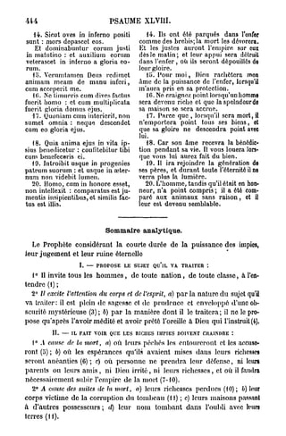 PSAUME XLVI1I.
    14. Sicut oves in inferno positi           14. Ils ont été parqués dans l'enfer
 sunt : mors depascet eos.                  comme des brebis; la mort les dévorera.
    Et dominabuntur eorum justi             Et les justes auront l'empire sur eux
 in matutino : et auxilium eorum            dès le matin; et leur appui sera détruit
veterascet in inferno a gloria eo-          dans l'enfer , où ils seront dépouillés do
rum.                                        leur gloire.
   15. Verumtamen Deus rcdimct                 ili. Pour m o i , Dieu rachètera mon
animam meam de manu inferi,                 âme de la puissance de l'enfer, lorsqu'il
cum acceperit me.                           m'aura pris en sa protection.
   10. Ne timueris cum dives factus            16. Ne craignez point lorsqu'un homme
fuerit homo : et cum multiplicata           sera devenu riche et que la spelndeurdc
fuerit gloria doinus ejus.                  sa maison se sera accrue.
   17. Quoniam cum intericrit, non             17. Parce que , lorsqu'il sera mort, i l
sumet omnia : neque descendet               n'emportera point tous ses biens, et
cum eo gloria ejus.                         que sa gloire ne descendra point avec
                                            lui.
   18. Quia anima ejus in vita ip-             18. Car son âme recevra la bénédic-
sius benedicetur : conlitebitur tibi        tion pendant sa vie. Il vous louera lors-
cum benefeceris ei.                         que vous lui aurez fait du bien.
   19. Introibit usque in progenies            19. Il ira rejoindre la génération de
patrum suorum : et usque in aeter-          ses pères, et durant toute l'éternité il ne
num non videbit lumen.                      verra plus la lumière.
   20. Homo, cum in honore esset,              20. L'homme, tandis qu'il était en hon-
non intellexit : comparatus est ju-         neur, n'a point compris ; il a été com-
mentis insipicntibus, et similis fac-       paré aux animaux sans raison, et i l
tus est illis.                              leur est devenu semblable.



                               Sommaire analytique.

  Le Prophète considérant la courte durée de la puissance des impies,
leur j u g e m e n t et leur ruine éternelle
                    L — PROPOSE LE SUJET QU'lL VA. TRAITER :

  1° Il invite tous les h o m m e s , de toute n a t i o n , de toute classe, à l'en-
tendre (l) ;
  2° II excite l'attention   du corps et de. l'esprit,   a) p a r la n a t u r e d u sujet qu'il
va traiter: il est plein de sagesse et de prudence et enveloppé d'une ob-
scurité mystérieuse (3) ; 6) p a r la manière dont il le traitera ; il ne le pro-
pose qu'après l'avoir médité et avoir prêté l'oreille à Dieu qui l'instruit (4).
          IL — IL FAIT VOIR QUE LES RICHES IMPIES DOIVENT CRAINDRE :
   1° A cause de la mort, a) où leurs péchés les entoureront et les accuse-
ront (5) ; 6) où les espérances qu'ils avaient mises dans leurs richesses
seront anéanties (6) ; c) où personne ne p r e n d r a leur défense, ni leurs
parents ou leurs a m i s , ni Dieu irrité, ni leurs richesses, et où il faudra
nécessairement subir l'empire de la mort (7-10).
   2° A cause des suites de la mort, a) leurs richesses perdues (10) ; b) leur
corps victime de la corruption du tombeau (M) ; c) leurs maisons passant
à d'autres possesseurs ; d) leur n o m tombant dans l'oubli avec leurs
terres ( H ) .
 