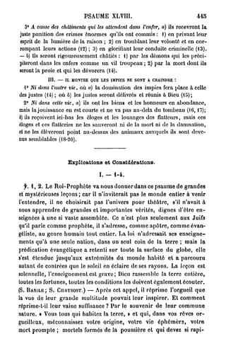 PSAUME XLVI11.                                                 445
   3° A cause des châtiments          qui les attendent      dans l'enfer, a) ils recevront l a
juste punition des crimes énormes qu'ils ont commis : 1) en privant leur
esprit de la lumière de la raison ; 2) en troublant leur volonté et en cor-
rompant leurs actions (12) ; 3) en glorifiant leur conduite criminelle (f 3).
— b) Ils seront rigoureusement châtiés : 1) p a r les démons qui les préci-
piteront dans les enfers comme u n vil troupeau ; 2) par la mort dont ils
seront la proie et qui les dévorera (14).
                III.   — IL MONTRE QUE LES IMPIES NE SONT A CRAINDRE :
   1° Ni dans l'autre vie, où a) la domination des impics fera place à celle
des justes (14) ; où b) les justes seront délivrés et réunis à Dieu (15);
   2° Ni dans cette vie, a) ils ont les biens et les honneurs en abondance,
mais la jouissance en est courte et ne va pas au-dela du tombeau (16,17);
6) ils reçoivent ici-bas les éloges et les louanges des flatteurs, mais ces
éloges et ces flatteries ne les sauveront ni de la mort ni de la damnation,
et ne les élèveront point au-dessus des animaux auxquels ils sont deve-
nus semblables (18-20).



                           Explications et Considérations.

                                            I. -     1-4.

   f. 1, 2. L e R o i - P r o p h è t e v a nous d o n n e r d a n s ce p s a u m e d e g r a n d e s
et mystérieuses leçons ; car il n'inviterait p a s le m o n d e e n t i e r à v e n i r
l'entendre, il ne choisirait pas l'univers p o u r t h é â t r e , s'il n'avait à
nous a p p r e n d r e de g r a n d e s et i m p o r t a n t e s vérités, dignes d ' ê t r e e n -
seignées à u n e si vaste assemblée. Ce n'est plus s e u l e m e n t a u x Juifs
qu'il p a r l e c o m m e p r o p h è t e , il s'adresse, c o m m e a p ô t r e , c o m m e é v a n -
géliste, au g e n r e h u m a i n t o u t entier. L a loi n'adressait ses e n s e i g n e -
ments q u ' à u n e seule n a t i o n , d a n s un seul coin de la t e r r e ; mais l a
prédication é v a n g é l i q u e a r e t e n t i sur t o u t e la surface d u globe, elle
s'est é t e n d u e j u s q u ' a u x e x t r é m i t é s d u m o n d e h a b i t é et a p a r c o u r u
autant de contrées q u e le soleil en éclaire de ses r a y o n s . La leçon est
solennelle, l'enseignement est g r a v e ; Dieu rassemble la t e r r e e n t i è r e ,
toutes les fortunes, toutes les conditions les d o i v e n t é g a l e m e n t é c o u t e r .
(S. B A S I L E ; S . CURYSOST.) — Après cet a p p e l , il r é p r i m e l'orgueil q u e
la vue d e leur g r a n d e m u l t i t u d e pouvait l e u r i n s p i r e r . E t c o m m e n t
réprime-t-il leur vaine suffisance ? P a r le s o u v e n i r d e l e u r c o m m u n e
nature. « Vous tous q u i habitez la t e r r e , » e t q u i , d a n s vos rôves o r -
gueilleux, méconnaissez v o t r e o r i g i n e , v o t r e vie é p h é m è r e , votre
mort p r o m p t e ; m o r t e l s formes de la poussière et q u i devez si r a p t -
 