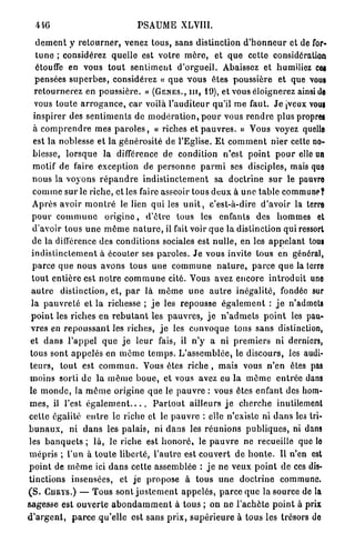 446                                  P S A U M E XLVIII.

   d é m e n t y r e t o u r n e r , venez tous, sans distinction d ' h o n n e u r et de for-
   t u n e ; considérez quelle est votre m è r e , et q u e cette considération
   étouffe en vous t o u t s e n t i m e n t d'orgueil. Abaissez et humiliez cei
   pensées s u p e r b e s , considérez « q u e v o u s êtes poussière et que vous
  r e t o u r n e r e z en p o u s s i è r e . » ( G È N E S . , i n , 49), et vous éloignerez ainsi de
  vous t o u t e a r r o g a n c e , c a r voilà l ' a u d i t e u r qu'il m e faut. J e [veux vous
  inspirer des s e n t i m e n t s de m o d é r a t i o n , p o u r vous r e n d r e plus propres
  à c o m p r e n d r e mes p a r o l e s , « riches et p a u v r e s . » Vous voyez quelle
  est l a noblesse et la g é n é r o s i t é de l'Eglise. E t c o m m e n t nier cette no-
 blesse, l o r s q u e la différence de condition n'est p o i n t p o u r elle un
  motif de faire e x c e p t i o n de p e r s o n n e p a r m i ses disciples, mais que
 n o u s la voyons r é p a n d r e i n d i s t i n c t e m e n t sa d o c t r i n e s u r le pauvre
  c o m m e s u r le riche, et les faire asseoir tous d e u x à u n e table commune?
 A p r è s avoir m o n t r é le lien qui les u n i t , c'est-à-dire d'avoir la terre
 p o u r c o m m u n e o r i g i n e , d ' ê t r e tous les enfants des hommes et
 d'avoir tous u n e m ê m e n a t u r e , il fait voir q u e la distinction qui ressort
 de la différence des conditions sociales est n u l l e , en les a p p e l a n t tous
 i n d i s t i n c t e m e n t à écouler ses paroles. J e vous invite tous en général,
 p a r c e q u e nous a v o n s tous une c o m m u n e n a t u r e , p a r c e q u e la terre
 t o u t e n t i è r e est n o t r e c o m m u n e cité. Vous avez e n c o r e i n t r o d u i t une
 a u t r e distinction, et, p a r là m ê m e u n e a u t r e inégalité, fondée sur
 la p a u v r e t é et la richesse ; j e les repousse é g a l e m e n t : j e n'admets
 p o i n t les riches en r e b u t a n t les p a u v r e s , j e n ' a d m e t s p o i n t les pau-
vres en r e p o u s s a n t les riches, j e les c o n v o q u e tous s a n s distinction,
et d a n s l ' a p p e l q u e j e l e u r fais, il n ' y a ni p r e m i e r s ni derniers,
tous sont a p p e l é s en m ê m e t e m p s . L ' a s s e m b l é e , le d i s c o u r s , les audi-
t e u r s , t o u t est c o m m u n . Vous êtes riche , mais vous n'en êtes pas
moins sorti de la m ê m e b o u e , et vous avez eu la m ê m e e n t r é e dans
le m o n d e , la m ê m e o r i g i n e q u e le p a u v r e : vous êtes enfant des hom-
m e s , il l'est é g a l e m e n t               P a r t o u t ailleurs j e c h e r c h e inutilement
celte égalité e n t r e le riche et le p a u v r e : elle n'existe ni d a n s les tri-
b u n a u x , ni d a n s les p a l a i s , ni d a n s les r é u n i o n s p u b l i q u e s , ni dans
les b a n q u e t s ; l à , le riche est h o n o r é , le p a u v r e ne recueille que le
m é p r i s ; l'un à t o u t e l i b e r t é , l ' a u t r e est c o u v e r t d e h o n t e . Il n'en est
p o i n t de m ê m e ici d a n s cette assemblée : j e n e veux p o i n t de ces dis-
tinctions insensées, et je propose à tous u n e d o c t r i n e commune.
( S . C U R Y S . ) — T o u s sont j u s t e m e n t a p p e l é s , p a r c e q u e la source de la
sagesse est o u v e r t e a b o n d a m m e n t à tous ; on n e l ' a c h è t e p o i n t à prix
d ' a r g e n t , p a r c e qu'elle est s a n s p r i x , s u p é r i e u r e à tous les trésors do
 