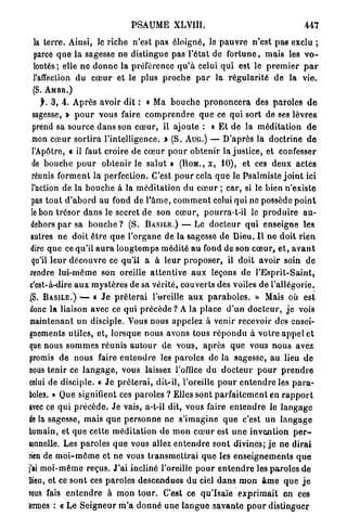PSAUME         XLVIII.                                      447

 la t e r r e . Ainsi, le riche n'est p a s éloigné, le p a u v r e n'est pas exclu ;
 parce q u e la sagesse ne distingue pas l'état de f o r t u n e , m a i s les v o -
 lontés; elle n e d o n n e la préférence q u ' à celui q u i est le p r e m i e r p a r
 l'affection du coeur et le plus p r o c h e p a r la r é g u l a r i t é d e la vie.
 (S. A M B R . )
     f. 3 , 4. Après avoir dit : « Ma b o u c h e p r o n o n c e r a des p a r o l e s d e
  sagesse, » p o u r vous faire c o m p r e n d r e q u e ce qui s o r t de ses lèvres
  prend sa source d a n s son c œ u r , il ajoute : « E t de la méditation d e
  mon c œ u r s o r t i r a l'intelligence. » (S. AUG.) — D'après la doctrine d e
  l'Apôtro, « il faut croire d e c œ u r p o u r o b t e n i r la j u s t i c e , et confesser
  de b o u c h e p o u r o b t e n i r le s a l u t » (ROM., x, 10), et ces deux actes
  réunis f o r m e n t la perfection. C'est p o u r cela q u e le Psalmiste j o i n t ici
  l'action de la b o u c h e à la m é d i t a t i o n du c œ u r ; car, si le bien n'existe
  pas t o u t d ' a b o r d au fond d e P â m e , c o m m e n t celui qui ne possède p o i n t
 le bon t r é s o r d a n s le secret de son c œ u r , pourra-t-il le p r o d u i r e au-
 dehors p a r sa b o u c h e ? (S. B A S I L E . ) — Le d o c t e u r q u i enseigne les
 autres n e doit ê t r e q u e l ' o r g a n e de la sagesse d e Dieu. I l n e d o i t r i e n
 dire q u e ce qu'il a u r a l o n g t e m p s m é d i t é au fond de son c œ u r , e t , a v a n t
  qu'il l e u r d é c o u v r e ce qu'il a à l e u r p r o p o s e r , il doit avoir soin de
 rendre l u i - m ê m e son oreille a t t e n t i v e a u x leçons de l ' E s p r i t - S a i n t ,
 c'est-à-dire a u x m}'stères de sa v é r i t é , couverts d e s voiles d e l'allégorie.
 (S. B A S I L E . ) — « J e p r ê t e r a i l'oreille a u x p a r a b o l e s . » Mais où est
 donc la liaison avec ce qui p r é c è d e ? A la place d ' u n d o c t e u r , j e vois
 maintenant un disciple. Vous nous appelez à venir recevoir des ensei-
gnements utiles, e t , lorsque nous avons tous r é p o n d u à v o t r e a p p e l et
 que nous s o m m e s r é u n i s a u t o u r de vous, a p r è s que vous n o u s avez
 promis d e nous faire e n t e n d r e les paroles de la sagesse, a u lieu d e
nous tenir ce l a n g a g e , vous laissez l'office du d o c t e u r p o u r p r e n d r e
celui de disciple. « J e p r ê t e r a i , dit-il, l'oreille p o u r e n t e n d r e les p a r a -
boles. » Que signifient ces paroles ? Elles sont p a r f a i t e m e n t en r a p p o r t
avec ce q u i p r é c è d e . J e vais, a-t-il dit, vous faire e n t e n d r e le l a n g a g e
de la sagesse, mais q u e p e r s o n n e ne s'imagine q u e c'est u n l a n g a g e
humain, et q u e cette m é d i t a t i o n de m o n c œ u r est u n e invention p e r -
sonnelle. Les paroles q u e vous allez e n t e n d r e s o n t divines; j e ne d i r a i
rien de m o i - m ô m e et ne vous t r a n s m e t t r a i q u e les e n s e i g n e m e n t s q u e
j'ai m o i - m ê m e reçus. J ' a i incliné l'oreille p o u r e n t e n d r e les p a r o l e s de
Dieu, et ce sont ces paroles descendues du ciel d a n s m o n â m e q u e j e
TOUS fais e n t e n d r e à mon t o u r . C'est ce q u ' I s a ï e e x p r i m a i t en ces
termes : « Le S e i g n e u r m ' a d o n n é une l a n g u e s a v a n t e p o u r distinguer
 