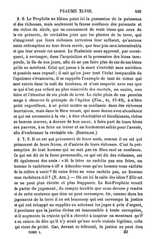 P S A U M E XLVIII.                                         449

    y . 6. L e P r o p h è t e n e b l â m e p o i n t ici la possession d e la p u i s s a n c e
e t d e s richesses, mais s e u l e m e n t la fausse confiance des p u i s s a n t s e t
des riches du siècle, q u i ne connaissent de vrais biens q u e ceux d e
la vie p r é s e n t e , de véritables joies q u e les plaisirs de la t e r r e , q u i
s'imaginent que leurs richesses terrestres leur suffisent, q u ' a u c u n e
autre r é d e m p t i o n ne leur d e v r a servir, q u e leur joie sera i n t e r m i n a b l e
et q u e l e u r a v e n i r est assuré. Le Psalmiste nous a p p r e n d , p a r c o n s é -
quent, à envisager, d a n s l'acquisition et la possession des biens t e m -
porels, la fin de nos j o u r s , afin de ne pas faire plus de cas de ces b i e n s
qu'ils ne m é r i t e n t . Celui q u i pense à la m o r t s'enrichit sans a m b i t i o n
et possède s a n s orgueil ; il sait q u ' u n j o u r t o u t l'éclat inséparable d e
l'opulence s ' é v a n o u i r a , il se r a p p e l l e l'exemple de t a n t de riches q u i
sont e n t r é s d a n s la n u i t du t o m b e a u , et n ' o n t e m p o r t é avec eux q u e
ce q u i n'est pas refusé au plus misérable des m o r t e l s , un s u a i r e , u n o
bière et l ' é t e n d u e de six pieds de t e r r e . Le riche plein de ces pensées
songe à observer le p r é c e p t e de l'Apôtre (7Vm., vi, 17-19), à n ' ê t r e
point orgueilleux, à ne p o i n t m e t t r e sa confiance d a n s des richesses
incertaines, mais d a n s le Dieu vivant, q u i n o u s d o n n e avec a b o n d a n c e
ce qui est nécessaire à la vie ; à être c h a r i t a b l e s et bienfaisants, riches
en b o n n e s œ u v r e s , à d o n n e r de bon c œ u r , à faire p a r t de leurs biens
aux p a u v r e s , à se faire un trésor et un f o n d e m e n t solide p o u r l'avenir,
afin d ' e m b r a s s e r la v é r i t a b l e vie. ( B E R T I I I E R . )

   y. 7, 9. Il en est q u i p r é s u m e n t de leurs a m i s , c o m m e il en est q u i
présument de leurs frères, et d ' a u t r e s de leurs richesses. C'est la p r é -
somption de t o u t h o m m e qui ne met pas en Dieu seul sa confiance.
Ce q u i est dit de l a force p e r s o n n e l l e , ce qui est dit dés richesses, est
dit é g a l e m e n t des a m i s : « Si lo frère ne r a c h è t e p a s son frère, u n
homme le r a c h è t e r a - t - i l ? » Attende7>vous q u ' u n h o m m e vous r a c h è t e
de la colère à venir ? Si v o t r e frère n e vous r a c h è t e p a s , u n h o m m e
vous r a c h è t e r a - t - i l ? ( S . A U G . ) — Où est ici la suite des idées ? Elle est
on ne p e u t p l u s é t r o i t e et plus f r a p p a n t e . Le R o i - P r o p h è t e venait
de p a r l e r du j u g e m e n t , du c o m p t e terrible q u e nous devons y r e n d r e
et de cette s e n t e n c e q u e rien ne p e u t c o r r o m p r e . Or, c o m m e d a n s les
jugements de la t e r r e il en est b e a u c o u p q u i o n t c o r r o m p u la j u s t i c e
et qui o n t é c h a p p é au supplice en a c h e t a n t les j u g e s à p r i x d ' a r g e n t ,
il p r o c l a m e q u e l a j u s t i c e divine est inaccessible à t o u t e c o r r u p t i o n ,
et il a u g m e n t e la c r a i n t e qu'il a c h e r c h é à i n s p i r e r en m o n t r a n t qu'il
 a eu raison de dire qu'il n'y avait q u ' u n e seule c r a i n t e légitime, celle
 qui vient du p é c h é . Car, d e v a n t ce t r i b u n a l , la j u s t i c e ne p e u t ôtro
           TOME i.                                                                      29
 