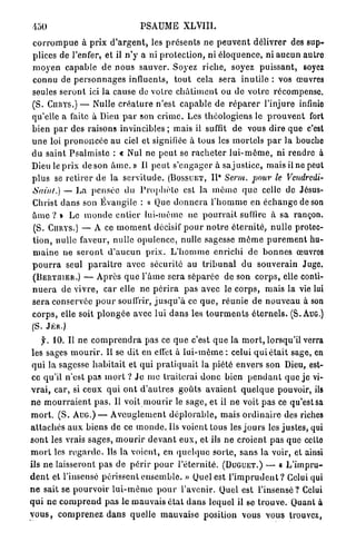 450                                   PSAUME XLVIII.
c o r r o m p u e à prix d ' a r g e n t , les p r é s e n t s ne p e u v e n t délivrer des sup-
plices de l'enfer, et il n ' y a ni p r o t e c t i o n , ni é l o q u e n c e , ni a u c u n autro
m o y e n capable de n o u s s a u v e r . Soyez riche, soyez p u i s s a n t , soyez
connu de p e r s o n n a g e s influents, t o u t cela sera i n u t i l e : vos œuvres
seules s e r o n t ici la cause de votre c h â t i m e n t ou de votre récompense.
(S. C U R Y S . ) — Nulle c r é a t u r e n'est c a p a b l e de r é p a r e r l'injure infinie
qu'elle a faite à Dieu p a r son c r i m e . Les théologiens le p r o u v e n t fort
bien p a r des raisons invincibles ; mais il suffit de vous dire que c'est
u n e loi p r o n o n c é e au ciel et signifiée à tous les m o r t e l s p a r la bouche
d u saint P s a l m i s t e : « Nul ne p e u t se r a c h e t e r l u i - m ô m e , ni rendre à
Dieu le prix de son â m e . » Il p e u t s'engager à s a j u s t i c e , mais il ne peut
                                                                   e
p l u s se r e t i r e r d e la s e r v i t u d e . (BOSSUET, I I Serm. pour le Vendredi-
Sain/.) — La p e n s é e du P r o p h è t e est la m ê m e q u e celle de Jésus-
Christ d a n s son Évangile : « Que d o n n e r a l ' h o m m e en é c h a n g e de son
â m e ? » Le m o n d e e n t i e r lui-même ne p o u r r a i t suffire à sa rançon.
(S. CnRYS.) — A ce m o m e n t décisif p o u r n o t r e é t e r n i t é , n u l l e protec-
t i o n , nulle faveur, nulle o p u l e n c e , nulle sagesse m ê m e p u r e m e n t hu-
m a i n e ne s e r o n t d ' a u c u n p r i x . L ' h o m m e enrichi de b o n n e s œuvros
p o u r r a seul p a r a î t r e avec sécurité au t r i b u n a l du souverain Juge.
( B E R T I I I E R . ) — A p r è s q u e l ' â m e sera s é p a r é e de son c o r p s , elle conti-
n u e r a de v i v r e , car elle ne p é r i r a pas avec le c o r p s , mais la vie lui
s e r a conservée p o u r souffrir, j u s q u ' à ce q u e , r é u n i e de n o u v e a u à son
c o r p s , elle soit p l o n g é e avec lui d a n s les t o u r m e n t s é t e r n e l s . (S. AUG.)
(S. J É R . )
     y. 10. Il ne c o m p r e n d r a pas ce q u e c'est q u e la m o r t , lorsqu'il verra
les sages m o u r i r . 11 se dit en effet à l u i - m ê m e : celui q u i é t a i t sage, en
 q u i la sagesse h a b i t a i t et qui p r a t i q u a i t la piété envers son Dieu, est-
ce qu'il n'est p a s m o r t ? J e m e t r a i t e r a i d o n c bien p e n d a n t que j e vi-
v r a i , car, si ceux q u i o n t d ' a u t r e s g o û t s a v a i e n t q u e l q u e pouvoir, ils
n e m o u r r a i e n t p a s . Il voit m o u r i r le s a g e , et il ne voit p a s ce qu'est sa
m o r t . ( S . A U G . ) — A v e u g l e m e n t d é p l o r a b l e , mais o r d i n a i r e des riches
a t t a c h é s a u x biens de ce m o n d e . Us voient tous les j o u r s les j u s t e s , qui
sont les vrais sages, m o u r i r d e v a n t e u x , et ils ne c r o i e n t p a s que celte
m o r t les r e g a r d e . Ils la voient, en q u e l q u e s o r t e , s a n s la voir, et ainsi
ils ne laisseront pas de p é r i r p o u r l ' é t e r n i t é . (DUGUET.) — « L ' i m p r u -
d e n t et l'insensé périssent e n s e m b l e . » Quel est l ' i m p r u d e n t ? Celui qui
n e sait se p o u r v o i r l u i - m ê m e p o u r l'avenir. Quel est l ' i n s e n s é ? Celui
q u i n e c o m p r e n d p a s le m a u v a i s é t a t d a n s lequel il se t r o u v e . Quant à
v o u s , c o m p r e n e z d a n s quelle mauvaise position vous vous trouvez,
 