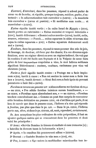 XLIV                                      INTRODUCTION.

   Exerceri, Exercilari,            d a n s les p s a u m e s , r é p o n d à schouk p a r l e r de
c œ u r ou do b o u c h e , et signifie, p r e s q u e toujours, méditer, p a r l e r , s'en-
tretenir : « In a d i n v e n t i o n i b u s tuis exercebor » (LXXVI) ; a In m a n d a t i s
tuis exercebor » (cxvm et passim) ; « Et m e d i t a t u s s u m n o c t e . . . . et
exereitabar » (LXXVI).
    Exitus signifie t a n t ô t sortie : « In exitu Israël de ./Egypto » (cxm),
t a n t ô t p o r t e s ou e x t r é m i t é s : « Exitus m a t u t i n i et vesperc delectabis »
(LXIV), t a n t ô t délivrance : « Domini exitus m o r t i s » (LXVII), t a n t ô t , enfin,
sources, ruisseaux : « P o s u i t . . . . exitus a q u a r u m in sitim e t t e r r a m sine
a q u a in exitus a q u a r u m » (evi); « Exitus a q u a r u m d e d u x e r u n t oculi
m e i x (cxvm).
         >
    Exultare, d a n s les p s a u m e s , r é p o n d à ranan p o u s s e r des cris de j o i e ,
de l o u a n g e , de d o u l e u r , célébrer p a r des c h a n t s ; il a ces diverses signi-
fications, avec un r é g i m e direct ou avec u n r é g i m e indirect. On voit p a r
l à combien il eût été facile a u x S e p t a n t e et à l a V u l g a t e de n o u s faire
g r â c e de leur Kupouitcàma crapiilatus a vino, le m o t h é b r e u mithonen
signifiant l i t t é r a l e m e n t : cantans, e x u l t a n s , e x c l a m a n s p r œ vino vel
ebrietato ( L X V I I ) .
    Faciès a facie signifie t a n t ô t contre : « P r o t è g e m e a facie i m p i o -
r u m » (xn), t a n t ô t à cause : t Non est sanitas in c a r n e m e a a facie irae
tua? » (xxxvn), t a n t ô t d e v a n t : « Sicut finit cera a facie ignis sic p e r ç a n t
peccatores a facie Dei » (LXVII).
    Forsitan se t r o u v e a u p s a u m e LIV : t Abseondisscm m e forsitan a b o o , »
— a u LXXX, « P r o nihilo forsitan inimicos e o r u m humiliassem, » —
a u cxxiu, « F o r s i t a n a q u a absorbuisset n o s , » — a u cxxvni, « F o r s i t a n
tenebrœ c o n c u l c a b u n t m e . » G o m m e on p e u t être s u r p r i s de r e n c o n t r e r
cette locution d u b i t a t i v e a u p s a u m e LXXX, O Ù c'est Dieu q u i p a r l e , il est
b o n de savoir que d a n s le p s a u m e LXXX, l ' h é b r e u n ' a rien qui r é p o n d e
à forsitan, pas plus q u e d a n s le p s . LIV. — Dans le p s . c x x m , l ' h é b r e u
p o r t e aza, alors, et d a n s le p s . CXXVIII, ak, mais, cependant,           certainement.
    In. Aux acceptions les plus ordinaires de cette préposition, il faut en
a j o u t e r quelques autres qui se r e n c o n t r e n t d a n s les p s a u m e s et d o n t
voici les principales :
   1° Avec : « Servite Domino in t i m o r é et e x u l t a t e ci c u m tremore» (n) ;
« I n t r o i b o in d o m u m t u a m in h o l o c a u s t i s . »   (LXV.)

   2° Après. « In o m n i b u s lus p e c c a v e r u n t a d h u c »          (LXXVII).

   3° D u r a n t : « Gantabo D o m i n o in vita m e a i ( c m ) , etc.
   4° P a r , à cause : « Ego a u l e m in m u l t i t u d i n e misericordiie tua) in-
 