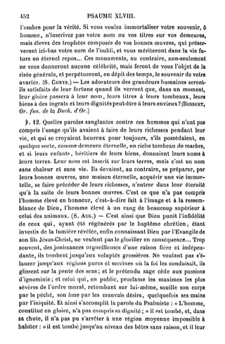 PSAUME          XLVIII.

 l ' o m b r e p o u r la v é r i t é . Si vous voulez i m m o r t a l i s e r v o t r e souvenir, ô
 h o m m e , n'inscrivez pas votre n o m ou vos titres s u r vos demeures,
 mais élevez des t r o p h é e s composés de vos b o n n e s œ u v r e s , q u i préser-
veront ici-bas v o t r e n o m d e l'oubli, et vous m é r i t e r o n t d a n s la vie fu-
t u r e un é t e r n e l r e p o s . . . Ces m o n u m e n t s , a u c o n t r a i r e , non-seulement
ne vous d o n n e r o n t a u c u n e célébrité, mais feront de vous l'objet de la
risée g é n é r a l e , et p e r p é t u e r o n t , en dépit des t e m p s , le souvenir de votre
a v a r i c e . (S. C U R Y S . ) — Les a d o r a t e u r s des g r a n d e u r s h u m a i n e s seront-
ils satisfaits de l e u r fortune q u a n d ils v e r r o n t q u e , d a n s u n moment,
l e u r gloire passera à l e u r n o m , leurs titres à leurs t o m b e a u x , leurs
biens à des i n g r a t s et leurs dignités p e u t - ê t r e à leurs e n v i e u x ? (BOSSUET,
Or. fun. de la Duch. dOr.)

     f. 12. Quelles p a r o l e s s a n g l a n t e s c o n t r e ces h o m m e s qui n ' o n t pas
compris l'usage qu'ils a v a i e n t à faire de leurs richesses p e n d a n t leur
vie, et qui se c r o y a i e n t h e u r e u x p o u r t o u j o u r s , s'ils possédaient, en
q u e l q u e sorte, c o m m e d e m e u r e éternelle, un riche t o m b e a u de marbre,
et si leurs e n f a n t s , héritiers de leurs biens, d o n n a i e n t leurs noms à
l e u r s t e r r e s . L e u r n o m est inscrit sur l e u r s terres, mais c'est un nom
s a n s c h a l e u r et sans vie. Us devaient, a u c o n t r a i r e , se p r é p a r e r , par
l e u r s b o n n e s œ u v r e s , u n e maison é t e r n e l l e , a c q u é r i r u n e vie i m m o r -
telle, se faire p r é c é d e r de leurs richesses, n ' e n t r e r d a n s l e u r éternité
q u ' à la suite de leurs b o n n e s œ u v r e s . C'est ce q u e n ' a pas compris
l ' h o m m e élevé en h o n n e u r , c ' e s t - à - d i r e fait à l'image et à la ressem-
b l a n c e de D i e u , l ' h o m m e élevé à u n r a n g de b e a u c o u p supérieur à
celui des a n i m a u x . ( S . A U G . ) — C'est ainsi q u e Dieu p u n i t l'infidélité
d e ceux q u i , a y a n t été r é g é n é r é s p a r le b a p t ê m e c h r é t i e n , étant
investis de la l u m i è r e révélée, enfin c o n n a i s s a n t Dieu p a r l'Evangile de
son fils Jésus-Christ, n e v e u l e n t pas le glorifier en c o n s é q u e n c e . . . Trop
s o u v e n t , des j o u i s s a n c e s orgueilleuses d ' u n e raison fière et indépen-
d a n t e , ils t o m b e n t j u s q u ' a u x v o l u p t é s grossières. Ne v o u l a n t pas s'é-
l a n c e r j u s q u ' a u x régions p u r e s cl sereines où la foi les conduisait, ils
glissent s u r la p e n t e des s e n s ; et le p r é t e n d u sage cède a u x passions
d ' i g n o m i n i e ; et celui q u i , en public, p r o c l a m e les m a x i m e s les plus
sévères de l ' o r d r e m o r a l , r e t o m b a n t s u r l u i - m ê m e , souille son corps
p a r le p é c h é , son â m e p a r les mauvais d é s i r s , quelquefois ses mains
p a r l'iniquité. Et ainsi s'accomplit la p a r o l e d u P s a l m i s t e : « L ' h o m m e ,
c o n s t i t u é en gloire, n ' a pas c o m p r i s sa dignité ; » il est t o m b é , et, dans
sa c h u t e , il n ' a p a s p u s ' a r r ê t e r à u n e région m o y e n n e impossible à
h a b i t e r : «il est t o m b é j u s q u ' a u niveau des bêtes sans raison, et il leur
 