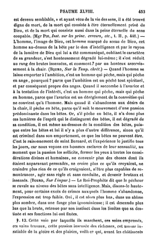 PSAUME XLVIII.                                                 453

est devenu s e m b l a b l e , » et a y a n t vécu de la vie des sens, il a été t r o u v é
digne de m o r t , de la m o r t q u i consiste à être é t e r n e l l e m e n t privé d e
Dieu, et de la m o r t q u i consiste aussi d a n s la peine éternelle du s e n s
c o u p a b l e . (Mgr P I E , Inst.   sur les princ.        erreurs,     etc.,   t. I I , p. 4 4 1 . ) —
 L ' h o m m e , l'image de Dieu, cet h o m m e m a r q u é du sceau de Dieu, c e t
 h o m m e a u - d e s s u s de la b ê t e p a r le d o n d'intelligence et p a r le r a y o n
 de la l u m i è r e de Dieu q u i lui a été c o m m u n i q u é , o u b l i a n t le c a r a c t è r e
 de sa g r a n d e u r , s'est h o n t e u s e m e n t d é g r a d é l u i - m ê m e ; il s'est r é d u i t
 au r a n g des b r u t e s insensées, et c o m m e n t ? p a r un h o n t e u x a s s e r v i s -
s e m e n t à la chair. ( B Q U R D , Sur la Temp. chrét.) — Quand l ' h o m m e se
laisse e m p o r t e r à l'ambition, c'est u n h o m m e qui pèche, mais q u i p è c h e
en a n g e , p o u r q u o i ? p a r c e q u e l'ambition est un péché tout s p i r i t u e l ,
et p a r c o n s é q u e n t p r o p r e des a n g e s . Quand il succombe à l'avarice e t
à la t e n t a t i o n de l'intérêt, c'est un h o m m e qui pèche, mais qui p è c h e
en h o m m e , p a r c e q u e l'avarice est un d é r è g l e m e n t de la convoitise q u i
ne convient q u ' à l ' h o m m e . Mais q u a u d il s ' a b a n d o n n e a u x désirs d e
la chair, il pèche en b ê t e , p a r c e qu'il suit le m o u v e m e n t d ' u n e passion
p r é d o m i n a n t e d a n s les bêtes. Or, s'il p è c h e en b ê t e , il n ' a donc p l u s
ces l u m i è r e s d e l'esprit q u i le d i s t i n g u e n t des bêtes, il est d é g r a d é d e
sa condition, il est m ê m e au-dessous de la condition des bêtes, p u i s -
que e n t r e les bêtes et lui il n ' y a plus d ' a u t r e différence, sinon qu'il
est criminel d a n s son e m p o r t e m e n t , ce q u e les bêtes ne p e u v e n t ê t r e .
C'est le r a i s o n n e m e n t de s a i n t B e r n a r d , et l'expérience le justifie tous
les j o u r s , c a r nous voyons ces hommes esclaves de l e u r sensualité, a u
m o m e n t q u e la passion les sollicite, fermer les y e u x à toutes les consi-
dérations divines et h u m a i n e s , ne convenir plus des choses d o n t ils
étaient a u p a r a v a n t p e r s u a d é s , ne croire plus ce qu'ils c r o y a i e n t , ne
craindre plus rien de ce qu'ils c r a i g n a i e n t , n ' ê t r e plus c a p a b l e s de r e -
m o n t r a n c e s , a g i r sans règle et sans c o n d u i t e , et devenir b r u t a u x et
insensés. (BOURD, Sur f impur.) — Le l l o i - P r o p h è t e dit q u e le p é c h e u r
se r a v a l e au niveau des bêtes s a n s intelligence. Mais, disons-le h a u t e -
ment, p o u r c e r t a i n s excès d e crimes a u x q u e l s l ' h o m m e s ' a b a n d o n n e ,
l'expression est trop faible. O u i , il est alors plus b a s , d a n s u n a b î m e
plus s o m b r e , d a n s une fange plus i g n o m i n i e u s e ; il est descendu plus
bas q u e la b r u t e , r e t e n u e p a r son instinct d a n s les limites q u e sa d e s -
tinée et ses fonctions lui o n t fixées.
  f. 13. Celte voie p a r l a q u e l l e ils m a r c h e n t , ces soins empressés,
ces vains t r a v a u x , celte passion insensée «les richesses, cet a m o u r in-
satiable de la gloire et des plaisirs, voilà ce q u i , a v a n t les c h â t i m e n t s
 