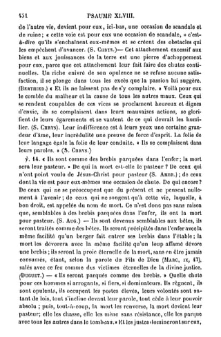 PSAUME          XLVIII.

d e l ' a u t r e vie, devient p o u r e u x , i c i - b a s , u n e occasion de scandale et
d e ruine ; « cette voie est p o u r eux u n e occasion d e s c a n d a l e , » c'est-
à-dire qu'ils s ' e n c h a î n e n t e u x - m ê m e s et se c r é e n t des obstacles qui
les e m p ê c h e n t d ' a v a n c e r . ( S . C U R Y S . ) — Cet a t t a c h e m e n t excessif aux
biens et a u x j o u i s s a n c e s de la t e r r e est u n e p i e r r e d ' a c h o p p e m e n t
p o u r e u x , p a r c e q u e cet a t t a c h e m e n t l e u r fait faire des c h u t e s conti-
nuelles. Un riche enivré de son opulence ne se refuse a u c u n e satis-
faction, il se p l o n g e d a n s tous les excès q u e la passion lui suggère.
(BERTHIER.) t E t ils n e laissent p a s de s'y c o m p l a i r e . » Voilà p o u r eux
le comble du m a l h e u r et l a cause de tous les a u t r e s m a u x . Ceux qui
se r e n d e n t c o u p a b l e s de ces vices se p r o c l a m e n t h e u r e u x et dignes
d'envie, ils se c o m p l a i s e n t d a n s leurs m a u v a i s e s actions, se glori-
fient de l e u r s é g a r e m e n t s et se v a n t e n t de ce q u i d e v r a i t les h u m i -
lier. ( S . O I R Y S ) . L e u r indifférence est à leurs y e u x u n e certaine gran-
d e u r d ' â m e , l e u r i n c r é d u l i t é u n e p r e u v e de force d'esprit. L a folie de
l e u r l a n g a g e égale la folie d e leur c o n d u i t e . « Ils se c o m p l a i s e n t dans
l e u r s p a r o l e s . » ( S . CnRYS.)
    y. 1 4 . « Us sont c o m m e des brebis p a r q u é e s d a n s l ' e n f e r ; la mort
sera leur p a s t e u r . » De qui la m o r t est-elle le p a s t e u r ? De ceux qui
n ' o n t p o i n t voulu de J é s u s - C h r i s t p o u r p a s t e u r ( S . AMBR.) ; de ceux
d o n t la vie est p o u r e u x - m ê m e s une occasion de c h u l e . De q u i e n c o r e ?
De ceux q u i ne se p r é o c c u p e n t q u e du p r é s e n t et ne p e n s e n t nulle-
m e n t à l'avenir ; de ceux q u i ne s o n g e n t q u ' à cette vie, laquelle, à
b o n droit, est a p p e l é e du n o m de m o r t . Ce n ' e s t d o n c p a s sans raison
que, semblables à des brebis p a r q u é e s d a n s l'enfer, ils o n t la mort
p o u r p a s t e u r . ( S . AUG.) — Us sont d e v e n u s s e m b l a b l e s a u x bêtes, ils
s e r o n t t r a i t é s c o m m e des b ê t e s . Us s e r o n t précipités d a n s l'enfer avec la
m ê m e facilité q u ' u n b e r g e r fait e n t r e r ses brebis d a n s l'étable ; la
m o r t les d é v o r e r a avec la m ê m e facilité q u ' u n l o u p affamé dévore
u n e brebis ; ils s e r o n t la proie éternelle de la m o r t , sans en ê t r e jamais
 c o n s u m é s , é t a n t , selon la p a r o l e du Fils de Dieu (MARC, IX, 4 7 ) ,
salés avec ce feu c o m m e des victimes éternelles de la divine justice.
( D U G U E T . ) — « Us s e r o n t p a r q u é s c o m m e des b r e b i s . » Quelle chulo
p o u r ces h o m m e s si a r r o g a n t s , si fiers, si d o m i n a t e u r s . Ils r é g n e n t , ils
s o n t o p u l e n t s , ils o c c u p e n t les postes élevés, leurs volontés sont au-
t a n t de lois, t o u t s'incline d e v a n t leur p a r o l e , t o u t cède à l e u r pouvoir
absolu ; puis, t o u t - à - c o u p , la m o r t les renverse, la m o r t devient leur
p a s t e u r ; elle les chasse, elle les m è n e sans r é s i s t a n c e , elle les parquo
avec tous les a u t r e s d a n s le t o m b e a u . « E t les j u s t e s d o m i n c r o n t s u r eux,
 