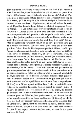 PSAUME XLVIII.                                               455

q u a n d le m a t i n sera venu ; » c ' e s t - à - d i r e q u e la m o r t n ' e s t p a s seule
 à les d o m i n e r : les j u s t e s les d o m i n e r o n t p r o m p t e m e n t e t p o u r t o u -
j o u r s , et ils n ' a u r o n t p o u r cela besoin ni de t e m p s , ni d'effort, ni d ' a t -
t e n t e ; car il est d a n s la n a t u r e des choses que le vice subisse l ' e m p i r e
de la v e r t u , qu'il la c r a i g n e et la r e d o u t e , m a l g r é le fard d o n t il est
couvert et ses n o m b r e u x d é g u i s e m e n t s , et q u a n d môme la v e r t u
serait dépouillée d e ses b r i l l a n t s d e h o r s et r é d u i t e à ses p r o p r e s forces.
( S . CnRYS.) — « Les j u s t e s s e r o n t leurs d o m i n a t e u r s , q u a n d le m a t i n
sera v e n u . » Laissez passer la nuit avec p a t i e n c e , désirez le m a t i n .
Ne croyez pas q u e la n u i t possède la vie, et que le m a t i n ne la possède
p a s . . . Les j u s t e s p a r a i s s e n t encore d a n s la souffrance, mais p o u r -
quoi ? P a r c e qu'il est encore n u i t . Que veut d i r e , il est n u i t ? Les m é -
rites des j u s t e s n ' a p p a r a i s s e n t p a s , et on ne p a r l e p o u r ainsi dire q u e
de la félicité des i m p i e s . L ' h e r b e p a r a î t plus belle q u e l'arbre t a n t
q u e d u r e l'hiver. E n effet l'herbe pousse p e n d a n t l'hiver, tandis q u e
l ' a r b r e est alors c o m m e desséché ; mais q u a n d , a u r e t o u r de l'été, le
soleil verse sa c h a l e u r , l ' a r b r e qui, en h i v e r , p a r a i s s a i t a r i d e , se
couvre de feuilles et p r o d u i t des fruits, t a n d i s quo l ' h e r b e se sèche ;
alors, vous voyez l ' a r b r e d a n s toute sa b e a u t é , et l'herbe est a r i d e .
Ainsi souffrent les j u s t e s , j u s q u ' à ce que vienne l'été. L a vie est r e n -
fermée d a n s la r a c i n e , elle ne p a r a î t pas encore d a n s les b r a n c h e s . Or,
n o t r e r a c i n e , c'est la c h a r i t é . . . Il est n u i t , et on ne voit p a s encore ce
q u e nous possédons. Que nos m a i n s ne soient d o n c pas oisives p o u r
les bonnes œ u v r e s . . . Notre travail a p p a r a î t r a le m a t i n , e t avec lui, lo
m a t i n , a p p a r a î t r o n t les fruits de ce travail; de sorte q u e ceux q u i souf-
frent m a i n t e n a n t a u r o n t alors la d o m i n a t i o n , et q u e ceux q u i m a i n t e -
n a n t se v a n t e n t et s'enorgueillissent s e r o n t alors d a n s la d é p e n d a n c e .
(S. A U G . ) — « E t l e u r a p p u i vieillira d a n s l'enfer, » c ' e s t - à - d i r e s e r a
r é d u i t à la d e r n i è r e faiblesse. N o n - s e u l e m e n t ils s e r o n t faciles à
v a i n c r e , en l'absence de t o u t secours et de t o u t a p p u i , et exposés
qu'ils s e r o n t a u x t r a i t s de tous leurs e n n e m i s , mais ils n e t r o u v e r o n t l à
p e r s o n n e p o u r les défendre, l e u r p o r t e r secours, leur t e n d r e la m a i n
et les consoler au milieu de leurs souffrances. (S. CURYS.) — « E t la
force q u i était leur secours vieillira d a n s l'enfer, a p r è s la gloire d o n t
ils a u r o n t j o u i . » M a i n t e n a n t ils possèdent la gloire, m a i s ils vieilli-
r o n t d a n s l'enfer. Et quelle était cette force q u i faisait l e u r secours ?
Secours de l e u r a r g e n t , s e c o u r s de leur a m i s , secours d e l e u r p u i s -
s a n c e . . . (S. AUG.)
 