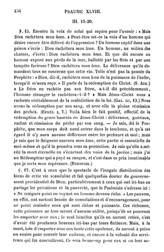 PSAUME          XLVIII.

                                          III. 15-20.

      jr. 15. Ecoutez la voix de celui q u i espère p o u r l'avenir : « Mais
 Dieu r a c h è t e r a m o n â m e . > P e u t - ê t r e est-ce la voix d ' u n h o m m e qui
 désire encore ê t r e délivré de l'oppression ? Un h o m m e captif dans une
 prison s'écrie : Dieu r a c h è t e r a mon â m e . Un h o m m e , a u milieu.des
 chaînes, s'écrie : Dieu r a c h è t e r a mon â m e . E t q u e dit encore un
h o m m e exposé a u x périls de la m e r , b a l l o t t é p a r les flots et p a r une
 t e m p ê t e furieuse ? Dieu r a c h è t e r a m o n â m e . La d é l i v r a n c e qu'ils de-
m a n d e n t tous ne c o n c e r n e q u e cette vie. Telle n'est p a s la pensée du
P r o p h è t e : a Dieu, dit-il, r a c h è t e r a mon â m e de la puissance de l'enfer,
lorsqu'il m ' a u r a reçu. » Il p a r l e de la r é d e m p t i o n du Christ. (S. AUG.)
« Le frère ne r a c h è t e p a s son frère, a-t-il dit p r é c é d e m m e n t ,
l ' h o m m e é t r a n g e r le r a c h è t e r a - t - i l ? » Mais J é s u s - C h r i s t nous a
r a c h e t é s v é r i t a b l e m e n t de la malédiction de la loi. (GAL. III, 1 3 . ) Nous
avons la r é d e m p t i o n p a r son s a n g , et avec elle la pleine rémission
 des p é c h é s . (EPIIES. I , 7 . ) Voilà bien le fait positif, effectif, de la
 r é d e m p t i o n du g e n r e h u m a i n en Jésus-Christ : délivrance, guérison,
 r a c h a t et rémission du p é c h é p a r son s a n g . — J e sais, dit le P r o -
 p h è t e , q u e mon corps doit aussi e n t r e r d a n s le t o m b e a u , et q u ' à cet
é g a r d il n'y a u r a a u c u n e différence e n t r e les pécheurs et m o i ; ,mais
j e sais q u e le S e i g n e u r s a u v e r a mon â m e , cette p a r t i e si cssentielle.de
m o i - m ê m e et qu'il la p r e n d r a sous sa p r o t e c t i o n . J e sais qu'elle a.mé-
rité la m o r t é t e r n e l l e en s ' é c a r t a n l des voies de la justice ; mais j ' a i
un R é d e m p t e u r q u i a p a y é sa r a n ç o n , et c'est d a n s ce p r i x inestimable
q u e j e m e t s m o n e s p é r a n c e . (BERTIIIER.)
     y. 1 7 . C'est à ceux q u e le spectacle de l'inégale distribution des
 biens de cette vie scandalise et fait quelquefois d o u t e r du g o u v e r n e -
 m e n t providentiel de Dieu, p a r t i c u l i è r e m e n t à ceux q u i o n t ici-bas en
p a r t a g e les privations et la p a u v r e t é , q u e le Psalmiste s'adresse ici :
 « Ne craignez point en v o y a n t un h o m m e d e v e n u riche. » Les pauvres,
en effet, o n t s u r t o u t besoin de consolations et d ' e n c o u r a g e m e n t , pour
 ne point c r a i n d r e ceux q u i sont riches et p u i s s a n t s . Ces richesses,
 cette puissance ne l e u r s e r o n t d ' a u c u n e utilité, puisqu'ils ne p o u r r o n t
les e m p o r t e r avec e u x ; le seul bénéfice qu'ils en a u r o n t retiré, c'est
d'avoir été proclamés h e u r e u x ici-bas p a r leurs flatteurs. Mais, à la
m o r t , loin d ' e m p o r t e r avec eux toute cette o p u l e n c e , ils a u r o n t à peine
u n s u a i r e p o u r couvrir l e u r c a d a v r e , et encore à la volonté des servi-
t e u r s q u i les enseveliront. Ce sera b e a u c o u p p o u r e u x si on leur ac-
 