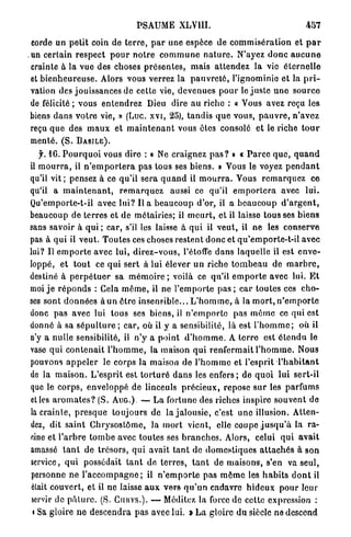 PSAUME XLVIII.                                                  457

corde un p e t i t coin de t e r r e , p a r une espèce de c o m m i s é r a t i o n et p a r
un certain r e s p e c t p o u r n o t r e c o m m u n e n a t u r e . N'ayez d o n c a u c u n e
crainte à la vue des choses p r é s e n t e s , mais a t t e n d e z la vio é t e r n e l l e
et b i e n h e u r e u s e . Alors vous verrez la p a u v r e t é , l'ignominie et la p r i -
vation des jouissances de cette vie, d e v e n u e s p o u r le j u s t e u n e s o u r c e
de félicité ; vous e n t e n d r e z Dieu dire a u riche : « Vous avez reçu les
biens d a n s v o t r e vie, » (Luc. xvi, 25), t a n d i s q u e vous, p a u v r e , n ' a v e z
reçu q u e des m a u x et m a i n t e n a n t vous êtes consolé et le riche t o u r
mente. ( S . B A S I L E ) .
   y. 16. P o u r q u o i vous dire : « Ne craignez p a s ? » « P a r c e q u e , q u a n d
il m o u r r a , il n ' e m p o r t e r a pas tous ses b i e n s . » Vous le voyez p e n d a n t
qu'il v i t ; pensez à ce qu'il s e r a q u a n d il m o u r r a . Vous r e m a r q u e z ce
qu'il a m a i n t e n a n t , r e m a r q u e z aussi ce qu'il e m p o r t e r a avec l u i .
Qu'emporte-t-il avec lui? l i a b e a u c o u p d'or, il a b e a u c o u p d ' a r g e n t ,
beaucoup de terres et de métairies; il m e u r t , et il laisse t o u s s e s b i e n s
sans savoir à qui ; car, s'il les laisse à q u i il v e u t , il ne les conserve
pas à qui il veut. Toutes ces choses r e s t e n t d o n c et qu'emporte-t-il avec
lui? Il e m p o r t e avec lui, d i r e z - v o u s , l'étoffe d a n s laquelle il est e n v e -
loppé, et t o u t ce q u i sert à lui élever u n riche t o m b e a u de m a r b r e ,
destiné à p e r p é t u e r sa m é m o i r e ; voilà ce qu'il e m p o r t e avec lui. E t
moi j e r é p o n d s : Gela m ê m e , il ne l ' e m p o r t e pas ; c a r toutes ces c h o -
ses sont d o n n é e s à un ê t r e i n s e n s i b l e . . . L ' h o m m e , à la m o r t , n ' e m p o r t e
donc p a s avec lui tous ses biens, il n ' e m p o r t e pas m ê m e ce qui est
donné à sa s é p u l t u r e ; car, où il y a sensibilité, là est l ' h o m m e ; où il
n'y a nulle sensibilité, il n'y a point d ' h o m m e . A t e r r e est é t e n d u le
vase q u i c o n t e n a i t l ' h o m m e , la maison q u i renfermait l ' h o m m e . Nous
pouvons a p p e l e r le corps la maison de l ' h o m m e et l'esprit l ' h a b i t a n t
de la maison. L'esprit est t o r t u r é d a n s les e n f e r s ; de q u o i lui sert-il
que le c o r p s , enveloppé de linceuls p r é c i e u x , repose s u r les parfums
et les a r o m a t e s ? (S. AUG.) — L a fortune des riches inspire souvent de
la c r a i n t e , p r e s q u e t o u j o u r s de la j a l o u s i e , c'est u n e illusion. Atten-
dez, dit s a i n t C h r y s o s t ô m e , la m o r t vient, elle coupe j u s q u ' à la ra-
cine et l'arbre t o m b e avec toutes ses b r a n c h e s . Alors, celui q u i a v a i t
amassé t a n t de trésors, qui avait t a n t de d o m e s t i q u e s a t t a c h é s à son
service, q u i possédait t a n t de t e r r e s , t a n t de m a i s o n s , s'en va seul,
personne n e l ' a c c o m p a g n e ; il n ' e m p o r t e pas m ê m e les h a b i t s d o n t il
 était couvert, et il ne laisse a u x v e r s q u ' u n cadavre h i d e u x p o u r leur
 servir de p â t u r e . (S. CIIUYS.). — Méditez la force d e cette expression :
 » Sa gloire n e d e s c e n d r a pas avec lui. » L a gloire d u siècle ne descend
 