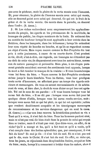 P S A U M E XLVIII.

p a s avec le p é c h e u r , mais la gloire de la vertu m o n t e avec l'innocent.
E t , p o u r r é s u m e r , la gloire de l ' h o m m e m o n t e avec celui qui monte,
elle ne descend p o i n t avec celui qui d e s c e n d . Ce qui est le fruit de la
grâce et de la v e r t u m o n t e . On m o n t e d a n s le p a r a d i s , on descend
d a n s l'enfer. (S. A M D R . ) .
   f.   18. Les riches r e c h e r c h e n t avec e m p r e s s e m e n t les applaudisse-
m e n t s du p e u p l e , les é g a r d s et les p r é v e n a n c e s de la m u l t i t u d e , les
louanges du p u b l i c , les éloges m e n t e u r s de la foule. Ils estiment ôtro
au comble du b o n h e u r lorsqu'ils sont a p p l a u d i s à l e u r e n t r é e dans les
t h é â t r e s , d a n s les b a n q u e t s , d a n s les t r i b u n a u x ; lorsqu'ils entendent
leur nom r é p é t é de b o u c h e en b o u c h e , et qu'ils se r e g a r d e n t comme
un objet d'envie. Mais voyez encore c o m m e le R o i - P r o p h è t e ôte tout
p r i x à cette j o u i s s a n c e , à cause de sa c o u r t e d u r é e . C'est pendant
sa vie, d i t - i l ; c'est-à-dire, ces r e g a r d s , ces l o u a n g e s ne s'étendent pas
a u - d e l à de cette vie; ils d i s p a r a i s s e n t avec tous les a u t r e s biens, commo
eux de n a t u r e p a s s a g è r e et p é r i s s a b l e . Rien p l u s , à ces éloges pure-
m e n t g r a t u i t s s u c c è d e n t s o u v e n t des s e n t i m e n t s t o u t opposés, lorsque
la m o r t a fait t o m b e r le m a s q u e de la c r a i n t e : « Il vous l o u e r a lorsque
vous lui ferez d u bien. » Voyez c o m m e le R o i - P r o p h è t e condamne
m ê m e j u s q u ' à leurs bienfaits. Vous les flattez, vous l e u r                     prodiguez
t o u t e sorte d ' h o n n e u r s , en affectant p o u r u n t e m p s des égards exté-
r i e u r s et m e n s o n g e r s . Us vous en s e r o n t r e c o n n a i s s a n t s et ils achète-
r o n t de vous, et bien cher, le droit de vous dicter ce q u i l e u r est agréa-
b l e . Tel est le sens de ses paroles : « Il vous l o u e r a l o r s q u e vous lui
a u r e z fait du b i e n . » Il ne dit p a s : l o r s q u e vous a u r e z fait pour lui
q u e l q u e chose d ' u t i l e , l o r s q u e vous lui a u r e z r e n d u service, mais :
lorsque v o u s a u r e z fait ce q u i lui plaît, ce q u i lui est a g r é a b l e ; action
que rendent          d o u b l e m e n t c o u p a b l e et les t é m o i g n a g e s mensongers
de r e c o n n a i s s a n c e et les services d a n g e r e u x q u i en s o n t la cause.
(S. C U R Y S . ) . — « Car son â m e recevra la b é n é d i c t i o n p e n d a n t sa vie. >
T a n t qu'il a vécu, il s'est fait du bien. Tous les h o m m e s p a r l e n t ainsi,
mais ce n'est p a s v r a i . Ce bien était d a n s la pensée de celui qui croyait
bien se t r a i t e r , mais il n ' é t a i t p a s v r a i . Que d i t e s - v o u s , en effet, de ce
r i c h e ? Qu'il a m a n g é et b u , qu'il a fait t o u t ce qu'il a voulu, qu'il
s'est complu d a n s des festins splendides; q u e , p a r c o n s é q u e n t , il s'est
fait du b i e n ? E t moi j e dis : il s'est fait du m a l . E t ce n'est pas moi
 q u i le dis, mais le Christ. U s'est fait du m a l . E n effet, ce riche qui,
 t o u s les j o u r s , se réjouissait d a n s d e s p l e n d i d e s festins, c r o y a i t s c faire
 d u bien ; m a i s , lorsqu'il a c o m m e n c é à b r û l e r d a n s les enfers, alors il
 