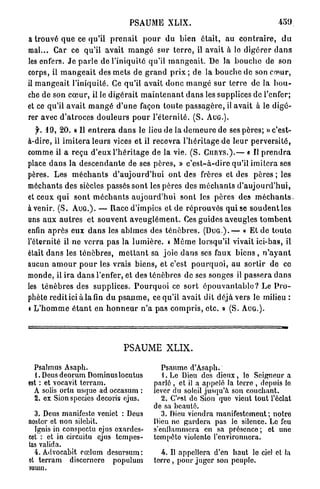 PSAUME XLIX.                                             459

a trouvé q u e ce qu'il p r e n a i t p o u r du bien était, au c o n t r a i r e , d u
mal... Car ce qu'il avait m a n g é sur t e r r e , il avait à le d i g é r e r d a n s
les enfers. J e p a r l e de l'iniquité qu'il m a n g e a i t . De la b o u c h e de son
corps, il m a n g e a i t des mets de g r a n d p r i x ; d e la b o u c h e de son cœur,
il m a n g e a i t l'iniquité. Ce qu'il avait d o n c m a n g é sur terre de la b o u -
che de son c œ u r , il le d i g é r a i t m a i n t e n a n t d a n s les supplices de l'enfer;
et ce qu'il a v a i t m a n g é d ' u n e façon t o u t e p a s s a g è r e , il avait à le d i g é -
rer avec d ' a t r o c e s d o u l e u r s p o u r l ' é t e r n i t é . ( S . A U G . ) .
   y. 1 9 , 20. « Il e n t r e r a d a n s le lieu de la d e m e u r e de ses pères; » c'est-
à-dire, il i m i t e r a leurs vices et il recevra l ' h é r i t a g e de leur perversité,
comme il a reçu d'eux l ' h é r i t a g e de la vie. ( S . C U R Y S . ) . — « Il p r e n d r a
place d a n s la d e s c e n d a n t e de ses pères, » c ' e s t - à - d i r e qu'il imitera ses
pères. Les m é c h a n t s d ' a u j o u r d ' h u i o n t des frères et des pères ; les
méchants des siècles passés sont les pères des m é c h a n t s d ' a u j o u r d ' h u i ,
et ceux q u i sont m é c h a n t s a u j o u r d ' h u i sont les p è r e s des m é c h a n t s ,
a v e n i r . ( S . A U G . ) . — Race d'impies et de r é p r o u v é s qui se s o u d e n t les
uns a u x a u t r e s et s o u v e n t a v e u g l é m e n t . Ces guides aveugles t o m b e n t
enfin a p r è s eux d a n s les abîmes des t é n è b r e s . ( D U G ) . — « Et de t o u t e
l'éternité il ne v e r r a p a s la l u m i è r e , » Môme lorsqu'il vivait ici-bas, il
était d a n s les t é n è b r e s , m e t t a n t sa joie d a n s ses faux b i e n s , n ' a y a n t
aucun a m o u r p o u r les vrais biens, et c'est p o u r q u o i , au sortir de ce
monde, il i r a d a n s l'enfer, et des ténèbres de ses songes il passera d a n s
les t é n è b r e s des supplices. P o u r q u o i ce s o r t é p o u v a n t a b l e ? Le P r o -
phète redit ici à la fin du p s a u m e , ce qu'il avait dit déjà vers le milieu :
« L ' h o m m e é t a n t en h o n n e u r n ' a p a s c o m p r i s , e t c . » (S. A U G . ) .




                                    PSAUME XLIX.

  Psalmus Asaph.                                   Psaume d'Asaph.
  1. Deus deorum Dominus locutus                    . Le Dieu des dieux, lo Seigneur a
est : et vocavit terram.                        parlé , et il a appelé la terro , depuis lo
  A solis ortu usque ad occasum :               iever du soleil jusqu'à son couchant.
  2. ex Sionspccies decoris ejus.                  2. C'est do Sion quo vient tout l'éclat
                                                de sa beauté.
  3. Deus manifeste venict : Deus                  3. Dieu viendra manifestement; notre
noster et non silebit.                          Dieu ne gardera pas le silence. Le feu
  Ignis in conspectu ejus oxardes-              s'enllammera en sa présence ; et une
cet : et in circuitu ejus tempes-               tempêto violonto l'environnera.
tas valida.
  4 . Advocabit eœlum desursum :                    4. Il appellera d'en haut lo ciel et la
et terram discernero populum                    t e r r e , pour juger son peuple.
suum.
 