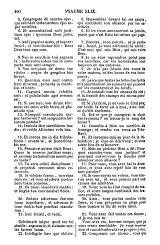 460                             PSAUME XLIX.
   5. Congregate illi sanctos ejus,        5. Rassemblez devant lui ses saints,
qui ordinant testamentum ejus su-       qui exécutent son alliance par les sa-
per sacrificia.                         crifices.
   6. Et annuntiabunt cœli justi-          6. Et les cieux annonceront sa justice,
tiam ejus : quoniam Deus judcx          parce quo c'est Dieu lui-même qui juge.
est.
   7. Audi populus meus, etloquar:        7. Ecoutez , mon peuple , et je parlo-
Israël, et tcstilicabor tibi : Deus   rai ; Israël, je vous attesterai la vérité :
Deus tuus ego sum.                    C'est moi qui suis Dieu, qui suis votre
                                      Dieu.
    8. Non in sacrificiis tuis arguam     8. Je ne vous reprendrai point pour
te : holocausta autem tua in cons- vos sacrifices, car vos holocaustes sont
pectu meo sunt semper.                toujours en ma présence.
    9. Non accipiam de domo tua           9. Je n'ai pas besoin des veaux de
vitulos : neque de gregibus tuis votre maison, ni des boucs de vos trou-
hircos.                               peaux,
    10. Quoniam mea3 sunt omnes           10. parce que toutes les bêtes des forêts
ferœ silvarum , jumenta in monti- m'appartiennent,les animaux qui paissent
bus et boves.                         sur les montagnes et les bœufs.
    1 i. Cognovi omnia volatilia         11. Je connais tous les oiseaux du ciel ;
cœli : et pulchritudo agri mecum et la beauté des champs est en ma puis-
est.                                  sance.
    12. Si csuriero,non dicam tibi :      12. Si j'ai faim, je ne vous le dirai pas;
meus est enim orbis terra?, et ple- car toute la terre est à m o i , avec tout
nitudo ejus.                          ce qu'elle renferme.
    13. Numquid manducabo car-            13. Est-ce que je mangerai la chair
nes taurorum? aut sanguinem hir- des taureaux ? ou boirai-je le sang dos
corum potabo?                         boucs ?
    14. Immola Deo sacrificium lau-       14. Immolez à Dieu un sacrifice de
dis : et redde Altissimo vota tua.    louange; et rendez vos vœux au Très-
                                      Haut.
    15. Et invoca me in die tribula-      15. Et invoquez-moi au jour de la tri-
tionis : eruam te , et honorifica- bulation : je vous en délivrerai; et vous
bis me.                               aurez lieu de m'honorer.
   16. Peccatoriautem dixit Deus:         16. Mais au pécheur Dieu a dit: Pour-
Quare tu enarras justitias m e a s , quoi racontez-vous mes justices? ot
et assumis testamentum meum per pourquoi ouvrez-vous la bouche pour
 os tuum ?                            annoncer mon alliance ?
    17. Tu vero odisti disciplinam :      17. Pour vous, vous avez haï la disci-
 et projccisti sermones meos re- pline, et vous avez rejeté loin do vous
trorsum.                              mes paroles?
    18. Si videbas furem , currebas       48. Si vous voyiez un voleur, vous cou-
 cum eo : et cum adulteris portio- riez avec lui, et vous preniez part aur
nem tuam ponebas.                      crimes des adultères.
    19. Os tuum abundavit malilia:         19. Votre bouche était remplie do ma-
 et lingua tua concinnabat dolos.      lice, et votre langue ourdissait des tra-
                                       mes perfides.
    20. Sedens adversum fratrem           20. Assis , vous parliez contre votre
 tuum loquebaris , et adversus fi- frère, et vous prépariez un piège pour
 lium matris tua? ponebas scanda- faire tomber le fils do votre mère.
 lum :
    21. bœc fecisti, et tacui.            2 t . Vous avez fait toutes ces choses ;
                                       et je me suis tu.
    Existimasti inique quod ero tui       Vous avez cru, homme inique, quo je
similis : arguam te, et statuam con- vous serais semblable. Je vous repren-
tra faciem tuam.                       drai et vousdévoilerai à vos propres yeux.
    22. Intelligite ha?c qui oblivis-     22. Comprenez ces choses , vous qui
 