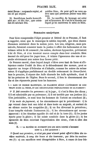 P S A U M E XLIX.
cimini Deum : noquando rapiàt, et          oubliez Dieu , de peur qu'il ne vous en-
non sit qui eripiat.                       lève sans que personne puisse vous déli-
                                           vrer.
  23. Sacrificium laudis honorifi-           23. Le sacrifice de louange est celui
cabit me : et illic i t e r , quo osten-   qui m'honorera. Et c'est là le chemin par
dam illi salutare Dei.                     lequel je lui montrerai le salut do Dieu.



                              Sommaire analytique.

  Pour bien comprendre l'objet premier et littéral de ce P s a u m e , il faut
se rappeler, ainsi que le r e m a r q u e le rabbin Anyrald, que deux classes
d'hommes existaient d a n s la nation juive. Les u n s , religieux, mais peu
instruits, faisaient consister toute la justice à offrir des holocaustes et des
victimes selon le rit consacré ; les autres, docteurs hypocrites, prêchaient
la loi de Dieu, et n'en tenaient aucun compte dans leur conduite. Dieu
descend du ciel p o u r les juger t o u s , il éclaire l'ignorance des u n s et re-
proche sévèrement aux autres leur fausse piété.
  Ce Psaume m o r a l , dans lequel Asaph s'élève avec tant de force et d'é-
loquence contre l'oubli de Dieu et le débordement des m œ u r s , peut se
rapporter a u temps d'Ocbozias et d'Àthalie, c o m m e les autres du même
auteur. Il s'applique parfaitement a u double avènement de Jêsus-Christ.
Dans le premier, il sépare des Juifs charnels les Juifs spirituels, dont il
fait les prémices de l'Eglise. Dans le second, il fera le discernement des
élus et des réprouvés p a r m i tous les h o m m e s .

I. — DANS UN EXORDE MAGNIFIQUE, LE PSALMISTE DÉCRIT L'AVÈNEMENT DE DIEU
 VENANT JUGER LA TERRE, ET LES CIRCONSTANCES PRÉPARATOIRES DE CE JUGEMENT :

  1° Il fait connaître les personnes: a) le j u g e , i) c'est le Dieu des dieux ;
2) il est admirable p a r sa puissance ; 3) il est terrible p a r ses justices (1) ;
h) les justiciables, ce sont tous les h o m m e s de l'orient au couchant (2) ;
   2° Le mode du jugement, a) les circonstances qui le précéderont : 1) le
juge venant d a n s tout son éclat et dans toute sa majesté, et sortant de
son silence contre les coupables (3) ; 2) u n feu dévorant le précédera ;
3 une tempête violente l'entourera (4) ; 6) les circonstances qui accom-
  )
 pagneront : 1) les témoins appelés du ciel et de la terre (4) ; 2) les justes
 séparés p o u r la gloire ; 3) les saints conduits dans la gloire (5) ; 4) les
 jugements de Dieu recevant l'approbation des c i e u x , c ' e s t - à - d i r e des
 saints (6).
          IL — LA MATIÈRE DU JUGEMENT SUR LES DEUX SORTES D'HOMMES
                               DONT IL A ÉTÉ QUESTION :

   1° Quant aux premiers,      ce n'est pas pour n'avoir point   offert'à Dieu des sa-
 crifices matériels,   le sang des boucs et des taureaux,        que Dieu les condam-
 nera (7) : a) ces sacrifices sont désagréables à Dieu, à cause de leur fré-
 