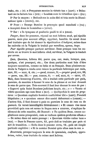 INTRODUCTION.                                          XLV

    trabo, etc. » (v) ; « P r œ p a r a n s m o n t e s in virtutc t u a » (LXIV) ; « Delëc-
    tasti m e in factura t u a » (xci) ; « L a u d a t c c u m in virtutibus ejus » (CL) ;
      5° P a r le m o y e n : « Deduxit eos in n u b e diei et t o t a n o c t e in i l l u m i -
    nalione ignis » ( L X X V I I ) , etc.
         0
      G P o u r : » E x u r g e Domine in p r œ c c p t o q u o d m a n d a s l i » (vu) ;
    « Acccpisli d o n a in h o m i n i b u s » ( L X V I I ) .
       7° Sur : « In t y m p a n o et psalterio psalli te ei »               (CXLIX).

       Pauper, d a n s les p s a u m e s , r é p o n d au m o t h é b r e u anah, q u i signifie
    pauvre, mais plus souvent affligé, o p p r i m é , h u m b l e . Ce serait d o n c
    mal t r a d u i r e q u e de lui d o n n e r la signification       indigent, môme d a n s
    les endroits où l a Vulgate le t r a d u i t p a r mendicus, egenus, inops.
       Puer signifie p r e s q u e p a r t o u t serviteur. Dans p r e s q u e tous les e n -
    droits où se t r o u v e le m o t h é b r e u obed, serviteur, la Vulgate le t r a d u i t
    p a r servus.
       Quia, Quoniam, h é b r e u khi, p a r c e q u e , car, m a i s , l o r s q u e , q u e ,
    quoique, c'est p o u r q u o i , e t c . . Ces d e u x particules sont loin d ' ê t r e
    toujours causatives, c o m m e en latin et en français. Dans plusieurs e n -
    droits la Vulgate a r e n d u avec raison la p a r t i c u l e h é b r a ï q u e p a r enim,
    xxiv, 1 1 ; — X L I I I , 4, etc. ; — quod, c x x x i v , 5;—propter quod, cxv, 10;
    — quem, x x i , 3 2 ; — qux, L X X X I X , 4 ; — sed, X L I I I , 4 ; — c x v n , 1 7 .
    Mais, dans b e a u c o u p d ' a u t r e s , elle a t r a d u i t cette p a r t i c u l e p a r quia,
    quoniam, de m a n i è r e à fausser le sens de l a p h r a s e si on l e u r d o n n a i t
    le sens do p a r c e q u e . T r è s - s o u v e n t il faut l e u r d o n n e r le sens de que :
    « Cognovi q u i a faciet D o m i n u s j u d i c i u m inopis, e t c . ; » — « Vacatc et
    videte q u o n i a m ego s u m Deus » (XLV). — Quelquefois le sens de prop-
i   terea : « Q u o n i a m cogitatio hominis confitebitur tibi » (LXXV) ; Posuisti
    iriiquitates ; » « q u o n i a m omnes dies n o s t r i defecerunt » (LXXXIX) ; —
    d'autres fois, il faut d o n n e r à quia ou quoniam le sens d e cum o u d e
    quamvis. Ce verset inintelligible l i t t é r a l e m e n t : « E t o m n e s vias m e a s
    prœvidisti q u i a n o n est sermo in l i n g u a m e a » CXXXVIII, s'explique fa-
    cilement de cette m a n i è r e , dit Bossuot : c T u q u i d e m Deus, omnes c o -
    gitationes m e a s prospexisti, c u m ne v e r b u m q u i d e m proforens u l l u m . »
    — De m ê m e d a n s cet a u t r e passage : « Quoniam videbo coelos t u o s »
    (vm). — Dans le P s a u m e L X X V I , 1 2 , quia doit se t r a d u i r e p a r quin et
    sert de transition. — Enfin d a n s le p s a u m e CXVII, 1 2 , quia est simple
    particule explétive : « E t in n o m i n c Domini q u i a u l t u s s u m in eos. »
      Reverentia, p r e s q u e t o u j o u r s le sens de ignominia,            confusio,      oppro-
    brium rubor, tous t r a d u i t s d u m ê m e m o t h é b r e u .
             }
 