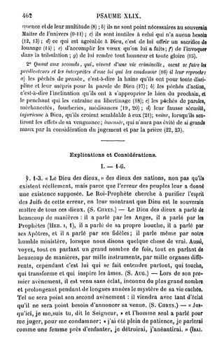 462                                          PSAUME           XLIX.

   f mcnce et de leur multitude (8) ; b) ils ne sont point nécessaires au souverain
  Maitre de l'univers (9-11) ; c) ils sont inutiles à celui qui n'a aucun besoin
  (12, 13) ; d) ce qui est agréable à Dieu, c'est de lui offrir un sacrifice do
  louange (14) ; e) d'accomplir les vœux qu'on lui a faits; f) de l'invoquer
  dans la tribulation ; g) de lui rendre tout honneur et toute gloire (15).
     2° Quant aux seconds, qui, vivant d'une vie criminelle,     osent se faire let
  indicateurs  et les interprètes d'une loi qui les condamne (16) il leur reproche:
  a) les péchés de p e n s é e , c'est-à-dire la haine qu'ils ont pour toute disci-
 pline et leur mépris p o u r la parole de Dieu (1-7) ; 6) les péchés d'action,
 c'est-à-dire l'inclination qu'ils ont à s'approprier le bien du prochain, et
 le penchant qui les entraîne a u libertinage (18); c) les péchés de paroles,
 méchancetés, fourberies, médisances ( 1 9 , 2 0 ) ; d) leur fausse sécurité,
 injurieuse à Dieu, qu'ils croient semblable à eux (21); vaine, lorsqu'ils sen-
 tiront les effets de sa vengeance ; insensée, qui n ' a u r a pas évité de si grands
 m a u x p a r la considération d u jugement et p a r la prière (22, 23).



                                Explications et Considérations.

                                                   I. — 1-6.

       y. 1-3. « L e Dieu des d i e u x , » des dieux des n a t i o n s , n o n pas qu'ils
  existent r é e l l e m e n t , mais p a r c e q u e l ' e r r e u r des p e u p l e s l e u r a donné
  u n e existence s u p p o s é e . Le R o i - P r o p h è t e c h e r c h e à purifier l'esprit
  des Juifs de cette e r r e u r , en l e u r m o n t r a n t q u e Dieu est le souverain
  m a î t r e de tous ces d i e u x . ( S . CIIHYS.) — Le Dieu des dieux a parlé do
 b e a u c o u p de m a n i è r e s : il a parlé p a r les A n g e s , il a p a r l é par les
 P r o p h è t e s ( I I E B . I, 1), il a p a r l é de sa p r o p r e b o u c h e , il a parlé par
 ses Apôtres, et il a p a r l é p a r ses fidèles; il p a r l e m ê m e p a r notre
 h u m b l e m i n i s t è r e , lorsque nous disons q u e l q u e chose de v r a i . Aussi,
 voyez, t o u t en p a r l a n t u n g r a n d n o m b r e de fois, t o u t en p a r l a n t de
 b e a u c o u p de m a n i è r e s , p a r mille i n s t r u m e n t s , p a r mille organes diffé-
 r e n t s , c e p e n d a n t c'est lui q u i se fait e n t e n d r e p a r t o u t , qui louche,
 q u i t r a n s f o r m e et q u i inspire les â m e s . (S. AUG.) — Lors de son pre-
m i e r a v è n e m e n t , il est v e n u sans éclat, i n c o n n u du plus g r a n d nombre
et p r o l o n g e a n t p e n d a n t de longues a n n é e s le m y s t è r e de sa vie cachée.
Tel ne sera p o i n t son second a v è n e m e n t : il v i e n d r a avec t a n t d'éclat
q u ' i l ne sera p o i n t besoin d ' a n n o n c e r sa v e n u e . (S. C U R Y S . ) — « Jus-
q u ' i c i , j e mCiSuis t u , dit le S e i g n e u r , » et l ' h o m m e seul a parlé pour
m e j u g e r , p o u r m e c o n d a m n e r ; « j ' a i été plein de p a t i e n c e , j e parlerai
c o m m e u n e f e m m e p r è s d ' e n f a n t e r , j e d é t r u i r a i , j ' a n é a n t i r a i . » (ISAI.
 