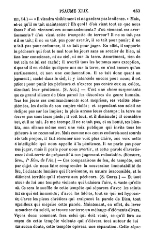 PSAUME XLIX.                                                 <463

ILII, 1 4 . ) —   «11   v i e n d r a visiblement et n e g a r d e r a p a s le silence. » Mais,
est-ce qu'il se t a i t m a i n t e n a n t ? Eh q u o i l d'où vient tout ce q u e n o u s
disons? d'où v i e n n e n t ces c o m m a n d e m e n t s ? d'où v i e n n e n t ces a v e r -
tissements ? d'où vient cette t r o m p e t t e de t e r r e u r ? Il ne so tait p a s
et il se t a i t ; il ne se tait p a s p o u r avertir, il se tait p o u r p u n i r ; il ne
se tait p a s p o u r o r d o n n e r , il se tait p o u r j u g e r . En effet, il s u p p o r t e
les p é c h e u r s q u i font le m a l t o u s les j o u r s sans se soucier de Dieu, ni
dans leur conscience, ni au ciel, ni sur la t e r r e . A s s u r é m e n t , rien d e
tout cela ne lui est c a c h é ; il avertit tous les h o m m e s sans exception,
et quand il en c h â t i e q u e l q u e s - u n s sur la t e r r e , ce n'est encore q u ' u n
avertissement, et non u n e c o n d a m n a t i o n . Il se t a i t d o n c q u a n t au
jugement ; caché d a n s le ciel, il y i n t e r c è d e e n c o r e p o u r n o u s ; il est
patient p o u r p u n i r les p é c h e u r s et n ' e x e r c e p a s c o n t r e eux sa colère,
attendant l e u r p é n i t e n c e . ( S . Auc.) — C'est u n e chose s u r p r e n a n t e
que ce g r a n d silence de Dieu p a r m i les d é s o r d r e s du g e n r e h u m a i n .
Tous les j o u r s ses c o m m a n d e m e n t s s o n t m é p r i s é s , ses vérités b l a s -
phémées, les d r o i t s de son e m p i r e violés ; et c e p e n d a n t son soleil ne
j'éclipse p a s s u r les impies ; la pluie a r r o s e leurs c h a m p s ; la t e r r e ne
l'ouvre p a s sous leurs pieds ; il voit t o u t , e t il dissimule ; il considère
tout, et il se tait. J e m e t r o m p e , il ne se tait p a s , e t sa b o n t é , ses b i e n -
faits, son silence m ê m e s o n t u n e voix p u b l i q u e                q u i invite tous les
pécheurs à se r e c o n n a î t r e . Mais c o m m e nos c œ u r s e n d u r c i s sont sourds
à de tels p r o p o s , il fait r é s o n n e r u n e voix p l u s c l a i r e , u n e voix n e t t e
et intelligible q u i n o u s a p p e l l e à*la p é n i t e n c e . . I l ne p a r l e pas p o u r
nous j u g e r , mais il parle p o u r n o u s a v e r t i r , et cette p a r o l e d ' a v e r t i s -
sement doit servir de p r é p a r a l i f à son j u g e m e n t r e d o u t a b l e .      (BOSSUET,
Serm., 1° Dira, de F Av.)           — Ces c o m p a r a i s o n s de feu, de t e m p ê t e , o n t
 pour objet de n o u s faire c o m p r e n d r e la s o u v e r a i n e i m m u t a b i l i t é d e
 Dieu, l ' é c l a t a n t e l u m i è r e qui l ' e n v i r o n n e , sa n a t u r e inaccessible, et le
 {bâtiment t e r r i b l e q u ' i l réserve a u x p é c h e u r s . ( S .   CURYS.)     — Et tout
 intour de lui uno t e m p ê t e violente q u i b a l a i e r a l'aire, si vaste qu'elle
 soit. Ce sera le souffle de cette t e m p ê t e q u i s é p a r e r a d'avec les s a i n t s
tout ce qui est i m m o n d e ; d'avec les fidèles, t o u t ce q u i est h y p o c r i -
 te; d'avec les pieux c h r é t i e n s qui c r a i g n e n t la p a r o l e de Dieu, t o u t
 orgueilleux q u i méprise cette p a r o l e . M a i n t e n a n t , en effet, d u lever
 ni coucher d u soleil, se trouve s u r terre un m é l a n g e d ' é l é m e n t s divers.
Voyons d o n c c o m m e n t fera celui q u i doit venir, ce qu'il fera a u
moyen d e cette t e m p ê t e violente q u i s'élèvera t o u t a u t o u r de lui
 suis aucun d o u t e , cette t e m p ê t e o p é r e r a u n e s é p a r a t i o n . Cette s é p a -
 