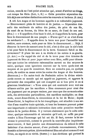 464                                    PSAUME XLIX.

r a t i o n , ceux-là n e l'ont p o i n t a t t e n d u e q u i , a v a n t d ' a r r i v e r au rivage,
o n t r o m p u les fdets. (Luc, v , 6 . ) — Cette p r e m i è r e séparation éta-
blit déjà u n e c e r t a i n e distinction e n t r e les m a u v a i s et les b o n s . (S. AUG.)
     y. 4 - 6 . Les Anges et les h o m m e s a p p e l é s à ce r e d o u t a b l e jugement.
— D i s c e r n e m e n t plein de l u m i è r e et de j u s t i c e . — S é p a r a t i o n éter-
nelle des m é c h a n t s d u milieu des j u s t e s , du p è r e de son fils,
du m a r i de sa f e m m e , d u frère de sa s œ u r , d e l ' a m i de son ami.
(DUG.) — « Il a p p e l l e r a d'en h a u t le ciel, et il a p p e l l e r a la t e r r e , pour
faire le d i s c e r n e m e n t de son p e u p l e . » D'avec q u i ? si ce n'est d'avec
les m é c h a n t s ? . . . Il a p p e l l e d o n c la t e r r e n o n p o u r l'accueillir tout
e n t i è r e , sans e x a m e n , mais p o u r en faire le d i s c e r n e m e n t . . . Déjà, il
discerne la t e r r e de c o n c e r t avec le ciel, c ' e s t - à - d i r e q u e le ciel s'unit
à lui p o u r faire le d i s c e r n e m e n t de la t e r r e . C o m m e n t fait-il ce dis-
c e r n e m e n t ? Il place les u n s à sa d r o i t e et les a u t r e s à sa gauche.
( S . AUG.) — Ce r a p p e l du ciel et de la terre p o u r ê t r e témoins du
j u g e m e n t de Dieu et p o u r j u g e r m ô m e avec Dieu, suffit p o u r démon-
t r e r q u e toutes les c r é a t u r e s raisonnables a u r o n t eu des moyens do
s a l u t , q u o i q u e nous i g n o r i o n s souvent s u r la t e r r e quels sont ces
m o y e n s et en quoi ils consistent. Dieu ne c r a i n d r a p a s , en quelque
s o r t e , de m e t t r e sa cause e n t r e les mains des Anges et des hommes.
 (BERTIIIER.) — Un a u t r e t r a i t du P s a l m i s t e relève la divine miséri-
corde envers ce m o n d e q u i est a p p e l é au j u g e m e n t , et aggrave la
p e r v e r s i t é des c o u p a b l e s q u i o n t e x a s p é r é u n si bon p è r e et un si
g é n é r e u x b i e n f a i t e u r : « T o u s ceux q u i o n t c o n t r a c t é avec moi uno
 alliance scellée p a r les sacrifices. » Dieu c o m m e n c e p o u r ainsi dire
son j u g e m e n t p a r sa p r o p r e m a i s o n , p a r ceux q u e des s e r m e n t s solen-
nels, des c é r é m o n i e s p a r t i c u l i è r e s , des sacrifices m u l t i p l i é s ; en deux
 mots, a v a n t Jésus-Christ, la circoncision et la loi de Moïse ; depuis
 Jésus-Christ, le b a p t ê m e et la loi é v a n g é l i q u e , o n t a t t a c h é s à son ser-
vice d ' u n e m a n i è r e t o u t e spéciale, et tous les h o m m e s p e u v e n t puiser
 u n e i m p o r t a n t e et salutaire i n s t r u c t i o n d a n s cette p r e m i è r e manifes-
 t a t i o n de la j u s t i c e divine. Il y v e r r o n t c l a i r e m e n t q u e le culte exté-
 r i e u r , q u e l q u e r a i s o n n a b l e et nécesaire qu'il soit, ne suffit pas pour
 r e n d r e à Dieu l ' h o m m a g e q u i lui est d û . Il faut, c o m m e la loi an-
 cienne le prescrivait, c o m m e le prescrit la nouvelle p l u s impérieuse-
  m e n t e n c o r e , il faut j o i n d r e a u x d é m o n s t r a t i o n s du d e h o r s le cullo
 i n t é r i e u r d ' u n sincère a m o u r , d ' u n e profonde r e c o n n a i s s a n c e , d'une
 h u m b l e et fervente p r i è r e . Alors s e u l e m e n t Dieu est a d o r é c o m m e il veut
 l ' ê t r e , e n e s p r i t et en vérité. (RENDU.) — Les c h r é t i e n s q u i p o r t e n t la
 
