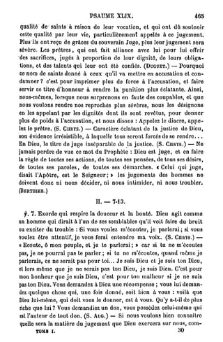 PSAUME XLIX.                                               465

 qualité d e - s a i n t s à raison d e l e u r vocation, et q u i o n t dû s o u t e n i r
 cette qualité p a r l e u r vie, p a r t i c u l i è r e m e n t appelés à ce j u g e m e n t .
Plus ils o n t r e ç u d e grâces d u souverain J u g e , plus l e u r j u g e m e n t s e r a
sévère. Les p r ê t r e s , q u i o n t fait alliance avec lui p o u r lui offrir
 des sacrifices, j u g é s à p r o p o r t i o n d e l e u r d i g n i t é , de leurs o b l i g a -
tions, et des t a l e n t s qui l e u r o n t été confiés. (DUGUET.) — P o u r q u o i
ce nom d e s a i n t s d o n n é à c e u x qu'il va m e t t r e en accusation et c o n -
d a m n e r ? c'est p o u r i m p r i m e r plus de force à l'accusation, et faire
servir ce t i t r e d ' h o n n e u r à r e n d r e l a p u n i t i o n plus é c l a t a n t e . Ainsi,
nous-mêmes, l o r s q u e nous s u r p r e n o n s en faute des coupables, et q u e
nous voulons r e n d r e nos r e p r o c h e s p l u s sévères, n o u s les désignons
en les a p p e l a n t p a r les dignités d o n t ils sont r e v ê t u s , p o u r d o n n e r
plus d e poids à l'accusation, et nous disons : Appelez le d i a c r e , a p p e -
lez le p r ê t r e . (S. C U R Y S . ) — C a r a c t è r e é c l a t a n t de la j u s t i c e d e Dieu,
son évidence irrésistible, à laquelle tous s e r o n t forcés de se r e n d r e . . .
En Dieu, le titre d é j u g e i n s é p a r a b l e do l a j u s t i c e . (S. C U R Y S . ) — N e
jamais p e r d r e d e v u e ce m o t d u P r o p h è t e : Dieu est j u g e , et en faire
la règle de toutes ses a c t i o n s , de t o u t e s ses p e n s é e s , de tous ses d é s i r s ,
de t o u t e s ses p a r o l e s , d e t o u t e s ses d é m a r c h e s , c Celui q u i j u g e ,
disait l ' A p ô t r e , est le S e i g n e u r ; » les j u g e m e n t s des h o m m e s n e
doivent d o n c n i n o u s décider, n i n o u s i n t i m i d e r , n i n o u s t r o u b l e r .
(BERTIIIER.)

                                           II. — 7-13.

   y . 7 . E x o r d e q u i respire l a d o u c e u r et l a b o n t é . Dieu agit c o m m e
un h o m m e qui dirait à l'un de ses semblables qu'il voit faire d u b r u i t
ou exciter d u t r o u b l e : S i vous voulez m ' é c o u t e r , j e p a r l e r a i ; si vous
voulez être attentif, j e vous ferai e n t e n d r e m a voix. ( S . C A R Y S . ) —
« E c o u t e , ô m o n p e u p l e , et j e t e p a r l e r a i ; * car si tu n e m'écoutes
pas, j e n e p o u r r a i p a s te p a r l e r ; si tu ne m'écoutes, q u a n d m ê m e j o
parlerais, ce n e serait p a s p o u r t o i . . . J e suis Dieu et j e suis ton Dieu,
et lors m ê m e q u e j e n e serais p a s t o n Dieu, j e suis Dieu. C'est p o u r
mon b o n h e u r q u e j e suis Dieu, c'est p o u r ton m a l h e u r si j e ne suis
pas t o n Dieu. Vous d e m a n d e z à Dieu u n e r é c o m p e n s e ; vous lui d e m a n -
dez q u e l q u e chose qui, u n e fois d o n n é , soit bien à vous : voilà q u e
Dieu l u i - m ê m e , q u i doit vous le d o n n e r , est à vous. Qu'y a-t-il de p l u s
riche q u e lui ? Vous d e m a n d i e z u n don, vous possédez celui-même q u i
est l ' a u t e u r d e t o u t d o n . ( S . A U G . ) — Si n o u s voulons bien connaître
quelle s e r a la m a t i è r e d u j u g e m e n t q u e Dieu e x e r c e r a s u r n o u s , c o m -
         TOMa i .                                                                         30
 
