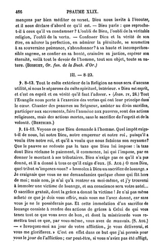 466                                        PSAUME           XLIX.

  m e n ç o n s p a r bien m é d i t e r ce verset. Dieu n o u s invite à l'écouter,
  et il nous déclare d ' a b o r d ce qu'il est. — Dieu p a r l e : q u e reproche-
  t-il à ceux qu'il va c o n d a m n e r ? L'oubli de Dieu, l'oubli de la véritable
  religion, l'oubli de la v e r t u . — Confesser Dieu et l a vérité de son
 ê t r e , en a d o r e r la perfection, en a d m i r e r la p l é n i t u d e , se soumettre
 à sa s o u v e r a i n e p u i s s a n c e , s ' a b a n d o n n e r ? à sa h a u t e et i n c o m p r é h e n -
 sible sagesse, se confier en sa b o n t é , c r a i n d r e sa j u s t i c e , espérer son
 é t e r n i t é , voilà t o u t le devoir de l ' h o m m e , t o u t son objet, t o u t e sa na-
 t u r e . ( B O S S U E T , Or. fun. de la Duch. d'Or.)

                                               III. —     8-23.

     f. 8 - 1 3 . T o u t le culte e x t é r i e u r de la Religion ne n o u s sera d'aucune
 utilité, si n o u s le s é p a r o n s du culte spirituel, i n t é r i e u r . « Dieu est esprit,
 et c'est en esprit et en vérité qu'il faut l ' a d o r e r . » (Jean, i v , 2 4 . ) Tout
 l'Evangile n o u s p o r t e à l'exercice des v e r t u s q u i o n t leur principe dans
 le c œ u r . C h a n t e r des p s a u m e s au S e i g n e u r , assister a u divin sacrifice,
 p a r t i c i p e r a u x s a c r e m e n t s , faire l ' a u m ô n e a u x p a u v r e s , s o n t des actions
 religieuses, mais des actions m o r t e s , sans le sacrifice d e l'esprit et de la
 volonté. (BERTHIER.)
     f. 1 4 - 1 5 . Voyons ce q u e Dieu d e m a n d e à l ' h o m m e . Quel i m p ô t exige-
 t-il de n o u s , lui n o t r e Dieu, n o t r e e m p e r e u r et n o t r e r o i , puisqu'il a
 v o u l u ê t r e n o t r e roi, et qu'il a voulu q u e n o u s fussions son royaume?
 Que le p a u v r e ne r e d o u t e p a s la taxe q u e Dieu lui i m p o s e : la taxe
 d o n t Dieu r é c l a m e le p a i e m e n t , il c o m m e n c e , lui q u i l ' i m p o s e , par en
 d o n n e r le m o n t a n t à ses t r i b u t a i r e s . Dieu n'exige pas ce qu'il n'a pas
 d o n n é , et il a d o n n é à tous ce q u ' i l exige d ' e u x . (S. AUG.) O mon Dieu,
 quel t r i b u t m'imposez-vous? « Immolez à Dieu u n sacrifice d e louange. »
J e craignais q u e vous ne m e demandassiez q u e l q u e chose q u i fût hors
 de m o i ; mais n o n , j e n ' a i q u ' à r e n t r e r en m o i - m ê m e , et j ' y trouverai
à i m m o l e r u n e victime de l o u a n g e , et m a conscience sera votre autel...
O sacrifice g r a t u i t , d o n t la g r â c e a d o n n é la victime ! J e n'ai pas même
a c h e t é ce q u e j e dois vous offrir, mais vous me l'avez d o n n é , car sans
vous je ne le posséderais p a s . E t cette i m m o l a t i o n d ' u n sacrifice de
l o u a n g e consiste à r e n d r e des actions de grâces à Celui d e qui vous
tenez tout ce q u e vous avez d e b o n , et d o n t l a miséricorde vous re-
m e t t r a t o u t ce q u e , p a r v o u s - m ê m e , vous avez de m a u v a i s . (S. AUG.)
— « Invoquez-moi a u j o u r de votre affliction, j e vous délivrerai, ot
vous me glorifierez. » C'est e n effet d a n s ce b u t q u e j ' a i permis pour
y o u s le j o u r d e l'affliction ; car p e u t - ê t r e , si vous n'aviez p a s été affligé,
 