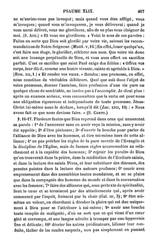 PSAUME XLIX.                                                  467

ne m ' a u r i e z - v o u s pas i n v o q u é ; mais q u a n d vous êtes affligé, v o u s
m ' i n v o q u e z ; q u a n d vous m ' i n v o q u e r e z , j e vous d é l i v r e r a i ; q u a n d j e
vous a u r a i délivré, vous m e glorifierez, afin de ne plus vous é l o i g n e r d e
m o i . ( S . AUG.) « E t vous m e glorifierez, D Voici le sens de ces p a r o l e s :
Faites en sorte que Dieu soit glorifié p a r votre vie, suivant les r e c o m -
m a n d a t i o n s de Notre-Seigneur. (Matth. v, 16.) E n effet, louer q u e l q u ' u n ,
c'est faire son éloge, le glorifier, célébrer s o n . n o m . Que votre vie d o n c
soit u n e l o u a n g e p e r p é t u e l l e de Dieu, et vous avez offert u n sacrifice
parfait. C'est ce sacrifice q u e s a i n t P a u l exige des fidèles : « Offrez vos
corps, leur dit-il, c o m m e u n e hostie vivante, sainte et agréable à Dieu. »
(Rom. x n , 1.) c Et r e n d e z vos v œ u x . » Rendez : u n e promesse, en effet,
nous constitue de véritables d é b i t e u r s . Quel q u e soit donc l'objet d e
votre p r o m e s s e , d o n n e r l ' a u m ô n e , faire profession d ' u n e vie p u r e o u
q u e l q u e chose de s e m b l a b l e , ne lardez pas à l'accomplir. J e d i r a i p l u s :
a p r è s u n e x a m e n sérieux, vous reconnaîtrez (pie la vertu est p o u r n o u s
u n e obligation rigoureuse et i n d é p e n d a n t e de t o u t e p r o m e s s e . J é s u s -
Christ lui-môme nous le d é c l a r e , lorsqu'il dit (Luc. x v n , 10) : « Nous
avons fait ce q u e n o u s devions faire. » ( S . C U R Y S . )

    f. 16-17. P l u s i e u r s fautes q u e Dieu r e p r e n d d a n s ceux q u i a n n o n c e n t
sa p a r o l e : l ° d e l ' a n n o n c e r sans en avoir reçu la mission, sans y avoir
été a p p e l é s ; 2° d ' ê t r e p é c h e u r s ; 3» d'ouvrir la b o u c h e p o u r p a r l e r d e
l'alliance de Dieu avec les h o m m e s , et ê t r e soi-môme h o r s de cette a l -
liance ; 4° no p a s p r ê c h e r les règles de la p u r e m o r a l e de l'Evangile et
la discipline de l'Eglise, mais de fausses règles a c c o m m o d é e s au r e l â -
c h e m e n t et à la cupidité des h o m m e s ; 5° rejeter les paroles de Dieu
qu'on t r o u v e r a i t d a n s la p r i è r e , d a n s la m é d i t a t i o n de l'Ecriture s a i n t e ,
et d a n s l a l e c t u r e des saints P è r e s , et l e u r s u b s t i t u e r des discours, des
pensées puisées d a n s la lecture des a u t e u r s p r o f a n e s ; 6° courir avec
e m p r e s s e m e n t d a n s des assemblées toutes m o n d a i n e s , et ne se plaire
que d a n s la c o m p a g n i e des h o m m e s du m o n d e et d a n s la conversation
avec les f e m m e s ; 7° faire des alliances q u i , sous p r é t e x t e de spiritualité,
lient le c œ u r et se t e r m i n e n t p a r des a t t a c h e m e n t s q u i , a p r è s avoir
commencé p a r l'esprit, finissent p a r la chair (Gai. m , 3) ; 8° ê t r e soi-
m ê m e u n v o l e u r , en c h e r c h a n t à d é r o b e r la gloire q u i est d u e u n i q u e -
m e n t à Dieu p o u r se l ' a t t r i b u e r à s o i - m ê m e ; 9» avoir u n e b o u c h e
toute r e m p l i e d e m a l i g n i t é , d'où ne s o r t q u e ce q u i vient d'un c œ u r
gâté et c o r r o m p u , et u n e l a n g u e adroite à t r o m p e r p a r u n e hypocrisie
 fine et d é l i c a t e ; 10° décrier les a u t r e s p r é d i c a t e u r s , b l â m e r leur con-
 duite, t â c h e r de les r e n d r e s u s p e c t s , n o n pas s i m p l e m e n t en passant
 