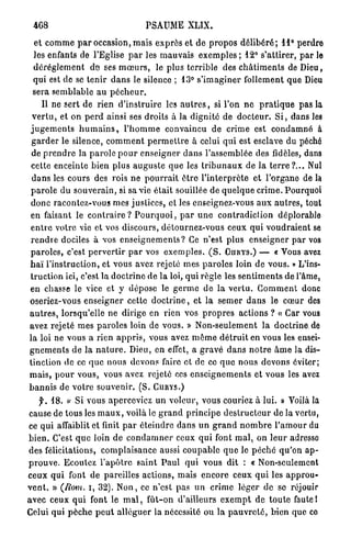4G8                                   PSAUME XLIX.

 et c o m m e p a r occasion, mais e x p r è s et d e p r o p o s d é l i b é r é ; 11° perdre
 les enfants de l'Eglise p a r les m a u v a i s e x e m p l e s ; 12° s'attirer, p a r le
 d é r è g l e m e n t d e ses m œ u r s , le plus terrible des c h â t i m e n t s de Dieu,
 qui est de se t e n i r d a n s le silence ; 13° s ' i m a g i n e r follement que Dieu
 sera semblable au p é c h e u r .
     Il ne sert de rien d ' i n s t r u i r e les a u t r e s , si l'on n e p r a t i q u e p a s la
 v e r t u , et on p e r d ainsi ses droits à la dignité de d o c t e u r . S i , dans les
j u g e m e n t s h u m a i n s , l ' h o m m e convaincu de crime est c o n d a m n é à
 g a r d e r le silence, c o m m e n t p e r m e t t r e à celui q u i est esclave du péché
 de p r e n d r e la p a r o l e p o u r e n s e i g n e r d a n s l'assemblée des fidèles, dans
 cette enceinte bien plus a u g u s t e q u e les t r i b u n a u x de la t e r r e ? . . . Nul
 d a n s les cours des rois ne p o u r r a i t ê t r e l ' i n t e r p r è t e et l'organe de la
p a r o l e du s o u v e r a i n , si sa vie é t a i t souillée de q u e l q u e c r i m e . Pourquoi
d o n c racontez-vous mes j u s t i c e s , et les enseignez-vous a u x a u t r e s , tout
en faisant le c o n t r a i r e ? P o u r q u o i , p a r u n e c o n t r a d i c t i o n déplorable
e n t r e votre vie et vos discours, détournez-vous ceux q u i v o u d r a i e n t se
r e n d r e dociles à vos e n s e i g n e m e n t s ? Ce n'est plus enseigner p a r vos
p a r o l e s , c'est p e r v e r t i r p a r vos e x e m p l e s . ( S . O H R Y S . ) — « Vous avez
h a ï l'instruction, et vous avez rejeté mes p a r o l e s loin d e vous. » L'ins-
t r u c t i o n ici, c'est la d o c t r i n e de l a loi, qui règle les s e n t i m e n t s de l'âme,
en chasse le vice et y dépose le g e r m e de la v e r t u . G o m m e n t donc
oseriez-vous enseigner cette d o c t r i n e , et la s e m e r d a n s le c œ u r des
a u t r e s , lorsqu'elle ne dirige en rien vos p r o p r e s actions ? « Car vous
avez rejeté m e s p a r o l e s loin de vous. » N o n - s e u l e m e n t l a doctrine.de
la loi ne vous a rien a p p r i s , vous avez m ê m e d é t r u i t en vous les ensei-
g n e m e n t s de l a n a t u r e . Dieu, en effet, a g r a v é d a n s n o t r e â m e la dis-
tinction de ce q u e nous devons faire et de ce q u e n o u s devons éviter;
m a i s , p o u r vous, vous avez rejeté ces e n s e i g n e m e n t s et vous les avez
b a n n i s de votre souvenir. ( S . C U R Y S . )
     y . 18. « Si vous aperceviez u n voleur, vous couriez à lui. » Voilà la
cause de tous les m a u x , voilà le g r a n d p r i n c i p e d e s t r u c t e u r de la vertu,
ce qui affaiblit et finit p a r é t e i n d r e dans u n g r a n d n o m b r e l ' a m o u r du
b i e n . C'est q u e loin d e c o n d a m n e r ceux q u i font m a l , on l e u r adresso
des félicitations, c o m p l a i s a n c e aussi c o u p a b l e q u e le p é c h é q u ' o n a p -
p r o u v e . Ecoulez l ' a p ô t r e s a i n t P a u l q u i vous dit : « Non-seulement
ceux q u i font d e pareilles actions, mais e n c o r e ceux q u i les a p p r o u -
v e n t . » (Rom. i, 32). N o n , ce n'est pas u n crime léger d e se réjouir
avec ceux q u i font le m a l , f û t - o n d'ailleurs e x e m p t de t o u t e faute 1
Celui qui p è c h e p e u t a l l é g u e r la nécessité ou l a p a u v r e t é , bien que co
 