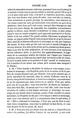 PSAUME XLIX.                                                  469

 soient de m a u v a i s e s excuses; mais vous, p o u r q u o i louez-vous le mal qu'il
 a c o m m i s et d o n t vous ne pouvez r e t i r e r le m o i n d r e p l a i s i r ? E t ce q u ' i l
 y a de plus triste p o u r v o u s , c'est q u ' i l se r e p e n t i r a p e u t - ê t r e , t a n d i s
 que vous vous fermez cette p o r t e d u s a l u t , vous vous ôtez ce r e m è d e ,
 vous anéantissez ce g r a n d p r i n c i p e de consolation, vous obstruez d e
 vos m a i n s t o u t e s les voies q u i p o u r r a i e n t vous c o n d u i r e a u p o r t d e l a
 p é n i t e n c e . L o r s d o n c q u ' i l vous v e r r a , vous q u i étiez é t r a n g e r au m a l
 et qui avez p o u r c h a r g e de r e p r e n d r e les coupables, n o n - s e u l e m e n t
g a r d e r le silence, mais c h e r c h e r à dissimuler le c r i m e , et aller m ê m e
j u s q u ' à vous e n r e n d r e complice, quel j u g e m e n t portera-t-il et de l u i -
m ê m e e t d e son a c t i o n ? U n g r a n d n o m b r e d ' h o m m e s , l a p l u p a r t d u
t e m p s , n e j u g e n t p o i n t d ' a p r è s leurs p r o p r e s idées d e ce qu'ils d o i v e n t
faire, m a i s ils se laissent influencer et c o r r o m p r e en cela p a r l ' o p i n i o n
des a u t r e s . Si d o n c celui q u i fait m a l voit t o u t le m o n d e s'éloigner d e
lui avec h o r r e u r , il se d i r a en l u i - m ô m e qu'il a commis u n e faute g r a v e ;
m a i s si, au lieu de cette i n d i g n a t i o n , de cette h o r r e u r , il n e r e n c o n t r e
q u ' u n e t o l é r a n c e facile, et p e u t - ê t r e des a p p l a u d i s s e m e n t s , le j u g e -
m e n t d e sa conscience a c h è v e de s ' a l t é r e r p a r l ' a p p u i q u e l'opinion
p u b l i q u e d o n n e à l'idée q u e son e s p r i t d é j à c o r r o m p u se fait du c r i m e ,
et alors à q u e l s excès ne se p o r t e r a - t - i l p a s ? q u a n d se c o n d a m n e r a -
t-il et m e t t r a - t - i l u n t e r m e a u x crimes qu'il c o m m e t sans s c r u p u l e ?
(S.    CHRYS.)

      y . 19. « Votre b o u c h e a é t é pleine de malice e t v o t r e l a n g u e a e m -
brassé le m e n s o n g e . » L e P r o p h è t e p a r l e ici de la malice et de la p e r -
fidie de c e r t a i n s h o m m e s q u i , p a r flatterie, bien qu'ils s a c h e n t q u e ce
qu'ils e n t e n d e n t est m a u v a i s , d a n s la c r a i n t e d'offenser ceux de l a
b o u c h e desquels ils l ' e n t e n d e n t , se font leurs complices, n o n - s e u l e m e n t
en ne les r e p r e n a n t p a s , m a i s encore en se taisant. C'est p e u m ô m e
p o u r eux de ne p a s dire : vous avez m a l fait ; ils d i s e n t , a u c o n t r a i r e :
vous avez bien f a i t ; ils s a v e n t q u e l'on a m a l fait, m a i s l e u r b o u c h e
est pleine de malice e t l e u r l a n g u e e m b r a s s e le m e n s o n g e . Le m e n -
songe est u n e fraude d a n s le l a n g a g e , p e n s e r d ' u n e m a n i è r e et p a r l e r
a u t r e m e n t . Le P r o p h è t e ne dit p a s : votre l a n g u e a a d m i s le m e n s o n g e ,
mais, p o u r vous m o n t r e r qu'il y a c o m p l a i s a n c e d a n s le m a l m ê m e , il
dit : « Elle a e m b r a s s é le m e n s o n g e . » C'est p e u q u e de faire le m a l ,
vous vous y complaisez, vous louez le p é c h e u r e n face d e l u i , et vous
vous m o q u e z de lui en secret. (S. A U G . )
      y . 20. « Vous avez fait ces choses et j e m e suis tu, » c'est-à-dire j ' a i
sursis à la p u n i t i o n , j ' a i différé l'action de m a sévérité, jo suis resté
 