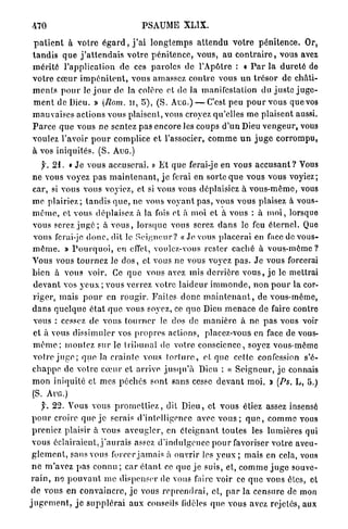 470                                       PSAUME          XLIX.
  p a t i e n t à votre é g a r d , j ' a i l o n g t e m p s a t t e n d u v o t r e p é n i t e n c e . Or,
 t a n d i s q u e j ' a t t e n d a i s v o t r e p é n i t e n c e , vous, au c o n t r a i r e , vous avez
 m é r i t é l'application de ces paroles de l'Apôtre : « P a r la d u r e t é de
 votre c œ u r i m p é n i t e n t , vous amassez c o n t r e vous u n t r é s o r de châti-
 m e n t s p o u r le j o u r de la colère et de la manifestation du j u s t e j u g e -
 m e n t de Dieu. » {Rom. u , 5 ) , ( S . AUG.) — C'est peu p o u r vous que vos
 m a u v a i s e s actions vous plaisent, vous croyez qu'elles m e plaisent aussi.
 P a r c e q u e vous n e sentez pas encore les coups d ' u n Dieu v e n g e u r , vous
 voulez l'avoir p o u r complice et l'associer, c o m m e u n j u g e c o r r o m p u ,
 à vos iniquités. ( S . AUG.)
    J. 21. « J e vous accuserai. » E t q u e ferai-je en vous a c c u s a n t ? Vous
ne vous voyez p a s m a i n t e n a n t , j e ferai en sorte q u e vous vous voyiez;
car, si vous vous voyiez, et si vous vous déplaisiez à v o u s - m ê m e , vous
m e p l a i r i e z ; t a n d i s q u e , ne vous v o y a n t p a s , vous vous plaisez à vous-
m ê m e , et vous déplaisez à la fois ot à moi et à vous : à m o i , lorsque
vous serez j u g é ; à v o u s , l o r s q u e vous serez d a n s le feu é t e r n e l . Que
vous ferai-jc d o n c , dit le S e i g n e u r ? « Je vous placerai en face de vous-
m ê m e . » P o u r q u o i , en effet, voulez-vous r e s t e r caché à v o u s - m ê m e ?
Vous vous t o u r n e z le d o s , et vous ne vous voyez p a s . J e vous forcerai
bien à vous voir. Ce q u e vous avez mis d e r r i è r e v o u s , j e le mettrai
d e v a n t vos y e u x ; vous verrez votre l a i d e u r i m m o n d e , n o n p o u r la cor-
r i g e r , m a i s p o u r en r o u g i r . Faites d o n c m a i n t e n a n t , de vous-même,
d a n s q u e l q u e é t a t q u e vous soyez, ce q u e Dieu m e n a c e de faire contre
vous : cessez de vous t o u r n e r le dos de m a n i è r e à ne p a s vous voir
et à vous dissimuler vos p r o p r e s actions, placez-vous en face de vous-
m ê m e ; m o n t e z sur le t r i b u n a l de votre c o n s c i e n c e , soyez vous-même
voire j u g e ; q u e Ja c r a i n t e vous t o r t u r e , et que cette confession s'é-
c h a p p e de v o t r e c œ u r et arrive j u s q u ' à Dieu : « S e i g n e u r , j e connais
m o n iniquité et mes p é c h é s sont sans cesse d e v a n t m o i . J (Ps. L, 5.)  >
(S. A U G . )
      f. 22. Vous vous p r o m e t t i e z , dit D i e u , et vous étiez assez insensé
 p o u r croire q u e j e serais d'intelligence avec v o u s ; q u e , c o m m e vous
 preniez plaisir à v o u s a v e u g l e r , en é t e i g n a n t t o u t e s les lumières qui
 vous éclairaient, j ' a u r a i s assez d'indulgence p o u r favoriser v o t r e aveu-
 g l e m e n t , sans vous forcer j a m a i s à ouvrir les yeux ; mais en cela, vous
 n e m'avez pas connu ; car é t a n t ce q u e j e suis, et, c o m m e j u g e souve-
 r a i n , n e p o u v a n t m e dispenser de vous faire voir ce q u e vous êtes, et
 de vous en c o n v a i n c r e , j e vous r e p r e n d r a i , et, p a r la c e n s u r e de mon
j u g e m e n t , j e s u p p l é r a i aux conseils fidèles que vous avez rejelés, aux
 