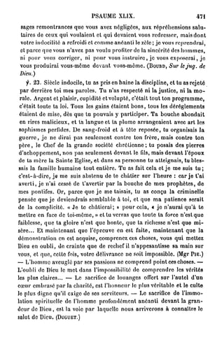 PSAUME XLIX.                                                 471
 sages r e m o n t r a n c e s q u e vous avez négligées, a u x r é p r é h e n s i o n s s a l u -
 taires de ceux q u i v o u l a i e n t et q u i devaient vous r e d r e s s e r , mais d o n t
 votre indocilité a refroidi et c o m m e a n é a n t i le zèle ; j e vous r e p r e n d r a i ,
 et p a r c e q u e vous n'avez pas voulu profiter de la sincérité des h o m m e s ,
 ni pour vous c o r r i g e r , ni p o u r vous i n s t r u i r e , j e vous e x p o s e r a i , j e
 vous p r o d u i r a i vous-même d e v a n t v o u s - m ê m e . ( B O U R D , Sur lejug. de
 Dieu.)
      y . 2 3 . Siècle indocile, t u as pris en h a i n e la discipline, et t u as r e j e t é
 p a r d e r r i è r e toi m e s p a r o l e s . T u n ' a s r e s p e c t é ni la j u s t i c e , ni la m o -
 r a l e . A r g e n t et plaisir, cupidité et v o l u p t é , c'était t o u t ton p r o g r a m m e ,
 c'était t o u t e t a loi. Tous les gains é t a i e n t b o n s , tous les d é r è g l e m e n t s
 étaient de mise, dès q u e t u pouvais y p a r t i c i p e r . T a b o u c h e a b o n d a i t
 en rires m a l i c i e u x , et ta l a n g u e et ta p l u m e a r r a n g e a i e n t avec a r t les
 sophismes perfides. D e sang-froid et à tête r e p o s é e , tu organisais l a
 g u e r r e , j e ne dirai p a s s e u l e m e n t c o n t r e ton frère, mais c o n t r e t o n
 p è r e , le Chef de la g r a n d e société c h r é t i e n n e ; tu posais des p i e r r e s
 d ' a c h o p p e m e n t , non p a s s e u l e m e n t d e v a n t le fils, mais d e v a n t l ' é p o u x
 de ta m è r e la S a i n t e Eglise, et d a n s sa p e r s o n n e tu a t t e i g n a i s , tu b l e s -
sais l a famille h u m a i n e t o u t entière. T u as fait cela et j e m e suis t u ;
c ' e s t - à - d i r e , j e m e suis a b s t e n u de te c h â t i e r s u r l ' h e u r e : car j e t ' a i
 a v e r t i , j e n'ai cessé de t ' a v e r t i r p a r la b o u c h e de m e s p r o p h è t e s , d e
mes pontifes. Or, p a r c e q u e j e m e taisais, tu as conçu la criminelle
pensée q u e j e deviendrais semblable à toi, et q u e m a p a t i e n c e serait
de la complicité. « J e te c h â t i e r a i ; » p o u r cela, « j e n ' a u r a i q u ' à t e
m e t t r e en face de t o i - m ê m e , » et tu v e r r a s q u e t o u t e t a force n'est q u e
faiblesse, q u e ta gloire n'est q u e h o n t e , q u e ta richesse n'est q u e m i -
s è r e . . . E t m a i n t e n a n t que l'épreuve en est faite, m a i n t e n a n t q u e la
d é m o n s t r a t i o n en est acquise, c o m p r e n e z ces choses, vous q u i m e t t e z
Dieu en o u b l i , de c r a i n t e q u e de rechef il n ' a p p e s a n t i s s e sa m a i n s u r
vous, et q u e , cette fois, votre délivrance ne soit impossible. (Mgr P I E . )
— L ' h o m m e aveuglé p a r ses passions ne c o m p r e n d p o i n t ces choses. —
L'oubli de Dieu le m e t d a n s l'impossibilité de c o m p r e n d r e les vérités
les plus claires... — Le sacrifice de l o u a n g e s offert s u r l'autel d ' u n
c œ u r e m b r a s é p a r la c h a r i t é , est l ' h o n n e u r Je plus v é r i t a b l e et le culte
le p l u s digne qu'il exige de ses servi leurs. — Le sacrifice de l ' i m m o -
lation spirituelle d e l ' h o m m e p r o f o n d é m e n t a n é a n t i d e v a n t la g r a n -
deur de D i e u , est la voie p a r laquelle n o u s a r r i v e r o n s à c o n n a î t r e le
salut de Dieu. (DUGUET.)
 