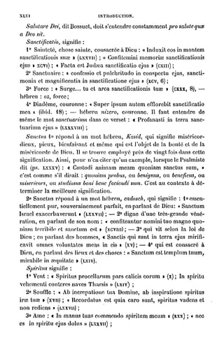 INTRODUCTION.
XV
 L1
  Salutare Dei, dit Bossuet, doit s'entendre c o n s t a m m e n t pro soluté quss
a Deo sit.
   Sanctificatio, signifie :
   1° Sainteté, chose sainte, consacrée à Dieu : « I n d u x i t eos in m o n t e m
sanctificationis suée » ( L X X V U ) ; « Gonfitcmini m e m o r i œ sanctificationis
ejus » XCYI) ; * F a c t a est J u d a ; a sanctificatio ejus » (cxm) ;
    2° S a n c t u a i r e : « confessio et p u l c h r i t u d o in conspectu ejus, sancti-
m o n i a et magnificentia in sanctificatione ejus » (xcv, 6) ;
    3° F o r c e : « S u r g e . . . t u et a r c a sanctificationis tuée » (cxxx, 8), —
h é b r e u : os, force;
    4° Diadème, c o u r o n n e : « S u p e r i p s u m a u t e m efflorebit sanctificatio
m e a » (ibid. 1 8 ) ; — h é b r e u nizcro, c o u r o n n e . Il faut e n t e n d r e de
m ê m e le m o t sanctuarium d a n s ce verset : t Profanasti in t e r r a sanc-
t u a r i u m ejus » (LXXXVIII) ;
     Sanelus 1° r é p o n d à u n m o t h é b r e u , Kasid, q u i signifie miséricor-
dieux, p i e u x , bienfaisant et m ê m e q u i est l'objet de la b o n t é et de la
miséricorde de Dieu. Il se trouve e m p l o y é près de vingt fois dans cette
signification. Ainsi, p o u r n'en citer q u ' u n e x e m p l e , lorsque le Psalmiste
dit (ps. LXXXV) : « Custodi a n i m a m m e a m q u o n i a m sanctus s u m , »
c'est c o m m e s'il disait : quoniam probus, ou benignus, o u beneficus, ou
miserieors, ou studiosus boni bene faciendi sum. C'est a u contexte à d é -
t e r m i n e r l a meilleure signification.
     2» Sanctus r é p o n d à u n m o t h é b r e u , cadosch, q u i signifie : 1° essen-
tiellement p u r , s o u v e r a i n e m e n t parfait, en p a r l a n t de Dieu: « S a n c t u m
Israël e x a c e r b a v e r u n t • ( L X X V U ) ; — 2° digne d ' u n e t r è s - g r a n d e v é n é -
r a t i o n , en p a r l a n t de son n o m : « confiteantur n o m i n i t u o m a g n o q u o -
n i a m terribile et s a n c t u m est • (xcvni) ; — 3° q u i vit selon la loi de
Dieu ; en p a r l a n t des h o m m e s , t Sanctis q u i s u n t in t e r r a ejus mirifi-
cavit o m n e s v o l u n t a t e s m e a s in eis » (xv) ; — 4° q u i est consacré à
Dieu, en p a r l a n t dos lieux et des choses : « S a n c t u m c s t t e m p l u m t u u m ,
m i r a b i l e in aiquitate » ( L X I V ) .
    Spiritus    signifie :
    1° Vent : « Spiritus p r o c c l l a r u m p a r s calicis e o r u m » (x) ; In spiritu
v c h c m c n l i conteres naves T h a r s i s » ( L X I V ) ;
    2° Souffle : « Ab increpatione t u a Domine, a b inspirationo spiritus
irai t u œ » (XVII) ; « l l c c o r d a l u s est q u i a c a r o sunt, spiritus vadens et
n o n rediens » (LXXVU) ;
  3° Ame : t In m a n u s tuas e o m m e n d o s p i r i t u m m e u m » (xxx) ; « nec
es in spiritu ejus d o l u s » (LXXVU) ;
 