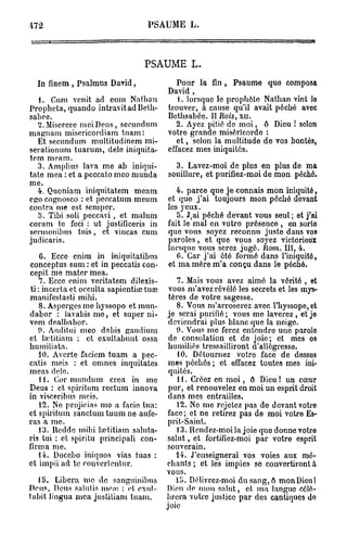 472                                 PSAUME L .



                                   PSAUME L.
  In finem , Psalmus David,                   Pour la fin , Psaume que composa
                                           David,
   1. Cum vcnit ad cum Nallian                t. lorsque lo prophète Nathan vint lo
Prophcta, quando intravitadBeth-           trouver, à cause qu'il avait péché avec
sabee.                                     Bethsabée. II Rois, xn.
  2. Miserere mei Deus, secundum              2. Ayez pitié do m o i , ô Dieu ! selon
magnam misericordiam t u a m :             votre grande miséricorde :
  Et secundum multitudinem mi-                e t , selon la multitude de vos bontés,
serationuni tuarum, dele iniquita-         effacez mes iniquités.
tem meam.
  3. Amplius lava me ab iniqui-              3. Lavez-moi de plus en plus de ma
tate mea : et a peccato meo munda          souillure, et purifiez-moi de mon péché.
me.
  4. Quoniam iniquitatem meam                 4. parce que je connais mon iniquité,
ego cognosco : et peccatum meum            et quo j ' a i toujours mon péché devant
contra me est semper.                      les yeux.
   o. Tibi soli peccavi, et malum             5. J ai péché devant vous seul ; et j'ai
                                                 (

coram te feci : ut justificeris in         fait le mal en votro présence , en sorto
sermonibus tuis, et vincas cum             quo vous soyez reconnu justo dans vos
judicaris.                                 paroles, et que vous soyez victorioux
                                           lorsque vous serez jugé. Itom. III, 4.
    6. Ecce enim in iniquitatibus             G. Car j ' a i été formé dans l'iniquité,
conceptus sum : et in peccatis con-        et ma mère m'a conçu dans le péché.
cepit me mater mea.
    7. Ecce enim veritatem dilexis-            7. Mais vous avez aimé la vérité , et
ti : incerta et occulta sapienti<je tuœ     vous m'avez révélé les secrets et les mys-
manifestasti mihi.                          tères de votre sagesse.
   8. Asperges me hyssopo et itrnn-            8. Vous m'arroserez avec l'hyssope,et
dabor : l a v a b i s m e , et super ni-    je serai purifié ; vous me laverez , et jo
vem dealbabor.                              deviendrai plus blanc que la neigo.
   9. Audilui meo dnbis gaudium                9. Vous me ferez entendre une parolo
et la'titiam : et exultabunt ossa           de consolation et do joie; et mes os
humiliata.                                  humiliés tressailliront d'allôgresso.
   10. Avorte faciem tuam a pec-               10. Détournez votro face de dessus
catis meis : et omnes inquitates            mes péchés ; et effacez toutes mes ini-
meas dele.                                  quités.
   11. Cor mundum créa in me                   i i. Créez en m o i , ô Dieu ! un cœur
Deus : et spiritum rectum innova            pur, et renouvelez en moi un esprit droit
in visceribus meis.                         dans mes entrailles.
    12. No projicias me a facio tua:           12. No mo rejetez pas do devant votro
et spiritum sanctum tuum ne aufe-           face ; et ne retirez pas de moi votre Es-
ras a me.                                   prit-Saint.
   13. Ilcddc mihi hetitiam saluta-            i 3. Rendez-moi la joie que donne votro
ris tui : et spiritu principali con-        salut, et fortifiez-moi par votre esprit
firma me.                                   souverain.
   14. Docebo iniquos vias tuas :             14. J'enseignerai vos voies aux mé-
et impii ad te couverientur.               chants ; et les impies se convertiront à
                                           vous.
   15. Libéra me de sanguinibus                15. Délivrez-moi du sang, o mon Dieu 1
Deus, Deus salutis me.-e. : et exul-       Dion de mon salut, et ma languo célé-
tabit lingua mea justitiam tuam.           brera votre justice par des cantiques do
                                           joie
 