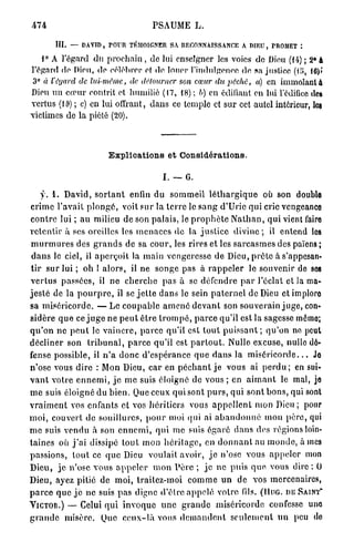 474                                      PSAUME L.

        III.   — DAVID, POUR TÉMOIGNER SA RECONNAISSANCE A DIEU, PROMET :

   1° A l'égard du prochain , de lui enseigner les voies de Dieu (14) ; 2° à
l'égard de Dieu, de célébrer et de louer l'indulgonoo de sa justice (lï>, 10)»
 3° à l'égard de lui-même,       de détourner     son cœur du pêche,        a) en immolant à
Dieu un cœur contrit et humilié (17, 18) ; h) en édifiant en lui l'édifice des
vertus (10) ; c) en lui offrant, dans ce temple et sur cet autel intérieur, les
victimes de la piété (20).



                          Explications et Considérations.

                                             I. — 6.

      y . 1 . David, s o r t a n t enfin du sommeil l é t h a r g i q u e où son double
crime l'avait p l o n g é , voit sur la t e r r e le s a n g d'Urie qui cric vengeanco
c o n t r e lui ; au milieu de son palais, le p r o p h è t e N a t h a n , qui vient fairo
r e t e n t i r à ses oreilles les m e n a c e s de la j u s t i c e d i v i n e ; il entend les
 m u r m u r e s des g r a n d s de sa c o u r , les rires et les s a r c a s m e s des païens ;
 d a n s le ciel, il a p e r ç o i t la m a i n vengeresse de Dieu, p r ê t e à s'appesan-
 t i r s u r lui ; oh ! a l o r s , il ne songe pas à r a p p e l e r le souvenir de sos
v e r t u s passées, il n e c h e r c h e p a s à se défendre p a r l'éclat et la ma-
j e s t é de la p o u r p r e , il se j e t t e d a n s le sein p a t e r n e l de Dieu et implore
sa miséricorde. — Le c o u p a b l e a m e n é d e v a n t son souverain j u g e , con-
sidère q u e ce j u g e ne p e u t être t r o m p é , p a r c e qu'il est la sagesse même;
q u ' o n ne p e u t le v a i n c r e , p a r c e qu'il est t o u t p u i s s a n t ; qu'on no peut
décliner son t r i b u n a l , p a r c e qu'il est p a r t o u t . Nulle excuse, nulle dé-
fense possible, il n ' a d o n c d'espérance q u e d a n s la m i s é r i c o r d e . . . Jo
n'ose vous dire : Mon Dieu, c a r en p é c h a n t j e vous ai p e r d u ; en sui-
v a n t votre e n n e m i , j e m e suis éloigné de v o u s ; en a i m a n t le mal, je
m e suis éloigné du b i e n . Que ceux qui sont p u r s , qui sont b o n s , qui sont
v r a i m e n t vos enfants et vos héritiers vous a p p e l l e n t mon Dieu; pour
m o i , couvert de souillures, p o u r moi qui ai a b a n d o n n é mon p è r e , qui
m e suis v e n d u à son e n n e m i , q u i m e suis é g a r é d a n s des régions loin-
taines où j ' a i dissipé t o u t mon h é r i t a g e , en d o n n a n t au m o n d e , à mes
passions, t o u t ce q u e Dieu voulait avoir, j e n'ose vous a p p e l e r mon
Dieu, j e n'ose v o u s a p p e l e r m o n P è r e ; j e n e p u i s que. vous dire : O
Dieu, ayez pitié de moi, traitez-moi c o m m e u n de vos mercenaires,
p a r c e q u e j e ne suis p a s digne d'être a p p e l é votre fils. (IIUG. D E SAINT"
Y I C T O R . ) — Celui q u i i n v o q u e u n e g r a n d e miséricorde confesse uno
g r a n d e m i s è r e . Que c e u x - l à vous d e m a n d e n t s e u l e m e n t u n peu do
 