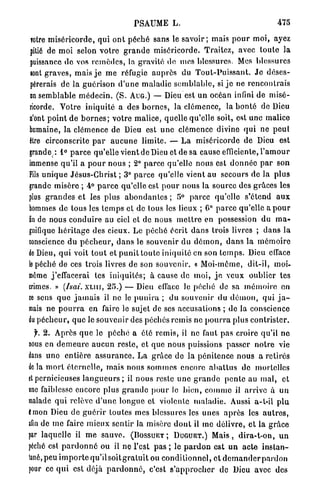 PSAUME L.                                                      475

 TOtre m i s é r i c o r d e , qui o n t péché sans le s a v o i r ; mais p o u r moi, ayez
 pitié de moi selon v o t r e g r a n d e miséricorde. Traitez, avec t o u t e la
 puissance do vos r e m è d e s , la gravité de mes blessures. Mes blessures
 iont graves, mais j e m e réfugie a u p r è s du T o u t - P u i s s a n t . J e déses-
 pérerais de la guérison d ' u n e maladie s e m b l a b l e , si j e ne rencontrais
 on semblable m é d e c i n . ( S . AUG.) — Dieu est un océan infini de misé-
 ricorde. Votre iniquité a des b o r n e s , la clémence, la b o n t é de Dieu
 n'ont p o i n t de b o r n e s ; votre malice, quelle qu'elle soit, est une malice
 humaine, la clémence de Dieu est u n e clémence divine qui ne peut
 être circonscrite p a r a u c u n e limite. — L a miséricorde de Dieu est
grande*. 1° p a r c e qu'elle vient de Dieu et de sa cause efficiente, l ' a m o u r
immense qu'il a p o u r nous ; 2° p a r c e qu'elle nous est d o n n é e p a r son
Fils u n i q u e Jésus-Christ ; 3° p a r c e qu'elle vient au secours de la plus
grande misère ; 4° p a r c e qu'elle est p o u r nous la source des grâces les
plus g r a n d e s et les plus a b o n d a n t e s ; 5° p a r c e qu'elle s'étend a u x
hommes de tous les t e m p s et de tous les lieux ; 0° p a r c e qu'elle a p o u r
fin de nous conduire au ciel et de nous m e t t r e en possession du m a -
gnifique h é r i t a g e des cieux. Le p é c h é écrit d a n s trois livres ; d a n s la
conscience du p é c h e u r , d a n s le souvenir du d é m o n , d a n s la m é m o i r e
de Dieu, q u i voit t o u t et p u n i t t o u t e iniquité en son t e m p s . Dieu efface
le péché de ces trois livres de son souvenir. « Moi-même, dit-il, moi-
même j'effacerai tes i n i q u i t é s ; à cause de moi, j o veux oublier tes
crimes. » (hai. X L I U , 25.) — Dieu cffaec Je péché de sa m é m o i r e on
ce sens q u e j a m a i s il ne lo p u n i r a ; d u souvenir du d é m o n , qui j a -
mais ne p o u r r a en faire le sujet de ses accusations ; de la conscience
du p é c h e u r , q u e le souvenir des péchés remis ne p o u r r a plus contrister.
   f. 2. Après q u e le p é c h é a été remis, il ne faut pas croire qu'il n e
nous en d e m e u r e a u c u n reste, et que nous puissions passer n o t r e vie
dans u n o entière a s s u r a n c e . L a grâce de la pénitence nous a retirés
de la m o r t é t e r n e l l e , mais nous s o m m e s encore a b a t t u s de mortelles
et pernicieuses l a n g u e u r s ; il nous reste u n e g r a n d e p e n t e au mal, et
une faiblesse encore plus g r a n d e p o u r le b i e n , c o m m e il arrive à un
malade q u i relève d ' u n e l o n g u e et violente m a l a d i e . Aussi a-t-il p l u
t m o n Dieu de g u é r i r toutes mes blessures les unes a p r è s les a u t r e s ,
afin de m e faire m i e u x sentir la misère d o n t il me délivre, et la g r â c e
par laquelle il m e s a u v e . ( B O S S U E T ; D U G U E T . ) M a i s , d i r a - t - o n , u n
péché est p a r d o n n é ou il no l'est p a s ; le p a r d o n e s t u n a c t e i n s t a n -
tané, peu i m p o r t e q u ' i l s o i t g r a l u i t ou c o n d i t i o n n e l , et d e m a n d e r p a r d o n
pour ce q u i est déjà p a r d o n n é , c'est s ' a p p r o c h e r d e Dieu avec des
 