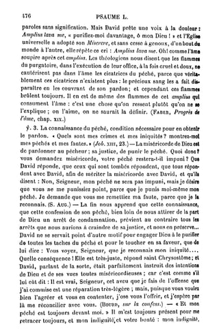 -4"6                                       PSAUME L.

 p a r o l e s sans signification. Mais David p r ê t e u n e voix à la douleur :
 Amplius lava me, « purifiez-moi d a v a n t a g e , ô m o n Dieu ! » et l'Eglise
  universelle a a d o p t é son Miserere, et sans cesse à g e n o u x , d'un bout du
 m o n d e à l ' a u t r e , elle r é p è t e ce cri : Amplius lava me. Oh! commel'ame
 soupire a p r è s cet amplius. Les théologiens nous disent que les flammes
 du p u r g a t o i r e , d a n s l'exécution de leur office, à la fois cruel et doux, no
 c a u t é r i s e n t pas d a n s l ' â m e les cicatrices du p é c h é , p a r c e que vérita-
b l e m e n t ces cicatrices n'existent plus : le p r é c i e u x s a n g les a fait dis*
p a r a î t r e en les c o u v r a n t de son p a r d o n ; et c e p e n d a n t ces flammes
b r û l e n t t o u j o u r s . Il en est de m ê m e des flammes de cet amplius qui
c o n s u m e n t l ' â m e : c'est u n e chose q u ' o n ressent p l u t ô t qu'on ne se
l'explique ; on l ' a i m e , on n e s a u r a i t la définir. ( F A B E R , Progrès de
l'âme, c h a p . xix.)
      y . 3 . L a connaissance du p é c h é , condition nécessaire p o u r en obtenir
 le p a r d o n . « Quels sont mes crimes et mes i n i q u i t é s ? montrez-moi
 m e s p é c h é s et mes fautes.» (Job. x m , 2 3 . ) — L a miséricorde de Dieu est
 de p a r d o n n e r au p é c h e u r ; sa j u s t i c e , de p u n i r le p é c h é . Quoi donc?
v o u s d e m a n d e z m i s é r i c o r d e , votre p é c h é restera-t-il i m p u n i ? Que
David r é p o n d e , q u e ceux qui sont tombés r é p o n d e n t , q u e tous répon-
d e n t avec David, afin de m é r i t e r la miséricorde avec David, et qu'ils
disent : Non, S e i g n e u r , m o n p é c h é ne sera p a s i m p u n i , mais je désire
q u e vous n e m e punissiez p o i n t , p a r c e q u e j e p u n i s moi-même m n                    o
p é c h é . J e d e m a n d e q u e vous m e remettiez m a faute, p a r c e que je la
r e c o n n a i s . (S. AUG.) — L a fin n o u s a p p r e n d q u e cette connaissance,
q u e cette confession de son p é c h é , bien loin de nous a t t i r e r de la part
de Dieu u n a r r ê t de c o n d a m n a t i o n , p r é v i e n t au c o n t r a i r e tous les
a r r ê t s q u e n o u s a u r i o n s à c r a i n d r e de sa j u s t i c e , et nous en préserve...
David ne se servait p o i n t d ' a u t r e motif p o u r e n g a g e r Dieu à le purifier
d e t o u t e s les t a c h e s d u p é c h é et p o u r le t o u c h e r en sa faveur, que de
lui dire : Vous voyez, S e i g n e u r , q u e j e r e c o n n a i s m o n i n i q u i t é . . . .
Quelle c o n s é q u e n c e 1 Elle est très-juste, r é p o n d saint Chrysostôme; et
David, p a r l a n t de la s o r t e , était p a r f a i t e m e n t i n s t r u i t des intentions
de Dieu et de ses vues toutes miséricordieuses ; c a r c'est comme s'il
l u i eût dit : Il est v r a i , S e i g n e u r , cet aveu q u e j e fais de l'offense que
j ' a i commise est u n e r é p a r a t i o n t r è s - l é g è r e ; m a i s , p u i s q u e vous voulei
b i e n l ' a g r é e r et vous en c o n t e n t e r , j ' o s e vous l'offrir, et j ' e s p è r e par
l à m e réconcilier avec vous. (DOURD, sur la confess.)                                    — « E t mon
p é c h é est toujours d e v a n t m o i . » Il m'est toujours p r é s e n t pour m                     e
r e t r a c e r t o u j o u r s , et m o n indignifé.ct votre b o n t é : m o n indignité,
 