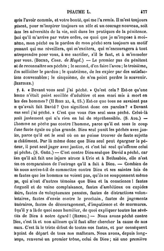 PSAUME L.                                              477

après l'avoir c o m m i s , et votre b o n t é , q u i me l'a r e m i s . I l m'est toujours
présent, p o u r m ' i n s p i r e r toujours un zèle et u n c o u r a g e n o u v e a u , soit
dans les adversités de la vie, soit d a n s les p r a t i q u e s de la p é n i t e n c e .
Quoi qu'il m ' a r r i v e p a r v o t r e o r d r e , ou quoi q u e j e m ' i m p o s e à m o i -
même, m o n p é c h é ou le p a r d o n de m o n p é c h é sera toujours un motif
pressant qui m e réveillera, qui m'excitera, q u i m ' e n c o u r a g e r a à t o u t
entreprendre p o u r vous, à m e sacrifier, s'il le faut, et à m ' i m m o l e r
pour v o u s . ( B O U R D , Conv. de Magd.)            — Le p r e m i e r pas d u p é n i t e n t
est de r e c o n n a î t r e ses péchés ; le second, d'en faire l'aveu ; le troisième,
d'en solliciter le p a r d o n ; le q u a t r i è m e , de les expier p a r des satisfac-
tions convenables ; le cinquième, d e n'en p o i n t p e r d r e le s o u v e n i r .
,{BERTHIER.)

   y. 4. « Devant vous seul j ' a i p é c h é . » Qu'est c e l a ? Est-ce q u ' u n e
femme n'était p o i n t souillée d ' a d u l t è r e et son m a r i mis à m o r t en
face des h o m m e s ? (II Rois x i , 4, 15.) Est-ce q u e tous n e savaient p a s
ce q u ' a v a i t fait D a v i d ? Que signifient donc ces p a r o l e s ? « D e v a n t
TOUS seul j ' a i p é c h é . » C'est q u e vous êtes seul sans p é c h é . Celui-là
punit j u s t e m e n t q u i n ' a rien en lui d e r é p r é h e n s i b l e . ( S . A U G . ) —
L'homme ne pèche p a s c o n t r e l ' h o m m e , p a r c e qu'il est sous le c o u p
d'une faute égale ou plus g r a n d e . Dieu seul p u n i t les p é c h é s avec j u s -
tice, p a r c e qu'il est le seul où on ne puisse t r o u v e r de faute sujette
au c h â t i m e n t . P a r là m ê m e d o n c q u e Dieu seul p e u t é p a r g n e r le p é -
cheur, il p e u t seul j u g e r avec justice, et c'est lui seul qu'offense celui
qui p è c h e . ( S . G R É G . ) — C'est c o n t r e Dieu seul q u e David a p é c h é , c a r
bien qu'il ait fait u n e injure atroce à Urie et à B e t h s a b é e , elle n ' e s t
rien en c o m p a r a i s o n de l'outrage qu'il a fait à Dieu. — Combien d e
 fois nous arrive-t-il de c o m m e t t r e c o n t r e Dieu et ses saintes lois d e
ces fautes q u e les h o m m e s ne voient p a s , qu'ils n e s o u p ç o n n e n t m ê m e
 pas, q u i n ' o n t d ' a u t r e s témoins q u e Dieu et l a conscience l fautes
 d'orgueil et de vaine complaisance, fautes d ' a m b i t i e u x ou c u p i d e s
 désirs, fautes de v o l u p t u e u s e s pensées, fautes de distractions v o l o n -
 lontaires, fautes d'envie c o n t r e le p r o c h a i n , fautes de j u g e m e n t s
 téméraires, fautes de d é c o u r a g e m e n t , d'impatience et de m u r m u r e s .
 Oqu'il y a là de quoi nous h u m i l i e r , de quoi e x p l i q u e r toutes les sévé-
rités de Dieu à n o t r e é g a r d ! ( R E N D U . ) — Nous avons p é c h é c o n t r e
Dieu, c'est là et n o n ailleurs qu'il faut aller c h e r c h e r l a cause de nos
maux. C'est là le triste d é b u t de toutes nos fautes, e t p a r c o n s é q u e n t
le point de d é p a r t de t o u s nos m a l h e u r s . Nous a v o n s , d e p u i s l o n g -
 temps, renversé u n p r e m i e r t r ô n e , celui d e Dieu ; nié u n e p r e m i è r e
 