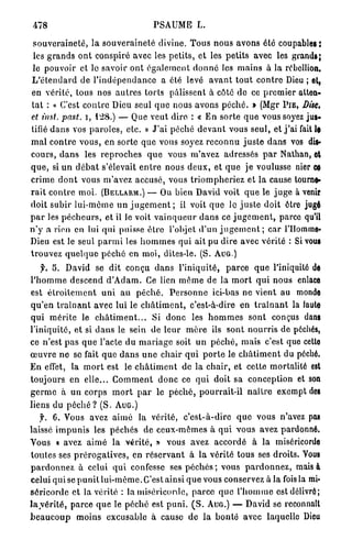 478                                        PSAUME L.

 souveraineté, la s o u v e r a i n e t é divine. Tous nous avons été coupables:
 les g r a n d s o n t conspiré avec les petits, et les p e t i t s avec les grands;
 le pouvoir et le savoir o n t é g a l e m e n t d o n n é les mains à la rébellion.
L ' é t e n d a r d de l ' i n d é p e n d a n c e a été levé a v a n t t o u t c o n t r e Dieu ; et,
en v é r i t é , tous nos a u t r e s torts pâlissent à côté d e ce p r e m i e r atten-
t a t : « C'est c o n t r e Dieu seul q u e nous avons p é c h é . » (Mgr P I E , Dise,
et iust. past. i, 128.) — Que veut dire : « E n sorte q u e vous soyez jus-
tifié d a n s vos p a r o l e s , etc. » J ' a i péché d e v a n t vous seul, et j ' a i fait U
m a l c o n t r e vous, en sorte que vous soyez r e c o n n u j u s t e dans vos dis-
c o u r s , d a n s les r e p r o c h e s q u e vous m'avez adressés p a r Nathan, et
q u e , si u n d é b a t s'élevait e n t r e nous d e u x , et q u e je voulusse nier ce
crime d o n t vous m'avez accusé, vous t r i o m p h e r i e z et la cause tourne-
r a i t c o n t r e m o i . (BELLARM.) — Ou bien David voit q u e le j u g e à venir
doit subir lui-môme u n j u g e m e n t ; il voit q u e le j u s t e doit être jugé
p a r les p é c h e u r s , et il le voit v a i n q u e u r d a n s ce j u g e m e n t , parce qu'il
n ' y a rien en lui qui puisse ê t r e l'objet d'un j u g e m e n t ; car l'Homme-
Dieu est le seul p a r m i les h o m m e s qui ait pu dire avec vérité : Si vous
t r o u v e z q u e l q u e p é c h é en moi, dites-le. (S. A U G )
     y. S. David se d i t conçu d a n s l'iniquité, p a r c e q u e l'iniquité de
l ' h o m m e descend d ' A d a m . Ce lien m ê m e de la m o r t q u i nous enlace
est é t r o i t e m e n t u n i a u p é c h é . P e r s o n n e ici-bas ne vient au monde
q u ' e n t r a î n a n t avec lui le c h â t i m e n t , c'est-à-dire en t r a î n a n t la laute
q u i m é r i t e le c h â t i m e n t . . . Si d o n c les h o m m e s sont conçus dans
l'iniquité, et si d a n s le sein de leur m è r e ils sont n o u r r i s de péchés,
ce n'est p a s q u e l'acte du m a r i a g e soit u n p é c h é , mais c'est que cette
œ u v r e n e se fait q u e d a n s u n e chair q u i p o r t e le c h â t i m e n t du péché.
E n effet, la m o r t est le c h â t i m e n t de la c h a i r , et cette mortalité est
toujours en e l l e . . . C o m m e n t d o n c ce q u i doit sa conception et son
g e r m e à un corps m o r t p a r le p é c h é , pourrait-il n a î t r e exempt des
liens du p é c h é ? ( S . A U G . )
    y. 6. Vous avez a i m é la vérité, c ' e s t - à - d i r e q u e vous n'avez pas
laissé i m p u n i s les péchés de ceux-mèmes à q u i vous avez pardonné.
Vous « avez a i m é la v é r i t é , » vous avez a c c o r d é à la miséricorde
t o u t e s ses p r é r o g a t i v e s , en r é s e r v a n t à l a vérité tous ses droits. Vous
p a r d o n n e z à celui q u i confesse ses p é c h é s ; vous p a r d o n n e z , mais à
celui qui se p u n i t lui-même. C'est ainsi q u e vous conservez à la fois la mi-
s é r i c o r d e et la vérité : la miséricorde, parce q u e l ' h o m m e est délivré;
l a y é r i t é , parce q u e le péché est p u n i . ( S . AUG.) — David se reconnaît
b e a u c o u p moins excusable à cause de la b o n t é avec laquelle Dieu
 