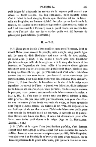 PSAUME L .                                             479

avait d a i g n é lui d é c o u v r i r les secrets de la sagesse qu'il c a c h a i t a u x
autres. — Nulle science, n u l d o n s u r n a t u r e l , nulle s a i n t e t é m ô m e
n'est à l'abri de t o u t d a n g e r , tandis q u e l ' h o m m e vit sur la terre :
voilà u n P r o p h è t e , u n h o m m e éclairé des plus p u r e s lumières d e l a
religion, q u i s'égare d ' u n e m a n i è r e d é p l o r a b l e . Dieu seul est vérité e t
seul il est inaccessible à l ' e r r e u r ; ceux à q u i il confie ses secrets d o i -
vent être d ' a u t a n t plus s u r leurs g a r d e s qu'ils o n t été h o n o r é s d e
grâces plus p a r t i c u l i è r e s . ( B E R T I I I E R . )


                                         II. —     7-12.


   y . 7 . Nous avons besoin d ' ê t r e purifiés, n o n avec l ' h y s s o p e , d o n t se
servait Moïse p o u r a r r o s e r le p e u p l e , mais avec le s a n g qu'elle figu-
rait. Le s a n g d u divin Médiateur qui nous purifie de tout p é c h é ,
dit saint J e a n (I J E A N , I , 7 ) , d o n n e à n o t r e â m e u n e b l a n c h e u r
plus é c l a t a n t e q u e celle de la neige. — « Si le s a n g des boucs et des
taureaux et l'aspersion de l'eau mêlée à la c e n d r e d ' u n e génisse
sanctifient ceux q u i o n t été souillés et purifie l e u r c h a i r , combien plus
le sang d e Jésus-Christ, q u i p a r l ' E s p r i t - S a i n t s'est offert l u i - m ê m e
comme u n e victime sans t a c h e , purifiera-t-il n o t r e conscience des
œuvres m o r t e s , p o u r nous faire r e n d r e u n v r a i culte au Dieu vivant ? »
(HEBR. I X , 13.) — E n eflet, la b l a n c h e u r et la c l a r t é d e la neige nous
rappellent la p u r e t é de l ' â m e . « Q u a n d vos iniquités, dit le S e i g n e u r
par la b o u c h e de son P r o p h è t e , vous a u r a i e n t r e n d u s r o u g e s c o m m e
la p o u r p r e , vous pouvez encore r e d e v e n i r blancs c o m m e la n e i g e . »
(ISAI. i, 1 8 ) . E t c'est d a n s le m ê m e sens q u e David adresse à Dieu
cette p r i è r e . — Si, p a r u n e belle j o u r n é e d'hiver, nos y e u x s ' a r r ê t e n t
sur u n e i m m e n s e plaine t o u t e couverte de n e i g e , ce b e a u s p e c t a c l e
nous frappe et nous é m e u t . La n a t u r e , il est vrai, est dépouillée de
son feuillage e t de ses (leurs, mais l'éclatante b l a n c h e u r qui la p a r c
nous semble un s y m b o l e plein de c h a r m e s , le symbole de la p u r e t é .
Nous élevons nos â m e s vers Dieu, et nous lui d e m a n d o n s p o u r elles
l'éclat sans t a c h e qu'il d o n n e à la neige. (Mgr D E L A B O U I L L E R I E ,
Symbol, i, 141.)
  f. 8. L'effet et le signe d ' u n e justification p a r f a i t e , c'est l o r s q u e
l'Esprit r e n d t é m o i g n a g e à n o t r e esprit q u e nous s o m m e s les enfants
do Dieu. L o r s q u e vous m ' a u r e z c o m p l è t e m e n t purifié, d i t le P r o p h è t e ,
vous ajouterez à ce bienfait de m ' a v e r t i r d e cette grâce r e n d u e , p a r la
douce impression de la g r â c e i n t é r i e u r e , j o i e qui s e r a c o m m e un mes-
 