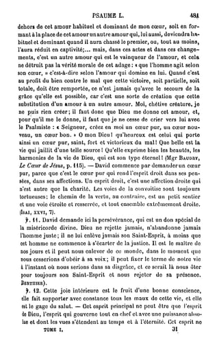 PSAUME L.                                               481

dehors d e cet a m o u r h a b i t u e l e t d o m i n a n t de m o n c œ u r , soit en f o r -
m a n t à l a place de cet a m o u r u n a u t r e a m o u r q u i , lui aussi, d e v i e n d r a h a -
bituel ot d o m i n a n t q u a n d il a u r a chassé le p r e m i e r , ou, t o u t a u m o i n s ,
l'aura r é d u i t en c a p t i v i t é ; . . . m a i s , d a n s ces actes et d a n s ces c h a n g e -
m e n t s , c'est un a u t r e a m o u r q u i est le v a i n q u e u r de l ' a m o u r , et c e l a
ne d é t r u i t p a s la vérité m o r a l e de cet a d a g e : « q u e l ' h o m m e agit selon
son c œ u r , » c'est-à-dire selon l ' a m o u r q u i d o m i n e en lui. Q u a n d c'est
au profit d u b i e n c o n t r e le m a l q u e cette victoire, soit partielle, soit
totale, doit ê t r e r e m p o r t é e , ce n'est j a m a i s q u ' a v e c le secours de l a
grâce qu'elle est possible, c a r c'est u n e sorte de création q u e c e t t e
substitution d ' u n a m o u r à u n a u t r e a m o u r . Moi, chétive c r é a t u r e , j e
ne puis rien créer ; il faut d o n c que Dieu m e d o n n e cet a m o u r , e t ,
p o u r qu'il m e le d o n n e , il faut q u e j e n e cesse de crier vers lui a v e c
le P s a l m i s t e : « S e i g n e u r , créez en m o i un c œ u r p u r , u n c œ u r n o u -
 veau, u n c œ u r b o n . » O m o n Dieu! q u ' h e u r e u x est celui q u i p o r t e
 ainsi u n c œ u r p u r , saint, fort et victorieux d u m a i l Que belle est l a
 vie qui jaillit d ' u n e telle source ! Qu'elle e x p r i m e b i e n les b e a u t é s , les
 h a r m o n i e s de l a vie de Dieu, q u i est son t y p e é t e r n e l ! (Mgr B A U D R Y ,
 Le Cœur de Jésus, p . 115). — D a v i d c o m m e n c e p a r d e m a n d e r u n c œ u r
 pur, p a r c e q u e c'est le c œ u r p u r q u i r e n d l'esprit d r o i t d a n s ses p e n -
 sées, d a n s ses affections. U n esprit droit, c'est u n e affection d r o i t e q u i
 n'est a u t r e q u e la c h a r i t é . Les voies de la convoitise sont t o u j o u r s
 tortueuses; le c h e m i n d e la vertu, au c o n t r a i r e , est un petit sentier
 et u n e voie étroite et resserrée, et tout e n s e m b l e e x t r ê m e m e n t d r o i t e .
 (ISAI, x x v i , 7).

    y . 1 1 . David d e m a n d e ici la p e r s é v é r a n c e , qui est un don spécial de
 la miséricorde divine. Dieu n e rejette j a m a i s , n ' a b a n d o n n e j a m a i s
 l'homme j u s t e ; il n e lui enlève j a m a i s son S a i n t - E s p r i t , à moins q u e
 cet h o m m e n e c o m m e n c e à s'écarter de la j u s t i c e . I l est le m a î t r e de
 nos j o u r s et il p e u t nous enlever de ce m o n d e , d a n s le m o m e n t q u e
 nous cesserions d ' o b é i r à sa v o i x ; il p e u t fixer le t e r m e de n o t r e vie
  à l'instant où n o u s serions d a n s sa disgrâce, et ce serait l à n o u s ôter
  pour toujours son S a i n t - E s p r i t et n o u s r e j e t e r d e sa p r é s e n c e .
 BERTIIIER).

    y. 12. Cette j o i e i n t é r i e u r e est le fruit d ' u n e b o n n e conscience,
  elle fait s u p p o r t e r avec constance tous les m a u x de cette vie, et elle
  est le g a g e du salut. — Cet e s p r i t p r i n c i p a l n e p e u t ê t r e q u e l'esprit
  de Dieu, l'esprit q u i g o u v e r n e t o u t e n chef et avec u n e puissance abso-
  lue et d o n t les vues s ' é t e n d e n t a u t e m p s e t à l'éternité. Cet esprit no
              TOME I,                                                              31
 