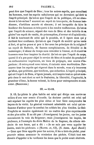 482                                        PSAUME L.

  p e u t être q u e l'esprit d e Dieu ; tous les a u t r e s esprits, q u e consultent
  les h o m m e s , sont les esprits s u b a l t e r n e s q u i n e d e v r a i e n t qu'obéir à
  l'esprit p r i n c i p a l . Qu'est-ce q u e l'esprit de la p o l i t i q u e , s'il est aban-
  donné à l u i - m ê m e ? s o u v e n t u n esprit de t r o m p e r i e , de finesses insi-
  dieuses, d'artifices secrets et o b s c u r s ; iJ est i n c a p a b l e de faire lo
 b o n h e u r des h o m m e s et très-porté à les r e n d r e m a l h e u r e u x . Qu'est-ce
 q u e l'esprit de science, s é p a r é des vues de Dieu et des intérêts de sa
 g l o i r e ? un e s p r i t de v a n i t é , de p r é s o m p t i o n , d ' e r r e u r et d'opiniâtreté;
 il fait le t o u r m e n t de celui q u i le possède, et il é g a r e ceux qui y
 m e t t e n t l e u r confiance. Qu'est-ce que l'esprit de société qu'on vante
 si fort, et q u ' o n p e n s e si p e u à lier avec les p r i n c i p e s de la religion ?
 un esprit de flatterie, d é fausses c o m p l a i s a n c e s , de frivolité et de
 m e n s o n g e s ; il a b u s e du t e m p s sans r e m é d i e r à l ' e n n u i , et il réunit los
 h o m m e s sans l e u r i n s p i r e r la charité. Qu'est-ce q u e l'esprit de corps,
 q u a n d il n ' a pas p o u r objet le service de Dieu et le s a l u t du p r o c h a i n ?
 un e n t h o u s i a s m e i m p é t u e u x , un tissu de p r é j u g é s , u n e source d'in-
 justices : il e n t r e p r e n d sans raison, il e x é c u t e s a n s m o d é r a t i o n . P a r -
 courez tous les esprits q u i r é g n e n t d a n s le m o n d e , vous n ' y trouverez
 q u ' a b u s , q u e petitesse, q u e t é n è b r e s , q u e séduction. L ' e s p r i t principal,
 q u i est l'esprit de Dieu, n ' é g a r e j a m a i s , et il inspire t o u t ce qui est com-
 pris d a n s le m o t d o n t se sert le Psalmiste, la libéralité, l'ingénuité, la
 g r a n d e u r d ' â m e , la b o n n e volonté, la force p o u r e n t r e p r e n d r e et exé-
 cuter. (BERTIIIER.)

                                            III. — 13-18.

      y. 1 3 . Le pilote le plus h a b i l e est celui q u i dirige son navire au
  milieu d ' u n e m e r s e m é e d'écueils. Le d o c t e u r parfait est celui qui
 sait aiguiser les esprits les plus o b t u s et l e u r faire c o m p r e n d r e les
 leçons de la vérité. Le g é n é r a l v r a i m e n t a d m i r a b l e est celui qui en-
 flamme d ' a r d e u r p o u r le c o m b a t les soldais les plus t i m i d e s . Le Roi-
 P r o p h è t e se m o n t r e é g a l e m e n t ici u n m a î t r e des p l u s expérimentés
 et des plus zélés. Il ne dit pas : J ' e n s e i g n e r a i les j u s t e s , car les justes
 connaissent la voie du S e i g n e u r ; m a i s j ' e n s e i g n e r a i les impies, les
 p é c h e u r s , à l'exemple du divin Maître de la Sagesse, d u céleste mé-
 decin de nos â m e s , q u i a dit : « J e n e suis p a s venu appeler les
j u s t e s , mais les p é c h e u r s . » ( M A T T U . îx, 13), ( S . A M B R . Apol. David.)
— Ceux q u e Dieu a p p e l l e p o u r tes a u t r e s , il les a tirés du péché, pour
p o u v o i r m i e u x a n n o n c e r la rémission des p é c h é s . C'était tout son
dessein d ' a p p e l e r à la confiance les â m e s q u e le p é c h é avait abattues.
 