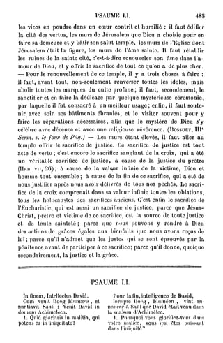 PSAUME LU                                                485

les vices en p o u d r e d a n s u n c œ u r c o n t r i t et humilié : il faut édifier
la cité des v e r t u s , les m u r s de J é r u s a l e m q u e Dieu a choisie p o u r en
faire sa d e m e u r e et y b â t i r son s a i n t t e m p l e , les m u r s de l'Eglise d o n t
J é r u s a l e m é t a i t la figure, les m u r s d e l'âme sainte. Il faut r é t a b l i r
les ruines de la sainte cité, c'est-à-dire renouveler son â m e d a n s l'a-
m o u r de Dieu, et y offrir le sacrifice de tout ce q u ' o n a de p l u s c h e r .
— P o u r le r e n o u v e l l e m e n t de ce t e m p l e , il y a trois choses à faire :
il faut, a v a n t t o u t , n o n - s e u l e m e n t renverser toutes les idoles, m a i s
abolir t o u t e s les m a r q u e s du culte profane ; il faut, s e c o n d e m e n t , le
sanctifier et en faire la dédicace p a r q u e l q u e mystérieuse c é r é m o n i e ,
p a r laquelle il fut consacré à un meilleur u s a g e ; enfin, il faut s o u t e -
nir avec soin ses b â t i m e n t s é b r a n l é s , et le visiter souvent p o u r y
faire les r é p a r a t i o n s nécessaires, afin q u e le m y s t è r e de Dieu s'y
célèbre avec décence et avec u n e religieuse r é v é r e n c e . ( B O S S U E T , I I P
Serm. s. le jour de Pàq.) — Les m u r s é t a n t élevés, il faut aller a u
t e m p l e offrir le sacrifice de j u s t i c e . Ce sacrifice de justice est t o u t
acte de vertu ; c'est encore le sacrifice s a n g l a n t de la c r o i x , q u i a é t é
un véritable sacrifice do j u s t i c e , à cause de la justice du p r ê t r e
(IIKD. v u , 2 6 ) ; à cause de l a valeur infinie de la victime, Dieu et
h o m m e t o u t e n s e m b l e ; à cause de la fin de ce sacrifice, q u i a été do
nous justifier a p r è s n o u s avoir délivrés de tous nos p é c h é s . Le s a c r i -
fice de la croix c o m p r e n a i t d a n s sa valeur infinie toutes les oblations,
tous les holocaustes des sacrifices anciens. C'est enfin le sacrifice do
l'Eucharistie, q u i est aussi un sacrifice de j u s t i c e , p a r c e q u e J é s u s -
Christ, p r ê t r e et victime de ce sacrifice, est la source de toute justice
et de t o u t e sainteté ; p a r c e q u e nous pouvons y r e n d r e à Dieu
des actions de grâces égales a u x bienfaits «pic nous avons reçus de
l u i ; p a r c e qu'il n ' a d m e t q u e les j u s t e s qui se sont é p r o u v é s p a r l a
p é n i t e n c e a v a n t de p a r t i c i p e r à ce sacrifice ; parce qu'il d o n n e , q u o i q u e
s e c o n d a i r e m e n t , la justice et la g r â c e .




                                         PSAUME LI.

  In finem, Intellectus David.                       Pour la fin, intelligence de David,
  Cum venit Doeg Idnmœus, et                         lorsque Doëg , Idumécn , vint an-
nuntiavit Sanli : Vcnit David in                  noncer à SAI'il quo David était venu dans
domum Achimcloch.                                 la maison d'Aclmnélcc.
  1. Quid gloriaris in malitia, qui                  1. Pourquoi vous glorifioz-vons dans
potens os in iniquitato?                          votre malice, vous qui êtes puissant
                                                  dans l'iniquité?
 