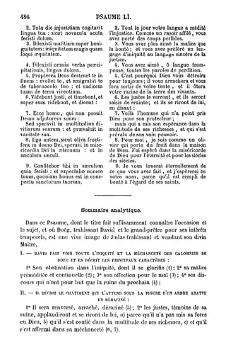 486                              PSAUME       LI.

   2. Tota die injustitiam cogitavit       2. Tout le jour votre langue a médité
lingua tua : sicut novacula acuta       l'injustice. Comme un rasoir affilé, vous
fecisti dolum.                          avez porté des coups perfides.
   3. Dilexisti malitiam super beni-       3. Vous avez plus aimé la malice quo
gnitatem : iniquitatem magis quam       la bonté ; et vous avez préféré un lan-
loqui wquitatcm.                        gage d'iniquité au langage sincère de la
                                        justice.
   4. Dilexisti omnia verba prœci-         4. Vous avez aimé , ô langue trom-
pitalionis, lingua dolosa.              peuse, toutes les paroles de perdition.
   5. Proptcrea Deus destruettc in         5. C'est pourquoi Dieu vous détruira
finem : cvcllet t e , et emigrabit te   pour toujours; il vous arrachera et vous
de tabernaculo tuo : et radiccm         fera sortir de votre tente , et il ôtera
tuam de terra viventium.                votre racine de la terre des vivants.
   6. Videbunt justi, et timebunt,et       6. Les justes le verront , et ils seront
super cum ridebunt, et dicent :         saisis de crainte; et ils se riront de lui,
                                        en disant :
   7. Ecce h o m o , qui non posuit        7. Voilà l'homme qui n'a point pris
Deum adjutorcin suum :                  Dieu pour son protecteur;
   Sed speravit in multitudine di-         mais qui a mis son espérance dans la
vitiarum suarum ; et prarvaluit in      multitude de ses richesses , et qui s'est
vanitatc sua.                           prévalu do son vain pouvoir.
   8. Ego autem,sicut oliva fructi-        8. Pour moi , je suis comme un oli-
fera in domo Dei, speravi in misc-      vier qui porte du fruit dans la maison
ricordia Dei in aîternum : et in        de Dieu. J'ai espéré dans la miséricorde
sœculum sœculi.                         de Dieu pour l'éternité et pour les siècles
                                        des siècles.
  9. Confitebor tibi in sœculum             9. Je vous louerai éternellement de
quia fecisti : et expectabo nomen       ce que vous avez fait, et j'espérerai en
tuum, quoniam bonus est in cons-        votre n o m , parce qu'il est rempli de
pectu sanctorum tuorum.                 bonté à l'égard de ses saints.




                           Sommaire analytique.

   Dans ce Psaume, dont le titre fait suffisamment connaître l'occasion et
le sujet, et où Docg, trahissant David et le grand-prêtre pour ses intérêts
temporels, est une vive image de Judas trahissant et vendant son divin
Maître,
I. —   DAVID FAIT VOIR TOUTE L'INIQUITÉ ET LA MÉCHANCETÉ DES CALOMNIES DE
                IlOEG ET EN DÉCRIT LES PRINCIPAUX CARACTÈRES :
  1° Son obstination dans l'iniquité, dont il se glorifie (1); 2° sa malico
préméditée et continuelle (2) ; 3° son affection pour le m a l (3) ; 4° ses dis-
cours qui n'ont pour b u t que la ruine d u prochain (4) ;
II. — II, DÉr.niT LE CHATIMENT QUI L'ATTEND SOUS LA FIGURE D'UN ARBRE ABATTU
                                  ET DÉRACINÉ :

   1° Il sera renversé, arraché, déraciné (u) ; 2° les justes, témoins de sa
ruine, applaudiront et se riront de lui, a) parce qu'il n'a pas mis sa force
en Dieu, b) qu'il s'est confié dans la multitude de ses richesses, c) et qu'il
s'est affermi d a n s sa méchanceté (<>, 7).
 
