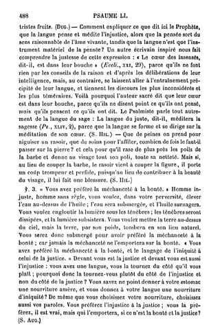 488                                      PSAUME L I .

tristes fruits. (DUG.) — C o m m e n t e x p l i q u e r ce q u e dit ici le P r o p h è t e ,
q u e la l a n g u e pense et m é d i t e l'injustice, alors q u e la p e n s é e sort du
sens r a i s o n n a b l e de P â m e v i v a n t e , tandis q u e la l a n g u e n'est que l'ins-
t r u m e n t m a t é r i e l de la p e n s é e ? Un a u t r e écrivain inspiré nous fait
c o m p r e n d r e la justesse de cette expression : « L e c œ u r des insensés,
d i t - i l , est d a n s l e u r b o u c h e » (Eccli., x x i , 2 9 ) , p a r c e qu'ils ne font
rien p a r les conseils de la raison et d ' a p r è s les d é l i b é r a t i o n s de leur
intelligence, m a i s , au c o n t r a i r e , se laissent aller à l ' e n t r a î n e m e n t p r é -
cipité de l e u r l a n g u e , et t i e n n e n t les discours les plus inconsidérés et
les plus t é m é r a i r e s . Voilà p o u r q u o i l ' a u t e u r sacré dit q u e leur cœur
est d a n s l e u r b o u c h e , p a r c e qu'ils ne disent p o i n t ce qu'ils ont pensé,
mais qu'ils p e n s e n t ce qu'ils o n t dit. Le P s a l m i s t e p a r l e t o u t a u t r e -
m e n t de la l a n g u e du sage : L a l a n g u e du j u s t e , d i t - i l , m é d i t e r a la
sagesse (Ps., X L I V , 2), p a r c e q u e la l a n g u e se forme et se dirige sur la
m é d i t a t i o n de son c œ u r . ( S . H I L . ) — Que de peines on p r e n d pour
aiguiser u n rasoir, q u e de soins p o u r l'affiler, c o m b i e n de fois le faut-il
p a s s e r sur l a p i e r r e ? et cela p o u r qu'il rase d e plus p r è s les poils do
l a b a r b e et d o n n e au visage t o u t son poli, t o u t e sa n e t t e t é . Mais si,
a u lieu de c o u p e r la b a r b e , le rasoir vient à c o u p e r la figure, il porte
un coup t r o m p e u r et perfide, puisqu'au lieu do c o n t r i b u e r à la beauté
du visage, il lui fait u n e b l e s s u r e . ( S . H I L . )
     f. 3 . « Vous avez préféré la m é c h a n c e t é à la b o n t é , B H o m m e in-
j u s t e , h o m m e sans r è g l e , vous voulez, d a n s v o t r e perversité, élever
l'eau a u - d e s s u s de l'huile ; l'eau sera s u b m e r g é e , et l'huile surnagera.
Vous voulez e n g l o u t i r la l u m i è r e sous les t é n è b r e s ; les t é n è b r e s seront
dissipées, et la l u m i è r e subsistera. Vous voulez m e t t r e la t e r r e au-dessus
d u ciel, m a i s la t e r r e , p a r son p o i d s , t o m b e r a en son lieu naturel.
Vous serez d o n c s u b m e r g é p o u r avoir préféré la m é c h a n c e t é à la
b o n t é ; car j a m a i s la m é c h a n c e t é ne l ' e m p o r t e r a sur la b o n t é . « Vous
avez préféré là m é c h a n c e t é à la b o n t é , et le l a n g a g e d e l'iniquité à
celui de la j u s t i c e . » D e v a n t vous est la j u s t i c e et d e v a n t vous est aussi
l'injustice : vous avez u n e l a n g u e , vous la t o u r n e z d u côté qu'il vous
p l a î t ; p o u r q u o i dbric la t o u r n e z - v o u s p l u t ô t d u côté d e l'injustice et
n o n du côté de la j u s t i c e ? Vous savez ne p o i n t d o n n e r à v o t r e estomac
u n e n o u r r i t u r e a m è r e , et vous donnez à v o t r e l a n g u e u n e n o u r r i t u r e
d ' i n i q u i t é ? De m ê m e q u e vous choisissez votre n o u r r i t u r e , choisissez
aussi vos p a r o l e s . Vous préférez l'injustice à la j u s t i c e ; vous la p r é -
férez, il est v r a i , mais q u i l ' e m p o r t e r a , si ce n'est la b o n t é et la justice?
(S. A U G . )
 