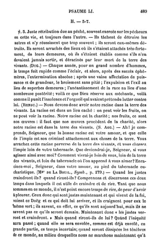 PSAUME L I .                                               489

                                                II. —     5-7.


     f. 5 . J u s t e r é t r i b u t i o n d u e a u p é c h é , s o u v e n t exercée sur les p é c h e u r s
  en cette v i e , et toujours d a n s l ' a u t r e . — Ils t â c h e n t de d é t r u i r e les
  autres et n ' y réussissent q u e t r o p s o u v e n t ; ils s e r o n t e u x - m ê m e s d é -
  truits. Us s e r o n t a r r a c h é s des lieux où ils s'étaient a t t a c h é s très-forte-
 ment, de leurs d e m e u r e s , où ils s'étaient établis c o m m e s'ils n ' e n
 devaient j a m a i s sortir, et déracinés p a r l e u r m o r t de la terre d e s
 vivants. (DUG.) — C h a q u e a n n é e , p o u r u n g r a n d n o m b r e d ' h o m m e s ,
 le t e m p s fuit r a p i d e c o m m e l'éclair, et a l o r s , a p r è s des succès é p h é -
 mères, l ' e x t e r m i n a t i o n absolue ; a p r è s u n e vaine affectation de p u i s -
 sance et de g r a n d e u r , le b r o i e m e n t sans pitié ; l'expulsion et l'exil a u
 lieu de s u p e r b e s d e m e u r e s ; l ' a n é a n t i s s e m e n t de la race au lieu d ' u n e
 nombreuse p o s t é r i t é ; voilà ce q u e Dieu réserve a u x m é c h a n t s , voilà
 comme il p u n i t l'insolence et l'orgueil qui avaient p r é t e n d u l u t t e r c o n t r e
 lui. (UENDU.) — Nous devons d o n c avoir n o t r e racine d a n s la terre des
 vivants. L a racine est d a n s un lieu caché : on p e u t voir les fruits, on
 ne p e u t voir l a r a c i n e . Notre racine est la c h a r i t é ; nos fruits, ce sont
 nos œ u v r e s : il faut q u e nos œ u v r e s p r o c è d e n t de la c h a r i t é , alors
 notre racine est d a n s la terre des vivants. ( S . AUG.) — Ah I j e com-
 prends, S e i g n e u r , q u e la b o n n e racine est votre a m o u r , et q u e celle
de l'impie est son criminel a t t a c h e m e n t a u x choses d e la t e r r e . Vous
arrachez cette racine p e r v e r s e de la terre des v i v a n t s , ét vous chassez
 l'impie loin de votre t a b e r n a c l e . Que d e v i e n d r a i - j c , S e i g n e u r , si vous
agissez ainsi avec m o i ? C o m m e n t vivrai-je loin de vous, loin de la t e r r e
des v i v a n t s , et loin du t a b e r n a c l e où l'on a p p r e n d à vous a i m e r ? E n r a -
cinez-moi , S e i g n e u r , d a n s votre a m o u r , au pied du t a b e r n a c l e eu-
                         r
charistique. (M» DE L A B O U I L . , Symb.,                         p . 2 7 9 . ) — Q u a n d les j u s t e s
craindront ils? q u a n d r i r o n t - i l s ? C o m p r e n o n s et d i s c e r n o n s ces deux
temps d a n s losquels il est utile de, c r a i n d r e et de r i r e . T a n t que nous
sommes en ce m o n d e , il n'est p o i n t encore t e m p s de r i r e , de p e u r d'avoir
à p l e u r e r . Ceux d o n c qui sont j u s t e s m a i n t e n a n t et q u i vivent de la foi,
voient ce Doëg et ce q u i doit lui arriver, et ils c r a i g n e n t p o u r e u x le
1nême s o r t ; ils s a v e n t , en effet, ce qu'ils sont a u j o u r d ' h u i , m a i s ils ne
savent pas ce qu'ils s e r o n t d e m a i n . M a i n t e n a n t d o n c « lés j u s t e s ver-
ront et c r a i n d r o n t . » Mais q u a n d r i r o n t - i l s de l u i ? Q u a n d l'iniquité
aura passé ; q u a n d elle se s e r a e n v o l é e , c o m m e est déjà e n v o l é , en
grande p a r t i e , ce t e m p s i n c e r t a i n ; q u a n d s e r o n t dissipées les ténèbres
de ce m o n d e , a u milieu desquelles n o u s ne m a r c h o n s m a i n t e n a n t q u ' à
 