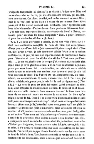 PSAUME LI.                                              191

prospérité t e m p o r e l l e ; si bien qu'ils se disent : J ' a d o r e m o n Dieu q u i
me r e n d r a riche sur t e r r e , q u i m e d o n n e r a des e n f a n t s , q u i m e d o n -
nera u n e é p o u s e . Ces b i e n s , en effet, n u l ne les d o n n e si ce n'est Dieu ;
mais il ne v e u t p a s q u ' o n l'aime à cause de ces m ê m e s b i e n s . C'est
pourquoi il les d o n n e souvent a u x m é c h a n t s , p o u r a p p r e n d r e a u x
bons à lui d e m a n d e r d ' a u t r e s b i e n s . Dans quel sens dites-vous d o n c :
« J'ai mis m o n e s p é r a n c e d a n s la miséricorde de D i e u ? » Est-ce, p a r
hasard, p o u r a c q u é r i r les biens t e m p o r e l s ? N o n , « p o u r l'éternité,
et p o u r les siècles des siècles. > (S. A U G . )
     y . 9. « J e vous glorifierai à j a m a i s , p a r c e q u e vous l'avez fait ? »
C'est u n e confession c o m p l è t e du n o m de Dieu q u e cette p a r o l e .
 «Parce q u e vous l'avez fait.» Qu'avez-vous fait, sinon ce q u i vient d'être
dit, q u e , g r â c e à v o u s , j e suis c o m m e un olivier fertile d a n s la maison
du S e i g n e u r , et q u e j ' a i mis mon espérance d a n s la miséricorde divine
pour l'éternité et p o u r les siècles des siècles ? C'est vous q u i l'avez
fait . . . . J e n e m e glorifie pas de ce q u e j ' a i , c o m m e si j e n'avais rien
reçu ; mais j e m ' e n glorifie en Dieu. « E t j e vous confesserai à j a m a i s ,
parce q u e vous l'avez fait; » c ' e s t - à - d i r e , en raison de votre miséri-
corde et n o n en raison de mes mérites ; c a r p o u r moi, q u ' a i - j c fait? Si
vous cherchez le p a s s é , j ' a i d ' a b o r d été u n b l a s p h é m a t e u r , u n persé-
cuteur, u n c a l o m n i a t e u r . E t vous, q u ' a v e z - v o u s fait ? P a r vous, j ' a i
obtenu miséricorde, p a r c e q u e j ' a v a i s fait le m a l p a r i g n o r a n c e (i Tim.
1 , 1 3 . ) — L e n o m de Dieu est Dieu l u i - m ô m e . Ainsi a t t e n d r e ce saint
nom, c'est a t t e n d r e la manifestation de Dieu, le m o m e n t où il d é c o u -
vrira son é t e r n e l l e essence. Nous s o m m e s tous s u r la terre d a n s l'at-
tente de ce m o m e n t ; n o u s ne voyons le saint n o m de Dieu q u ' e n
énigme et p a r la foi. Q u a n d il se d é c o u v r i r a à nous sans milieu et sans
voile, nous s a u r o n s p l e i n e m e n t ce qu'il est, e t nous serons p a r f a i t e m e n t
heureux. (BERTUIER.)« Et j ' a t t e n d r a i votre n o m , p a r c e qu'il est plein de
douceur. »Le m o n d e est plein d ' a m e r t u m e , mais votre n o m est plein de
douceur, et s'il y a d a n s le m o n d e des c h o s e s d o u c e s a u g o û t , la digestion
en e s t a m è r e . Votre n o m est l'objet de mes préférences, n o n - s e u l e m e n t
à cause de sa g r a n d e u r , mais encore à cause de sa d o u c e u r . E n effet,
i les injustes m ' o n t r a c o n t é les délices d o n t ils j o u i s s a i e n t , mais elles
n'étaient p a s , S e i g n e u r , douces c o m m e votre loi. (/•*«. c x v m , 86). » Si,
en effet, il n ' y avait eu q u e l q u e d o u c e u r d a n s les souffrances des m a r -
tyrs, ils n ' a u r a i e n t pas s u p p o r t é avec t a n t de constance les a m e r t u m e s
de t a n t de t r i b u l a t i o n s . T o u t h o m m e p o u v a i t se r e n d r e compte de l'a-
mertume d e ces souffrances, mais il n ' é t a i t p a s aisé à t o u t h o m m e de
 