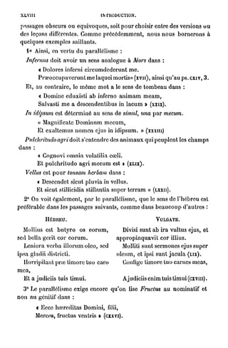 XLYIII                                        INTRODUCTION.

 passages o b s c u r s ou é q u i v o q u e s , soit p o u r choisir e n t r e des versions o u
 des leçons différentes. G o m m e p r é c é d e m m e n t , n o u s n o u s b o r n e r o n s à
 quelques exemples saillants.
     1« Ainsi, en v e r t u d u parallélisme :
    Infemus       d o i t a v o i r u n sens a n a l o g u e à Mors d a n s :
            « Dolores inferni c i r c u m d e d e r u n t m e .
           P r œ o c c u p a v e r u n t m e laquei mortis» (xvn), ainsi q u ' a u ps. cxiv, 3 .
    Et, au c o n t r a i r e , le m ê m e m o t a le sens de t o m b e a u d a n s :
            « Domine eduxisti a b inferno a n i m a m m e a m ,
            Salvasti m e a descendentibus in l a c u m » (xxix).
    In idipsum est d é t e r m i n é a u sens de simul, una p a r mecum.
           « Magnificatc D o m i n u m m e c u m ,
           Et e x a l t e m u s n o m c n ejus in i d i p s u m . » (xxxiu)
  Pulchritudo         agri'doit     s'entendre des a n i m a u x qui p e u p l e n t les c h a m p s
dans :
           « Gognovi o m n i a volatilia cœli.
           E t p u l c h r i t u d o a g r i m e c u m est >   (XLIX).

    Vellus est p o u r tonsam herbam dans :
           « Descendet sicut pluvia in vellus.
           Et sicut stillicidia stillantia super t c r r a m »             (LXXII).

  2° On voit é g a l e m e n t , p a r le parallélisme, q u e le sens de l ' h é b r e u est
préférable d a n s les passages suivants, c o m m e d a n s b e a u c o u p d ' a u t r e s :

               HÉBREU.                                                       VULGATE.

  Mollius est b u t y r o os e o r u m ,                   Divisi sunt a b ira vultus ejus, et
sed bella gerit cor e o r u m .                        a p p r o p i n q u a v i t cor illius.
  Leniora v e r b a i l l o r u m oleo, sed                Molliti sunt s e r m o n e s ejus s u p e r
ipsa gladii districti.                                 o l e u m , et ipsi s u n t j a c u l a ( L I X ) .
  H o r r i p i l a n t p n e t i m o r é t u o caro      Gonlige t i m o r é t u o carnes meas,
mea,
   Et a judiciis tuis t i m u i .                         Ajudiciis enim tuis t i m u i (cxvm).
   3° Le p a r a l l é l i s m e exige encore q u ' o n lise Fruclus             a u nominatif et
n o n a u génitif d a n s :
          « Eccc haîreditas Domini, filii,
          Merces, fructus ventris » (cxxvi).
 