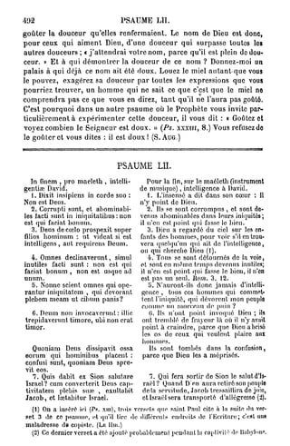 492                                       PSAUME           LU.

g o û t e r la d o u c e u r qu'elles r e n f e r m a i e n t . Le n o m d e Dieu est donc,
p o u r ceux q u i a i m e n t Dieu, d ' u n e d o u c e u r q u i s u r p a s s e toutes les
a u t r e s d o u c e u r s ; « j ' a t t e n d r a i v o t r e n o m , p a r c e qu'il est plein de dou-
ceur. » E t à q u i d é m o n t r e r la d o u c e u r de ce n o m ? Donnez-moi un
palais à qui déjà ce n o m ait été d o u x . Louez le miel a u t a n t - q u e vous
le p o u v e z , exagérez sa d o u c e u r p a r t o u t e s les expressions que vous
p o u r r i e z t r o u v e r , un h o m m e q u i ne sait ce q u e c'est q u e le miel ne
c o m p r e n d r a p a s ce q u e vous en direz, t a n t qu'il ne l ' a u r a p a s goûté.
C'est p o u r q u o i d a n s un a u t r e p s a u m e où le P r o p h è t e vous invite par-
t i c u l i è r e m e n t à e x p é r i m e n t e r cette d o u c e u r , il vous dit : « Goûtez et
voyez combien le S e i g n e u r est d o u x . » (Ps. x x x i u , 8.) Vous refusez de
le g o û t e r et vous dites : il est d o u x ! (S. AUG.)



                                         PSAUME LU.
   In finem , pro maeleth , intelli-                  Pour la fin, sur le maéleth (instrument
gentise David.                                     de musique), intelligence à David.
   1. Dixit insipiens in corde suo :                  t . L'insensé a dit dans son cœur : Il
Non est Deus.                                      n'y point de Dieu.
   2. Corrupti sunt, et abominabi-                    2. Us se sont corrompus , et sont do-
les facti sunt in iniquitatibus : non              venus abominables dans leurs iniquités;
est qui faciat bonum.                              il n'en est point qid fasse lo bien.
    3. Deus decœlo prospexit super                    3. Dieu a regardé du ciel sur les en-
filios hominum : ut videat si est                  fants des hommes, pour voir s'il en trou-
intelligens , aul requircus Deum.                  vera quelqu'un qui ait de l'intelligence,
                                                   ou qui cherche Dieu (1).
  4. Omnes declinaverunt, simul                       4. Tous se sont détournés de la voie,
inutiles facti sunt : non est qui                  et sont en même temps devenus inutiles;
faciat bonum , non est usque ad                    il n'en est point qui fasse le bien, il n'en
unum.                                              est pas un seul. Ilom. 3. 12.
  5. Nonne scient omnes qui ope-                       o. N'auront-ils donc jamais d'intelli-
rantur iniquitatem , qui dévorant                   gence , tous ces hommes qui commet-
plebem meam ut cibum panis?                         tent l'iniquité, qui dévorent mon peuple
                                                    comme un morceau de pain ?
    C. Deum non invocaverunt : illic                   (i. Ils n'ont point invoqué Dieu ; ils
 trepidaverunt timoré, ubi non crat                 ont tremblé do frayeur là où il n'y avait
 timor.                                             point à craindre, parce que Dieu a brisé
                                                    les os do ceux qui veulent plaire aux
                                                    hommes.
    Quoniam Deus dissipavit ossa                       Ils sont tombés dans la confusion,
 eorum qui hominibus placent :                      parce que Dieu les a méprisés.
 confusi sunt, quoniam Deus spre-
 vit eos.
    7. Quis dabit ex Sion salutare                     7. Qui fera sortir de Sion le salut d'Is-
 Israël ? cum converterit Deus cap-                 raël? Quand D'en aura retiré son [tonpie
 tivitatem plebis sure , exulta bit                 delà servitude, Jacob tressaillira de joie,
 Jacob, et laïtabitur Israël.                       et Israël sera transporté d'allégresse (2).
   (1) On a inséré ici (Ps. xm), trois versets que saint Paul cite à la suite du ver-
 pet 3 de ce psaume, (il qu'il tire de différents endroits de l'Ecriture; c'est unfl
 maladresse de copiste. (Lu Ihn.)
   (2) Ce dernier verset a été ajouté probablement pendant la captivité de lïaliyloni».
 