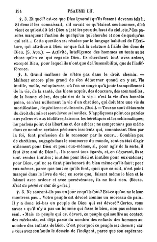 PSAUME LU.

      y . 3. E t quoi ? est-ce q u e Dieu i g n o r a i t qu'ils fussent devenus tels ?..
  Si donc il les connaissait, s'il savait ce q u ' é t a i e n t ces h o m m e s , d'où
  vient ce qui est dit ici : Dieu a j e t é l e s j ' e u x d u h a u t du ciel, etc.? Ces pa-
 roles m a r q u e n t l'action de q u e l q u ' u n q u i c h e r c h e et non de quelqu'un
 qui sait... Cette q u e s t i o n est résolue p a r le l a n g a g e h a b i t u e l de l'Ecri-
 t u r e , qui a t t r i b u e à Dieu c e ' q u e fait la c r é a t u r e à l'aide des dons do
 Dieu. (S. A U G . ) . — Activité, intelligence des h o m m e s en toute autre
 chose q u ' e n ce q u i r e g a r d e Dieu. Us c h e r c h e n t t o u t avec ardeur,
 excepté Dieu, p o u r lequel ils n ' o n t q u e de l'insensibilité, q u e de l'indif-
 férence.
      f. . G r a n d m a l h e u r de n ' ê t r e p a s d a n s le d r o i t c h e m i n . —
 M a l h e u r e n c o r e p l u s g r a n d de s'en d é t o u r n e r q u a n d on y est. Vie
 inutile, molle, v o l u p t u e u s e , où l'on ne songe q u ' à j o u i r tranquillement
 de la vie, de la s a n t é , des biens acquis, des d o u c e u r s , des commodités,
 d e la b o n n e c h è r e , des plaisirs de la vie : c'est la vie d ' u n honnôto
 p a ï e n , ce n'est n u l l e m e n t la vie d'un c h r é t i e n , q u i doit ê t r e u n e vie do
 mortification, de p é n i t e n c e et de croix. (DUG.). — T o u s s e sont détournés
 d u d r o i t c h e m i n et s o n t d e v e n u s inutiles. N ' a p p l i q u o n s p o i n t ces paroles
 a u x païens et a u x i d o l â t r e s ; laissons les h é r é t i q u e s et les schismatiques;
 ne p a r l o n s p o i n t des libertins et des a t h é e s ; ne c o m p r e n o n s pas mémo
 d a n s ce n o m b r e c e r t a i n s p é c h e u r s insolents qui, c o n n a i s s a n t Dieu par
l a foi, font profession d e le r e n o n c e r p a r le c œ u r . . . Combien peu
de c h r é t i e n s , e n g a g é s d a n s le c o m m e r c e du m o n d e , sont en é t a t d'agir
u t i l e m e n t p o u r Dieu et p o u r e u x - m ê m e s , si, p o u r a g i r de la sorte, il
faut être ami de Dieu i... Ils se sont t o u s é g a r é s , et, en s ' é g a r a n t , ils so
sont r e n d u s i n u t i l e s ; inutiles p o u r Dieu et inutiles p o u r e u x - m ê m e s ;
p o u r Dieu, q u i ne se t i e n t plus h o n o r é du bien m ê m e qu'ils font ; pour
e u x - m ê m e s , p a r c e q u e tout ce qu'ils font, quoi q u e ce soit, n'est point
m a r q u é d a n s le livre d e vie ; en s o r t e q u e , faisant m ê m e le bien et lo
faisant avec a r d e u r et avec p e r s é v é r a n c e , ils n e font r i e n . (IÎOURD.
Etat    du péché     et étal    de     grâce.)

    y. 5. Ne s a u r o n t - i l s pas un j o u r ce qu'ils font? Est-ce q u ' o n ne le leur
m o n t r e r a p a s . . . Votre p e u p l e est d é v o r é c o m m e un m o r c e a u de p a i n .
Il y a d o n c ici-bas un p e u p l e de Dieu q u i est dévoré ? Certes, vous
savez « qu'il n'y a pas u n h o m m e q u i fasse le b i e n , n o n pas m ê m e un
s e u l . » Mais ce peuple q u i est d é v o r é , ce p e u p l e q u i souffre au contact
des m é c h a n t s , est déjà passé du n o m b r e des enfants des h o m m e s au
n o m b r e des enfants d e Dieu. C'est p o u r q u o i ce p e u p l e est dévoré ; car
« vous avez confondu le dessein d e l'indigent, p a r c e q u e son espéranco
 