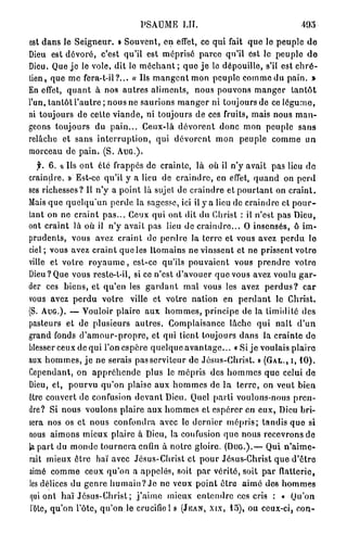 PSAUME LÏI.

est d a n s le S e i g n e u r . » S o u v e n t , en effet, ce qui fait q u e le p e u p l e d e
Dieu est d é v o r é , c'est qu'il est m é p r i s é p a r c e qu'il est le p e u p l e d e
Dieu. Que jo le vole, dit le m é c h a n t ; q u e j e le dépouille, s'il est c h r é -
tien, que m e fera-t-il?... « Ils m a n g e n t mon peuple c o m m e du pain. »
En effet, q u a n t à nos a u t r e s a l i m e n t s , n o u s pouvons m a n g e r t a n t ô t
l'un, t a n t ô t l ' a u t r e ; n o u s ne saurions m a n g e r ni toujours de ce l é g u m e ,
ni toujours de cette v i a n d e , ni toujours de ces fruits, mais nous m a n -
geons toujours du p a i n . . . Ceux-là d é v o r e n t d o n c mon peuple s a n s
relâche et s a n s i n t e r r u p t i o n , qui d é v o r e n t m o n peuple c o m m e u n
morceau de p a i n . (S. A U G . ) .
    y. 6 . « Us o n t élé frappés de crainte, là où il n'y avait pas lieu do
craindre. » Est-ce qu'il y a lieu de c r a i n d r e , en effet, q u a n d on p e r d
ses richesses? Il n ' y a p o i n t là sujet de c r a i n d r e et p o u r t a n t on c r a i n t .
Mais q u e q u e l q u ' u n perde la sagesse, ici il y a lieu de c r a i n d r e et p o u r -
tant on ne c r a i n t p a s . . . Ceux q u i ont dit du Christ : il n'est pas Dieu,
ont c r a i n t là où il n ' y avait pas lieu de c r a i n d r e . . . O insensés, ô im-
prudents, vous avez c r a i n t de p e r d r e la terre et vous avez p e r d u lo
ciel; vous avez c r a i n t q u e les Domains ne vinssent et ne prissent votre
ville et votre r o y a u m e , est-ce qu'ils p o u v a i e n t vous p r e n d r e v o t r e
Dieu? Que vous reste-t-il, si ce n'est d ' a v o u e r q u e vous avez voulu g a r -
der ces b i e n s , et q u ' e n les g a r d a n t m a l vous les avez p e r d u s ? c a r
vous avez p e r d u v o t r e ville et votre nation en p e r d a n t le Christ.
(S. A U G . ) . — Vouloir plaire a u x h o m m e s , p r i n c i p e de la timidité des
pasteurs et de plusieurs a u t r e s . Complaisance lâche q u i n a î t d ' u n
grand fonds c l ' a m o u r - p r o p r e , et qui tient toujours d a n s la c r a i n t e do
blesser ceux de qui l'on espère q u e l q u e a v a n t a g e . . . « Si j e voulais p l a i r e
aux h o m m e s , j e ne serais pas serviteur de J é s u s - C h r i s t . » ( G A L . , I , 1 0 ) .
Cependant, on a p p r é h e n d e p l u s le mépris des h o m m e s q u e celui de
Dieu, et, p o u r v u q u ' o n plaise aux h o m m e s de l a t e r r e , on veut b i e n
être couvert de confusion d e v a n t Dieu. Quel p a r t i voulons-nous p r e n -
dre? Si nous voulons p l a i r e a u x h o m m e s et e s p é r e r en e u x , Dieu bri-
sera nos os et nous confondra avec le d e r n i e r m é p r i s ; t a n d i s q u e si
nous a i m o n s mieux plaire à Dieu, la confusion q u e nous recevrons de
la p a r t du m o n d e t o u r n e r a enfin à n o t r e gloire. ( D U G . ) . — Qui n ' a i m e -
rait mieux ê t r e haï avec Jésus-Christ et p o u r Jésus-Christ q u e d ' ê t r e
aimé c o m m e ceux q u ' o n a a p p e l é s , soit p a r vérité, soit p a r flatterie,
 les délices du g e n r e h u m a i n ? J e ne veux p o i n t ê t r e a i m é d e s h o m m e s
 qui ont h a ï Jésus-Christ ; j ' a i m e mieux e n t e n d r e ces cris : « Qu'on
 i'ôte, q u ' o n l'ôtc, q u ' o n . l e crucifie 1 » ( J E A N , X I X , 1 5 ) , ou ceux-ci, c o u -
 